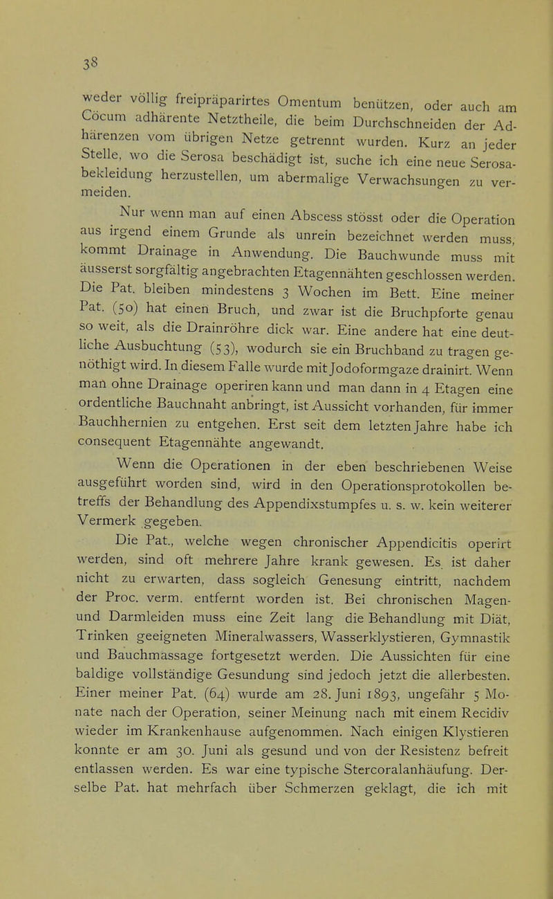 am weder völlig freipräparirtes Omentum benützen, oder auch . Cocum adhärente Netztheile, die beim Durchschneiden der Ad- härenzen vom übrigen Netze getrennt wurden. Kurz an jeder Stelle, wo die Serosa beschädigt ist, suche ich eine neue Serosa- bekleidung herzustellen, um abermalige Verwachsungen zu ver- meiden. Nur wenn man auf einen Abscess stösst oder die Operation aus irgend einem Grunde als unrein bezeichnet werden muss, kommt Drainage in Anwendung. Die Bauchwunde muss mit äusserst sorgfältig angebrachten Etagennähten geschlossen werden. Die Pat. bleiben mindestens 3 Wochen im Bett. Eine meiner Pat. (50) hat einen Bruch, und zwar ist die Bruchpforte genau so weit, als die Drainröhre dick war. Eine andere hat eine deut- liche Ausbuchtung (53), wodurch sie ein Bruchband zu tragen ge- nöthigt wird. In diesem Falle wurde mit Jodoformgaze drainirt. Wenn man ohne Drainage operiren kann und man dann in 4 Etagen eine ordentliche Bauchnaht anbringt, ist Aussicht vorhanden, für immer Bauchhernien zu entgehen. Erst seit dem letzten Jahre habe ich consequent Etagennähte angewandt. Wenn die Operationen in der eben beschriebenen Weise ausgeführt worden sind, wird in den Operationsprotokollen be- treffs der Behandlung des Appendixstumpfes u. s. w. kein weiterer Vermerk gegeben. Die Pat, welche wegen chronischer Appendicitis operirt werden, sind oft mehrere Jahre krank gewesen. Es ist daher nicht zu erwarten, dass sogleich Genesung eintritt, nachdem der Proc. verm. entfernt worden ist. Bei chronischen Magen- und Darmleiden muss eine Zeit lang die Behandlung mit Diät, Trinken geeigneten Mineralwassers, Wasserklystieren, Gymnastik und Bauchmassage fortgesetzt werden. Die Aussichten für eine baldige vollständige Gesundung sind jedoch jetzt die allerbesten. Einer meiner Pat. (64) wurde am 28. Juni 1893, ungefähr 5 Mo- nate nach der Operation, seiner Meinung nach mit einem Recidiv wieder im Krankenhause aufgenommen. Nach einigen Klystieren konnte er am 30. Juni als gesund und von der Resistenz befreit entlassen werden. Es war eine typische Stercoralanhäufung. Der- selbe Pat. hat mehrfach über Schmerzen geklagt, die ich mit