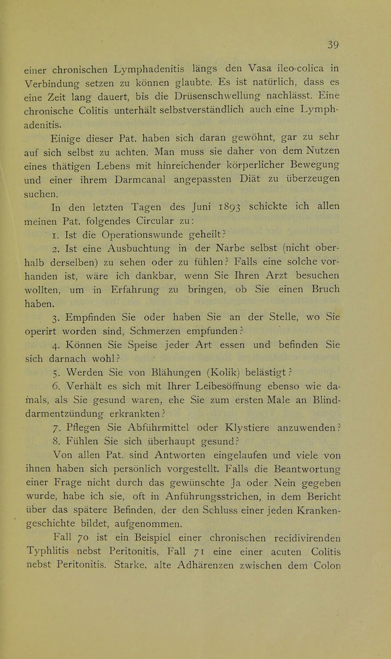 einer chronischen Lymphadenitis längs den Vasa ileo-colica in Verbindung setzen zu können glaubte. Es ist natürlich, dass es eine Zeit lang dauert, bis die Drüsenschwellung nachlässt. Eine chronische Colitis unterhält selbstverständlich auch eine Lymph- adenitis. Einige dieser Pat. haben sich daran gewöhnt, gar zu sehr auf sich selbst zu achten. Man muss sie daher von dem Nutzen eines thätigen Lebens mit hinreichender körperlicher Bewegung und einer ihrem Darmcanal angepassten Diät zu überzeugen suchen. In den letzten Tagen des Juni 1893 schickte ich allen meinen Pat. folgendes Circular zu: 1. Ist die Operations wunde geheilt? 2. Ist eine Ausbuchtung in der Narbe selbst (nicht ober- halb derselben) zu sehen oder zu fühlen ? Falls eine solche vor- handen ist, wäre ich dankbar, wenn Sie Ihren Arzt besuchen wollten, um in Erfahrung zu bringen, ob Sie einen Bruch haben. 3. Empfinden Sie oder haben Sie an der Stelle, wo Sie operirt worden sind, Schmerzen empfunden? 4. Können Sie Speise jeder Art essen und befinden Sie sich darnach wohl? 5. Werden Sie von Blähungen (Kolik) belästigt? 6. Verhält es sich mit Ihrer Leibesöffnung ebenso wie da- mals, als Sie gesund waren, ehe Sie zum ersten Male an Blind- darmentzündung erkrankten ? 7. Pflegen Sie Abführmittel oder Klystiere anzuwenden? 8. Fühlen Sie sich überhaupt gesund? Von allen Pat. sind Antworten eingelaufen und viele von ihnen haben sich persönlich vorgestellt. Falls die Beantwortung einer Frage nicht durch das gewünschte Ja oder Nein gegeben wurde, habe ich sie, oft in Anführungsstrichen, in dem Bericht über das spätere Befinden, der den Schluss einer jeden Kranken- geschichte bildet, aufgenommen. Fall 70 ist ein Beispiel einer chronischen recidivirenden Typhlitis nebst Peritonitis, Fall 71 eine einer acuten Colitis nebst Peritonitis. Starke, alte Adhärenzen zwischen dem Colon