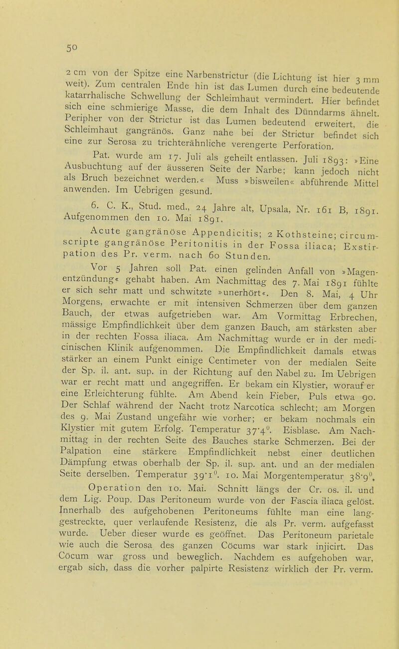 2 cm von der Spitze eine Narbenstrictur (die Lichtung ist hier 3 mm weit) Zum centralen Ende hin ist das Lumen durch eine bedeutende katarrhalische Schwellung der Schleimhaut vermindert. Hier befindet sich eine schmierige Masse, die dem Inhalt des Dünndarms ähnelt I enpher von der Strictur ist das Lumen bedeutend erweitert, die Schleimhaut gangränös. Ganz nahe bei der Strictur befindet sich eine zur Serosa zu trichterähnliche verengerte Perforation. Pat. wurde am 17. Juli als geheilt entlassen. Juli 1803- »Eine Ausbuchtung auf der äusseren Seite der Narbe; kann jedoch nicht als Bruch bezeichnet werden.« Muss »bisweilen« abführende Mittel anwenden. Im Uebrigen gesund. 6. C. K., Stud. med., 24 Jahre alt, Upsala, Nr. 161 B, 1801. Aufgenommen den 10. Mai 1891. Acute gangränöse Appendicitis; 2 Kothsteine; circum- scripte gangränöse Peritonitis in der Fossa iliaca; Exstir- pation des Pr. verm. nach 60 Stunden. Vor 5 Jahren soll Pat. einen gelinden Anfall von »Magen- entzündung« gehabt haben. Am Nachmittag des 7. Mai 1891 fühlte er sich sehr matt und schwitzte »unerhört«. Den 8. Mai, 4 Uhr Morgens, erwachte er mit intensiven Schmerzen über dem ganzen Bauch, der etwas aufgetrieben war. Am Vormittag Erbrechen massige Empfindlichkeit über dem ganzen Bauch, am stärksten aber in der rechten Fossa iliaca. Am Nachmittag wurde er in der medi- cinischen Klinik aufgenommen. Die Empfindlichkeit damals etwas stärker an einem Punkt einige Centimeter von der medialen Seite der Sp. iL ant. sup. in der Richtung auf den Nabel zu. Im Uebrigen war er recht matt und angegriffen. Er bekam ein Klystier, worauf er eine Erleichterung fühlte. Am Abend kein Fieber, Puls etwa 90. Der Schlaf während der Nacht trotz Narcotica schlecht; am Morgen des 9. Mai Zustand ungefähr wie vorher; er bekam nochmals ein Klystier mit gutem Erfolg. Temperatur 37-4». Eisblase. Am Nach- mittag in der rechten Seite des Bauches starke Schmerzen. Bei der Palpation eine stärkere Empfindlichkeit nebst einer deutlichen Dämpfung etwas oberhalb der Sp. iL sup. ant. und an der medialen Seite derselben. Temperatur 39-i1'. 10. Mai Morgentemperatur 38-9°. Operation den 10. Mai. Schnitt längs der Cr. os. iL und dem Lig. Poup. Das Peritoneum wurde von der Fascia iliaca gelöst. Innerhalb des aufgehobenen Peritoneums fühlte man eine lang- gestreckte, quer verlaufende Resistenz, die als Pr. verm. aufgefasst wurde. Ueber dieser wurde es geöffnet. Das Peritoneum parietale wie auch die Serosa des ganzen Cöcums war stark injicirt. Das Cöcum war gross und beweglich. Nachdem es aufgehoben war, ergab sich, dass die vorher palpirte Resistenz wirklich der Pr. verm.