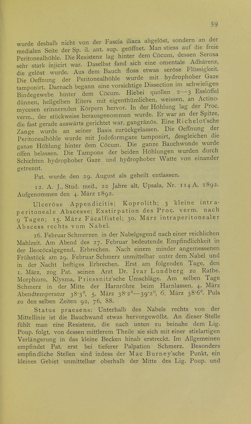 wurde deshalb nicht von der Fascia iliaca abgelöst, sondern an der medialen Seite der Sp. il. ant. sup. geöffnet. Man stiess auf die freie Peritonealhöhle. Die Resistenz lag hinter dem Cöcum, dessen Serosa sehr stark injicirt war. Daselbst fand sich eine omentale Adhärenz, die gelöst wurde. Aus dem Bauch floss etwas seröse Flüssigkeit Die Oeffnuno- der Peritonealhöhle wurde mit hydrophober Gaze tamponirt. Darnach begann eine vorsichtige Dissection im schwieligen Bindegewebe hinter dem Cöcum. Hiebei quollen 2—3 Esslöttel dünnen, hellgelben Eiters mit eigenthümlichen, weissen, an Actino- mycesen erinnernden Körpern hervor. In der Höhlung lag der Proc. verm., der stückweise herausgenommen wurde. Er war an der Spitze, die fast gerade auswärts gerichtet war. gangränös. Eine Richelot'sche Zange wurde an seiner Basis zurückgelassen. Die Oeffnung der Peritonealhöhle wurde mit Jodoformgaze tamponirt, desgleichen die ganze Höhlung hinter dem Cöcum. Die ganze Bauchwunde wurde offen belassen. Die Tampons der beiden Höhlungen wurden durch Schichten hydrophober Gaze und hydrophober Watte von einander getrennt. Pat. wurde den 29. August als geheilt entlassen. 12. A. J.,Stud. med., 22 Jahre alt, Upsala, Nr. 114.A, 1892. Aufgenommen den 4. März 1892. Ulceröse Appen dicitis; Koprolith; 3 kleine intra- peritoneale Abscesse; Exstirpation des Proc. verm. nach 9 Tagen; 15. März Fäcalfistel; 30. März intraperitonealer Abscess rechts vom Nabel. 26. Februar Schmerzen in der Nabelgegend nach einer reichlichen Mahlzeit. Am Abend des 27. Februar bedeutende Empfindlichkeit in der Ileocöcalgegend, Erbrechen. Nach einem minder angemessenen Frühstück am 29. Februar Schmerz unmittelbar unter dem Nabel und in der Nacht heftiges Erbrechen. Erst am folgenden Tage, den 1. März, zog Pat. seinen Arzt Dr. Ivar Lundberg zu Rathe, Morphium, Klysma, Priessnitz'sche Umschläge. Am selben Tage Schmerz in der Mitte der Harnröhre beim Harnlassen. 4. März Abendtemperatur 38-3°, 5. März 38-2°—39-2°, 6. März 38-6°. Puls zu den selben Zeiten 92, 76, 88. Status praesens: Unterhalb des Nabels rechts von der Mittellinie ist die Bauchwand etwas hervorgewölbt. An dieser Stelle fühlt man eine Resistenz, die nach unten zu beinahe dem Lig. Poup. folgt, von dessen mittlerem Theile sie sich mit einer stielartigen Verlängerung in das kleine Becken hinab erstreckt. Im Allgemeinen empfindet Pat. erst bei tieferer Palpation Schmerz. Besonders empfindliche Stellen sind indess der Mac Burney'sche Punkt, ein kleines Gebiet unmittelbar oberhalb der Mitte des Lig. Poup. und