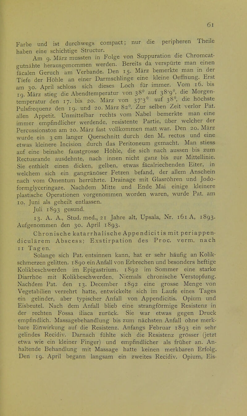 Farbe und ist durchwegs compact; nur die peripheren Theile haben eine schichtige Structur. Am g. März mussten in Folge von Suppuration die Chromcat- «rutnähte herausgenommen werden. Bereits da verspürte man einen fäcalen Geruch am Verbände. Den 15. März bemerkte man in der Tiefe der Höhle an einer Darmschlinge eine kleine Oeffnung. Erst am 30. April schloss sich dieses Loch für immer. Vom 16. bis 19 März stieg die Abendtemperatur von 380 auf 38-9°, die Morgen- temperatur den 17. bis 20. März von 37-3° auf 38, die höchste Pulsfrequenz den 19. und 20. März 820. Zur selben Zeit verlor Pat. allen Appetit. Unmittelbar rechts vom Nabel bemerkte man eine immer empfindlicher werdende, resistente Partie, über welcher der Percussionston am 20. März fast vollkommen matt war. Den 20. März wurde ein 3 cm langer Querschnitt durch den M. rectus und eine etwas kleinere Incision durch das Peritoneum gemacht. Man stiess auf eine beinahe faustgrosse Höhle, die sich nach aussen bis zum Rectusrande ausdehnte, nach innen nicht ganz bis zur Mittellinie. Sie enthielt einen dicken, gelben, etwas fäcalriechenden Eiter, in welchem sich ein gangränöser Fetzen befand, der allem Anschein nach vom Omentum herrührte. Drainage mit Glasröhren und Jodo- formglyceringaze. Nachdem Mitte und Ende Mai einige kleinere plastische Operationen vorgenommen worden waren, wurde Pat. am 10. Juni als geheilt entlassen. Juli 1893 gesund. 13. A. A., Stud. med., 21 Jahre alt, Upsala, Nr. 161 A, 1893. Aufgenommen den 30. April 1893. Chronische katarrhalische Appendicit is mit periappen- diculärem Abscess; Exstirpation des Proc. verm. nach 11 Tagen. Solange sich Pat. entsinnen kann, hat er sehr häufig an Kolik- schmerzen gelitten. 1890 ein Anfall von Erbrechen und besonders heftige Kolikbeschwerden im Epigastrium. 1892 im Sommer eine starke Diarrhöe mit Kolikbeschwerden. Niemals chronische Verstopfung. Nachdem Pat. den 13. December 1892 eine grosse Menge von Vegetabilien verzehrt hatte, entwickelte sich im Laufe eines Tages ein gelinder, aber typischer Anfall von Appendicitis. Opium und Eisbeutel. Nach dem Anfall blieb eine strangförmige Resistenz in der rechten Fossa iliaca zurück. Sie war etwas gegen Druck empfindlich. Massagebehandlung bis zum nächsten Anfall ohne merk- bare Einwirkung auf die Resistenz. Anfangs Februar 1893 ein sehr gelindes Recidiv. Darnach fühlte sich die Resistenz grösser (jetzt etwa wie ein kleiner Finger) und empfindlicher als früher an. An- haltende Behandlung mit Massage hatte keinen merkbaren Erfolg. Den ig. April begann langsam ein zweites Recidiv. Opium, Eis-