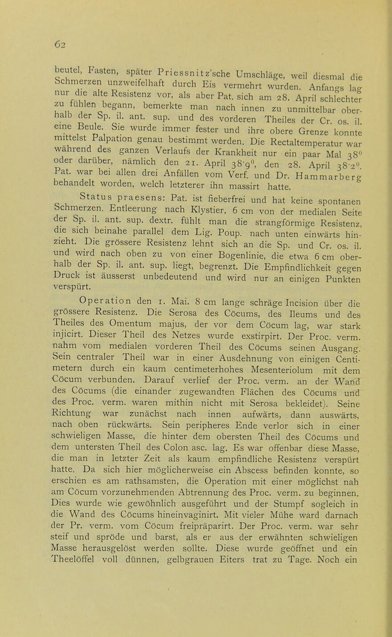 beutel Pasten, spater Priessnitz'sche Umschläge, weil diesmal die Schmerzen unzweifelhaft durch Eis vermehrt wurden. Anfan-s lag nur die alte Resistenz vor, als aber Pat. sich am 28. April schlechter zu fühlen begann, bemerkte man nach innen zu unmittelbar ober- halb der Sp. iL ant. sup. und des vorderen Theiles der Cr os il eine Beule Sie wurde immer fester und ihre obere Grenze konnte mittelst Palpation genau bestimmt werden. Die Rectaltemperatur war wahrend des ganzen Verlaufs der Krankheit nur ein paar Mal 38 oder darüber, nämlich den 21. April 38-9°, den 28. April 38 20 Pat. war bei allen drei Anfällen vom Verf. und Dr. Hamm arber- behandelt worden, welch letzterer ihn massirt hatte. Status praesens: Pat. ist fieberfrei und hat keine spontanen Schmerzen. Entleerung nach Klystier. 6 cm von der medialen Seite der Sp. iL ant. sup. dextr. fühlt man die strangförmige Resistenz, die sich beinahe parallel dem Lig. Poup. nach unten einwärts hin- zieht. Die grössere Resistenz lehnt sich an die Sp. und Cr. os. il. und wird nach oben zu von einer Bogenlinie, die etwa 6 cm ober- halb der Sp. iL ant. sup. liegt, begrenzt. Die Empfindlichkeit gegen Druck ist äusserst unbedeutend und wird nur an einigen Punkten verspürt. Operation den 1. Mai. 8 cm lange schräge Incision über die grössere Resistenz. Die Serosa des Cöcums, des Ueums und des Theiles des Omentum majus, der vor dem Cöcum lag, war stark injicirt. Dieser Theil des Netzes wurde exstirpirt. Der Proc. verm. nahm vom medialen vorderen Theil des Cöcums seinen Ausgang. Sein centraler Theil war in einer Ausdehnung von einigen Centi- metern durch ein kaum centimeterhohes Mesenteriolum mit dem Cöcum verbunden. Darauf verlief der Proc. verm. an der Wand des Cöcums (die einander zugewandten Flächen des Cöcums und des Proc. verm. waren mithin nicht mit Serosa bekleidet). Seine Richtung- war zunächst nach innen aufwärts, dann auswärts nach oben rückwärts. Sein peripheres Ende verlor sich in einer schwieligen Masse, die hinter dem obersten Theil des Cöcums und dem untersten Theil des Colon asc. lag. Es war offenbar diese Masse, die man in letzter Zeit als kaum empfindliche Resistenz verspürt hatte. Da sich hier möglicherweise ein Abscess befinden konnte, so erschien es am rathsamsten, die Operation mit einer möglichst nah am Cöcum vorzunehmenden Abtrennung des Proc. verm. zu beginnen. Dies wurde wie gewöhnlich ausgeführt und der Stumpf sogleich in die Wand des Cöcums hineinvaginirt. Mit vieler Mühe ward darnach der Pr. verm. vom Cöcum freipräparirt. Der Proc. verm. war sehr steif und spröde und barst, als er aus der erwähnten schwieligen Masse herausgelöst werden sollte. Diese wurde geöffnet und ein Theelöffel voll dünnen, gelbgrauen Eiters trat zu Tage. Noch ein