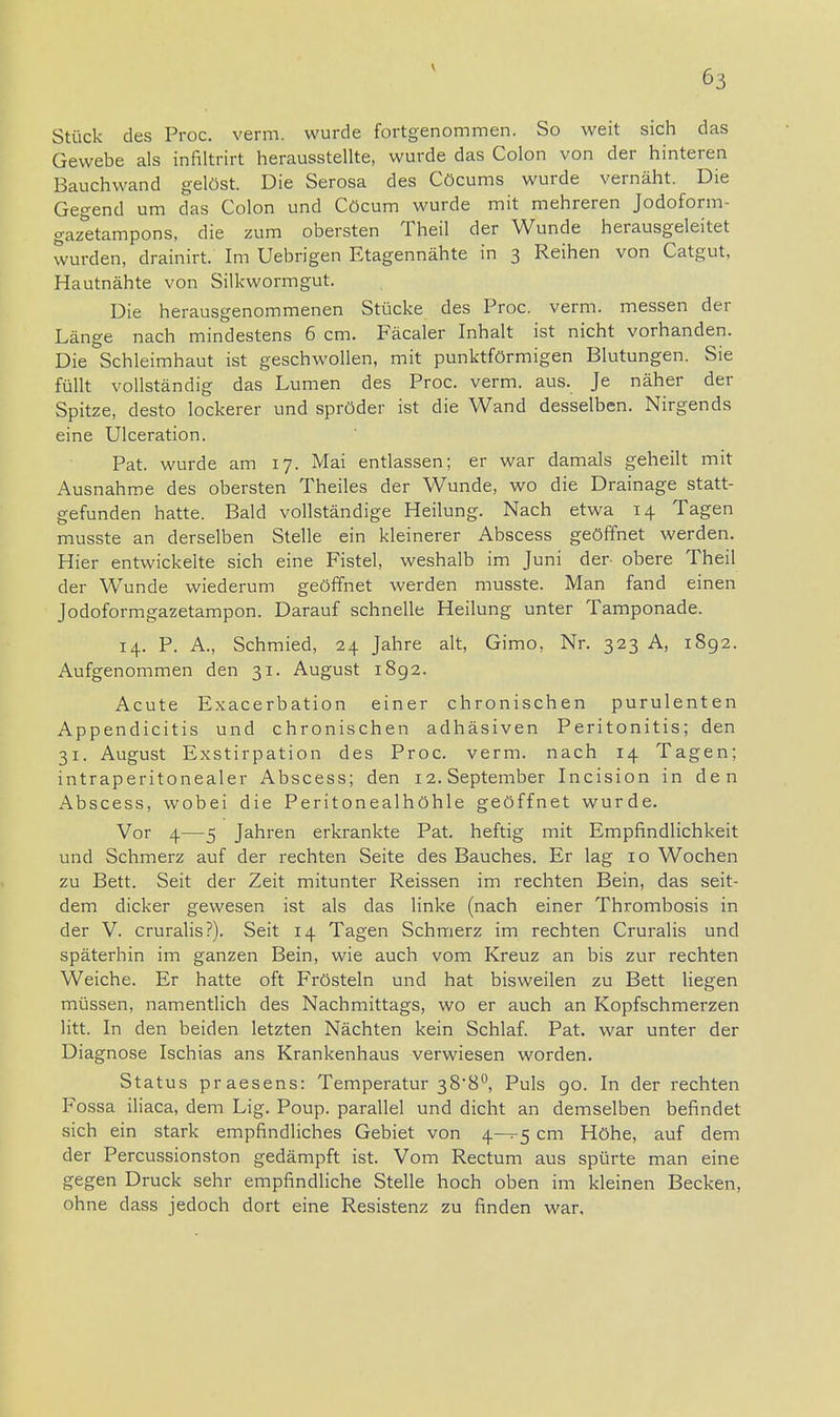 Stück des Proc. verm. wurde fortgenommen. So weit sich das Gewebe als infiltrirt herausstellte, wurde das Colon von der hinteren Bauchwand gelöst. Die Serosa des Cöcums wurde vernäht. Die Gegend um das Colon und Cöcum wurde mit mehreren Jodoform- gazetampons, die zum obersten Theil der Wunde herausgeleitet wurden, drainirt. Im Uebrigen Etagennähte in 3 Reihen von Catgut, Hautnähte von Silkwormgut. Die herausgenommenen Stücke des Proc. verm. messen der Länge nach mindestens 6 cm. Fäcaler Inhalt ist nicht vorhanden. Die Schleimhaut ist geschwollen, mit punktförmigen Blutungen. Sie füllt vollständig das Lumen des Proc. verm. aus. Je näher der Spitze, desto lockerer und spröder ist die Wand desselben. Nirgends eine Ulceration. Pat. wurde am 17. Mai entlassen; er war damals geheilt mit Ausnahme des obersten Theiles der Wunde, wo die Drainage statt- gefunden hatte. Bald vollständige Heilung. Nach etwa 14 Tagen musste an derselben Stelle ein kleinerer Abscess geöffnet werden. Hier entwickelte sich eine Fistel, weshalb im Juni der obere Theil der Wunde wiederum geöffnet werden musste. Man fand einen Jodoformgazetampon. Darauf schnelle Heilung unter Tamponade. 14. P. A., Schmied, 24 Jahre alt, Gimo, Nr. 323 A, 1892. Aufgenommen den 31. August 1892. Acute Exacerbation einer chronischen purulenten Appendicitis und chronischen adhäsiven Peritonitis; den 31. August Exstirpation des Proc. verm. nach 14 Tagen; intraperitonealer Abscess; den 12. September Incision in den Abscess, wobei die Peritonealhöhle geöffnet wurde. Vor 4—5 Jahren erkrankte Pat. heftig mit Empfindlichkeit und Schmerz auf der rechten Seite des Bauches. Er lag 10 Wochen zu Bett. Seit der Zeit mitunter Reissen im rechten Bein, das seit- dem dicker gewesen ist als das linke (nach einer Thrombosis in der V. cruralis?). Seit 14 Tagen Schmerz im rechten Cruralis und späterbin im ganzen Bein, wie auch vom Kreuz an bis zur rechten Weiche. Er hatte oft Frösteln und hat bisweilen zu Bett liegen müssen, namentlich des Nachmittags, wo er auch an Kopfschmerzen litt. In den beiden letzten Nächten kein Schlaf. Pat. war unter der Diagnose Ischias ans Krankenhaus verwiesen worden. Status praesens: Temperatur 388°, Puls 90. In der rechten Fossa iliaca, dem Lig. Poup. parallel und dicht an demselben befindet sich ein stark empfindliches Gebiet von 4—5 cm Höhe, auf dem der Percussionston gedämpft ist. Vom Rectum aus spürte man eine gegen Druck sehr empfindliche Stelle hoch oben im kleinen Becken, ohne dass jedoch dort eine Resistenz zu finden war.