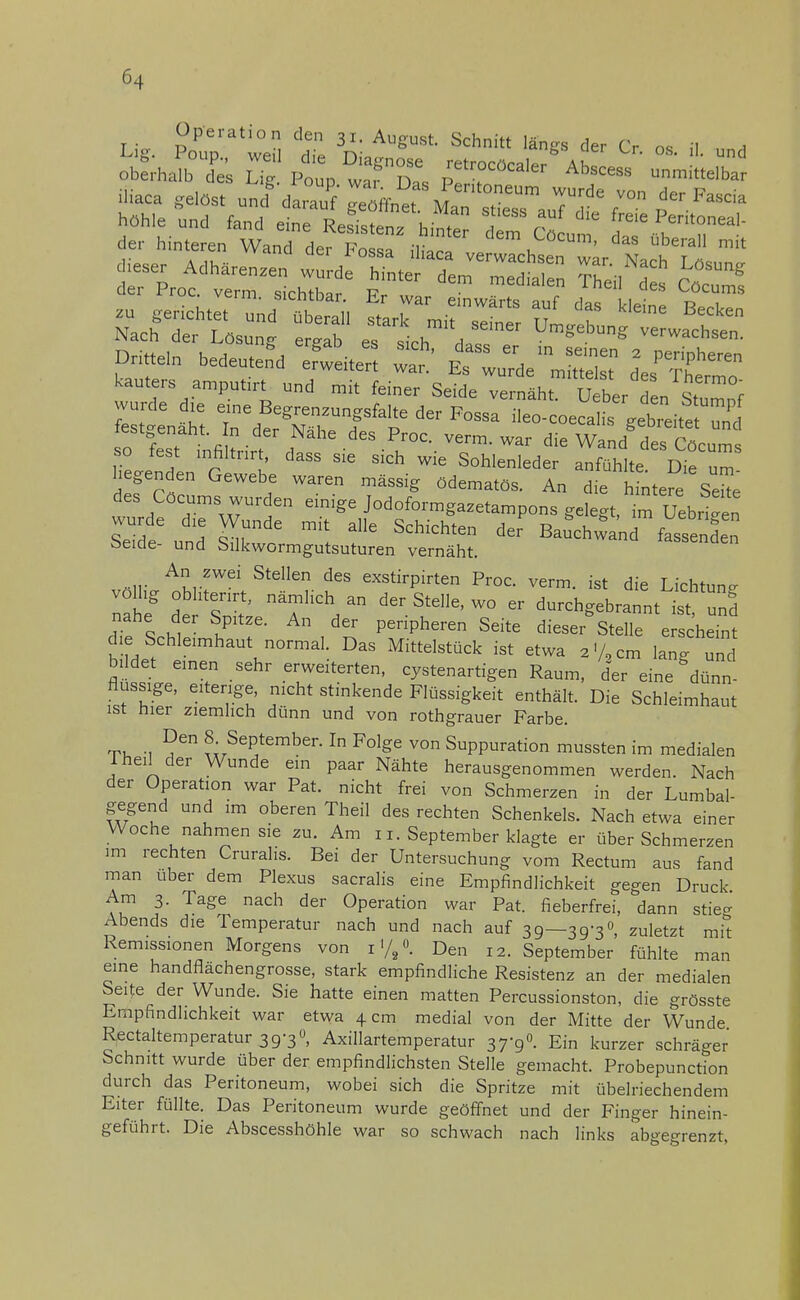 Operation den 31. August. Schnitt längs der Cr m il 1 jliaca gelöst und darauf geöffnet MaT s™eTaudfe f™ f-** au geHchtrünfftbeS Sj^^ t BeCken Nach der Lösung ergab es sich d™ Umgebung verwachsen. des Cöcuras wurden einige jodoformgazetampons gelegt, im Uenzen Seide'und C B^hü S öeide- und Silkwormgutsuturen vernäht. An zwei Stellen des exstirpirten Proc. verm. ist die Lichtune völlig obhtenrt, nämlich an der Stelle, wo er durchgebrannt ist und nahe der Spitze. An der peripheren Seite dieser* Stelle e c'hefm die.Schleimhaut normal. Das Mittelstück ist etwa 2% cm lan^und bi det einen sehr erweiterten, cystenartigen Raum, der eine dünn- flussige, eiterige, nicht stinkende Flüssigkeit enthält. Die Schleimhaut ist hier ziemlich dünn und von rothgrauer Farbe. T, , »• September. In Folge von Suppuration mussten im medialen 1 heil der Wunde ein paar Nähte herausgenommen werden. Nach der Operation war Pat. nicht frei von Schmerzen in der Lumbai- gegend und im oberen Theil des rechten Schenkels. Nach etwa einer Woche nahmen sie zu. Am 11. September klagte er über Schmerzen im rechten Crurahs. Bei der Untersuchung vom Rectum aus fand man über dem Plexus sacralis eine Empfindlichkeit gegen Druck. Am 3. Tage nach der Operation war Pat. fieberfrei, dann stie- Abends die Temperatur nach und nach auf 39—39-3°, zuletzt mit Remissionen Morgens von !%<>. Den 12. September fühlte man eine handflächengrosse, stark empfindliche Resistenz an der medialen Seite der Wunde. Sie hatte einen matten Percussionston, die grösste Empfindlichkeit war etwa 4 cm medial von der Mitte der Wunde Rectaltemperatur 39-3«, Axillartemperatur 37-90. Ein kurzer schräger Schnitt wurde über der empfindlichsten Stelle gemacht. Probepunction durch das Peritoneum, wobei sich die Spritze mit übelriechendem Eiter füllte. Das Peritoneum wurde geöffnet und der Finger hinein- geführt. Die Abscesshöhle war so schwach nach links abgegrenzt.