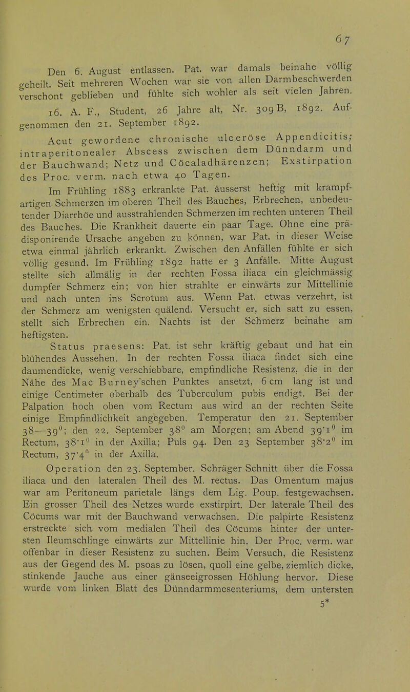 6/ Den 6 August entlassen. Pat. war damals beinahe völlig geheilt Seit mehreren Wochen war sie von allen Darmbeschwerden verschont geblieben und fühlte sich wohler als seit vielen Jahren. 16. A. F., Student, 26 Jahre alt, Nr. 309 B, 1892. Auf- genommen den 21. September 1892. Acut gewordene chronische ulceröse Appendicitis; intraperitonealer Abscess zwischen dem Dünndarm und der Bauchwand; Netz und Cöcaladhärenzen; Exstirpation des Proc. verm. nach etwa 40 Tagen. Im Frühling 1883 erkrankte Pat. äusserst heftig mit krampf- artigen Schmerzen im oberen Theil des Bauches, Erbrechen, unbedeu- tender Diarrhöe und ausstrahlenden Schmerzen im rechten unteren Theil des Bauches. Die Krankheit dauerte ein paar Tage. Ohne eine prä- disponirende Ursache angeben zu können, war Pat. in dieser Weise etwa einmal jährlich erkrankt. Zwischen den Anfällen fühlte er sich völlig gesund. Im Frühling 1892 hatte er 3 Anfälle. Mitte August stellte sich allmälig in der rechten Fossa iliaca ein gleichmässig dumpfer Schmerz ein; von hier strahlte er einwärts zur Mittellinie und nach unten ins Scrotum aus. Wenn Pat. etwas verzehrt, ist der Schmerz am wenigsten quälend. Versucht er, sich satt zu essen, stellt sich Erbrechen ein. Nachts ist der Schmerz beinahe am heftigsten. Status praesens: Pat. ist sehr kräftig gebaut und hat ein blühendes Aussehen. In der rechten Fossa iliaca findet sich eine daumendicke, wenig verschiebbare, empfindliche Resistenz, die in der Nähe des Mac Burney'schen Punktes ansetzt, 6cm lang ist und einige Centimeter oberhalb des Tuberculum pubis endigt. Bei der Palpation hoch oben vom Rectum aus wird an der rechten Seite einige Empfindlichkeit angegeben. Temperatur den 21. September 38—39°; den 22. September 38° am Morgen; am Abend 39*10 im Rectum, 38'! in der Axilla; Puls 94. Den 23 September 38'2° im Rectum, 37'4ft in der Axilla. Operation den 23. September. Schräger Schnitt über die Fossa iliaca und den lateralen Theil des M. rectus. Das Omentum majus war am Peritoneum parietale längs dem Lig. Poup. festgewachsen. Ein grosser Theil des Netzes wurde exstirpirt. Der laterale Theil des Cöcums war mit der Bauchwand verwachsen. Die palpirte Resistenz erstreckte sich vom medialen Theil des Cöcum6 hinter der unter- sten Ileumschlinge einwärts zur Mittellinie hin. Der Proc. verm. war offenbar in dieser Resistenz zu suchen. Beim Versuch, die Resistenz aus der Gegend des M. psoas zu lösen, quoll eine gelbe, ziemlich dicke, stinkende Jauche aus einer gänseeigrossen Höhlung hervor. Diese wurde vom linken Blatt des Dünndarmmesenteriums, dem untersten 5*