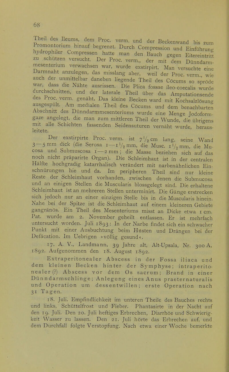 ihe.l des Ileums, dem Proc. verm. und der Beckenwand bis zum Promontorium hinauf begrenzt. Durch Compression und Einführung hydrophiler Compressen hatte man den Bauch gegen Eitereintritt zu schützen versucht. Der Proc. verm., der m/cfem SflSSS mesenterium verwachsen war, wurde exstirpirt. Man versuchte eine Darmnaht anzulegen, das misslang aber, weil der Proc. verm wie auch der unmittelbar daneben liegende Theil des Cöcums so spröde war, dass die Nähte ausrissen. Die Plica fossae ileo-coecalis wurde durchschnitten, und der laterale Theil über das Amputationsende des Proc verm. genäht. Das kleine Becken ward mit Kochsalzlösung ausgespült. Am medialen Theil des Cöcums und dem benachbarten Abschnitt des Dünndarmmesenteriums wurde eine Menge Jodoform- gaze angelegt, die man zum mittleren Theil der Wunde, die übrigens mit alle Schichten fassenden Seidensuturen vernäht wurde, heraus- leitete. Der exstirpirte Proc. verm. ist 7 </2 cm lang, seine Wand 3 —5 mm dick (die Serosa i-i^mm, die Muse. 1V2 mm, die Mu- cosa und Submuscosa 1—2 mm; die Masse beziehen sich auf das noch nicht präparirte Organ). Die Schleimhaut ist in der centralen Hälfte hochgradig katarrhalisch verändert mit narbenähnlichen Ein- schnürungen hie und da. Im peripheren Theil sind nur kleine Reste der Schleimhaut vorhanden, zwischen denen die Submucosa und an einigen Stellen die Muscularis blossgelegt sind. Die erhaltene Schleimhaut ist an mehreren Stellen unterminirt. Die Gänge erstrecken sich jedoch nur an einer einzigen Stelle bis in die Muscularis hinein. Nahe bei der Spitze ist die Schleimhaut auf einem kleineren Gebiete gangränös. Ein Theil des Mesenteriums misst an Dicke etwa 1 cm. Pat. wurde am 2. November geheilt entlassen. Er ist mehrfach untersucht worden. Juli 1893: In der Narbe findet sich ein schwacher Punkt mit einer Ausbuchtung beim Husten und Drängen bei der Defäcation. Im Uebrigen »völlig gesund«. 17. A. V., Landmann, 39 Jahre alt, Alt-Upsala, Nr. 300 A, 1892. Aufgenommen den 18. August 1892. Extraperitonealer Abscess in der Fossa iliaca und dem kleinen Becken hinter der Symphyse; intraperito- nealer (?) Abscess vor dem Os sacrum; Brand in einer Dünndarmschlinge; Anlegung eines Anus praeternaturalis und Operation um dess entwillen; erste Operation nach 31 Tagen. 18. Juli. Empfindlichkeit im unteren Theile des Bauches rechts und links, Schüttelfrost und Fieber. Phantasirte in der Nacht auf den 19. Juli. Den 20. Juli heftiges Erbrechen, Diarrhöe und Schwierig- keit Wasser zu lassen. Den 21. Juli hörte das Erbrechen auf, und dem Durchfall folgte Verstopfung. Nach etwa einer Woche bemerkte