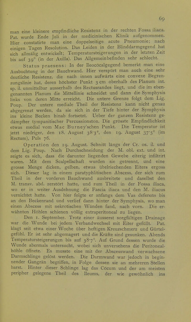 man eine kleinere empfindliche Resistenz in der rechten Fossa iliaca. Fat. wurde Ende Juli in der medicinischen Klinik aufgenommen. Hier constatirte man eine doppelseitige acute Pneumonie; nach einigen Tagen Resolution. Das Leiden in der Blinddarmgegend hat sich& allmälig entwickelt; Temperatursteigerungen in der letzten Zeit bis auf 39 (in der Axilla). Das Allgemeinbefinden sehr schlecht. Status praesens: In der Ileocöcalgegend bemerkt man eine Ausbuchtung in der Bauchwand. Hier verspürt man auch eine sehr deutliche Resistenz, die nach innen aufwärts eine convexe Begren- zungslinie hat, deren höchster Punkt 3 cm oberhalb des Planum int. sp. iL unmittelbar ausserhalb des Rectusrandes liegt, und die im eben- genannten Planum die Mittellinie schneidet und dann die Symphysis links von deren Mitte erreicht. Die untere Grenze folgt dem Lig. Poup. Der untere mediale Theil der Resistenz kann nicht genau abgegrenzt werden, da sie sich in der Tiefe hinter der Symphysis ins kleine Becken hinab fortsetzt. Ueber der ganzen Resistenz ge- dämpfter tympanitischer Percussionston. Die grösste Empfindlichkeit etwas medial vom Mac Burney'schen Punkt. Die Temperatur ist jetzt niedriger, den 18. August 38-3, den 19. August 37'5° (im Rectum), Puls 76. Operation den 19. August. Schnitt längs der Cr. os. iL und dem Lig. Poup. Nach Durchschneidung der M. obl. ext. und int. zeigte es sich, dass die darunter liegenden Gewebe eiterig infiltrirt waren. Mit dem Scalpellschaft wurden sie getrennt, und eine grosse Menge dicken, gelben, etwas übelriechenden Eiters ergoss sich. Dieser lag in einem paratyphlitischen Abscess, der sich zum Theil in der vorderen Bauchwand ausbreitete und daselbst den M. transv. abd. zerstört hatte, und zum Theil in der Fossa iliaca, wo er in weiter Ausdehnung die Fascia iliaca und den M. iliacus vernichtet hatte. Von hier folgte er anfangs dem Vas deferens bis an den Beckenrand und verlief dann hinter der Symphysis, wo man einen Abscess mit nekrotischen Wänden fand, nach vorn. Die er- wähnten Höhlen schienen völlig extraperitoneal zu liegen. Den 1. September. Trotz einer äusserst sorgfältigen Drainage war die Wunde bei jedem Verbandwechsel mit Eiter gefüllt. Pat. klagt seit etwa einer Woche über heftigen Kreuzschmerz und Gürtel- gefühl. Er ist sehr abgemagert und die Kräfte sind gesunken. Abends Temperatursteigerungen bis auf 3870. Auf Grund dessen wurde die Wunde abermals untersucht, wobei sich unversehens die Peritoneal- höhle öffnete. Es musste eine mit der Abscesswand verwachsene Darmschlinge gelöst werden. Die Darmwand war jedoch in begin- nender Gangrän begriffen, in Folge dessen sie an mehreren Stellen barst. Hinter dieser Schlinge lag das Cöcum und der am meisten peripher gelegene Theil des Ileums, der wie gewöhnlich ins