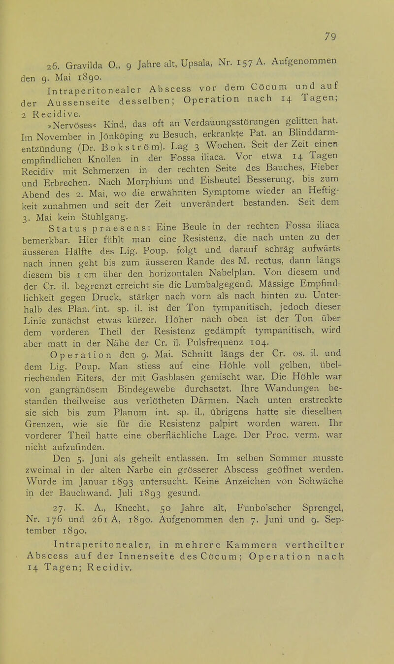 26. Gravilda O., 9 Jahre alt, Upsala, Nr. 157 A. Aufgenommen den 9. Mai 1890. Intraperitonealer Abscess vor dem Cöcum und auf der Aussenseite desselben; Operation nach 14 Tagen; 2 ^ »Nervöses« Kind, das oft an Verdauungsstörungen gelitten hat. Im November in Jönköping zu Besuch, erkrankte Pat. an Blinddarm- entzündung (Dr. Bokström). Lag 3 Wochen. Seit der Zeit einen empfindlichen Knollen in der Fossa iliaca. Vor etwa 14 Tagen Recidiv mit Schmerzen in der rechten Seite des Bauches, Fieber und Erbrechen. Nach Morphium und Eisbeutel Besserung, bis zum Abend des 2. Mai, wo die erwähnten Symptome wieder an Heftig- keit zunahmen und seit der Zeit unverändert bestanden. Seit dem 3. Mai kein Stuhlgang. Status praesens: Eine Beule in der rechten Fossa iliaca bemerkbar. Hier fühlt man eine Resistenz, die nach unten zu der äusseren Hälfte des Lig. Poup. folgt und darauf schräg aufwärts nach innen geht bis zum äusseren Rande des M. rectus, dann längs diesem bis 1 cm über den horizontalen Nabelplan. Von diesem und der Cr. iL begrenzt erreicht sie die Lumbaigegend. Mässige Empfind- lichkeit gegen Druck, stärker nach vorn als nach hinten zu. Unter- halb des Plan. int. sp. iL ist der Ton tympanitisch, jedoch dieser Linie zunächst etwas kürzer. Höher nach oben ist der Ton über dem vorderen Theil der Resistenz gedämpft tympanitisch, wird aber matt in der Nähe der Cr. iL Pulsfrequenz 104. Operation den 9. Mai. Schnitt längs der Cr. os. iL und dem Lig. Poup. Man stiess auf eine Höhle voll gelben, übel- riechenden Eiters, der mit Gasblasen gemischt war. Die Höhle war von gangränösem Bindegewebe durchsetzt. Ihre Wandungen be- standen theilweise aus verlötheten Därmen. Nach unten erstreckte sie sich bis zum Planum int. sp. iL, übrigens hatte sie dieselben Grenzen, wie sie für die Resistenz palpirt worden waren. Ihr vorderer Theil hatte eine oberflächliche Lage. Der Proc. verm. war nicht aufzufinden. Den 5. Juni als geheilt entlassen. Im selben Sommer musste zweimal in der alten Narbe ein grösserer Abscess geöffnet werden. Wurde im Januar 1893 untersucht. Keine Anzeichen von Schwäche in der Bauchwand. Juli 1893 gesund. 27. K. A., Knecht, 50 Jahre alt, Funbo'scher Sprengel, Nr. 176 und 261 A, 1890. Aufgenommen den 7. Juni und g. Sep- tember 1890. Intraperitonealer, in mehrere Kammern vertheilter Abscess auf der Innenseite des Cöcum; Operation nach 14 Tagen; Recidiv.