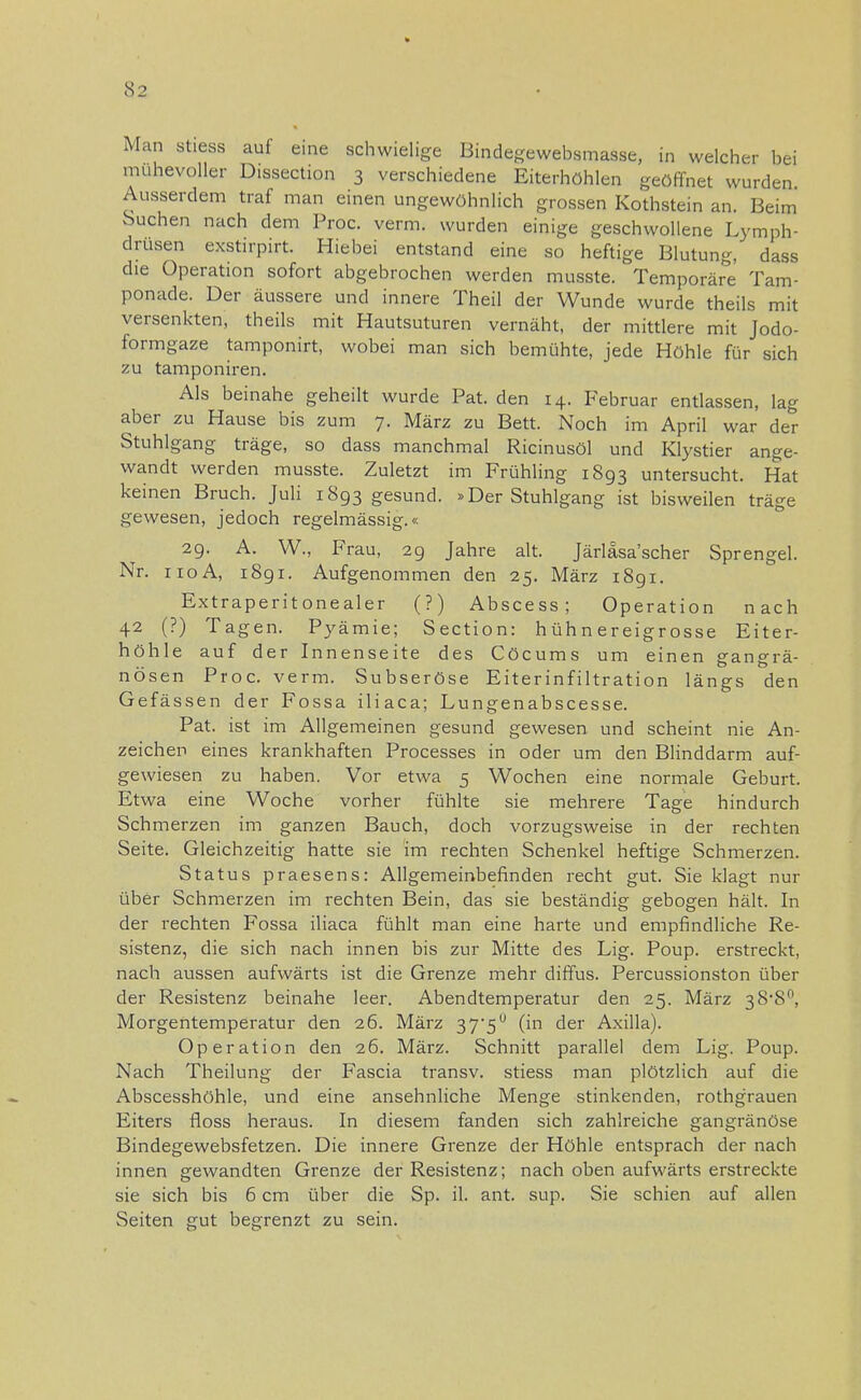 Man stiess auf eine schwielige Bindegewebsmasse, in welcher bei mühevoller Dissection 3 verschiedene Eiterhöhlen geöffnet wurden. Ausserdem traf man einen ungewöhnlich grossen Kothstein an. Beim Suchen nach dem Proc. verm. wurden einige geschwollene Lymph- drusen exstirpirt. Hiebei entstand eine so heftige Blutung, dass die Operation sofort abgebrochen werden musste. Temporäre Tam- ponade. Der äussere und innere Theil der Wunde wurde theils mit versenkten, theils mit Hautsuturen vernäht, der mittlere mit Jodo- formgaze tamponirt, wobei man sich bemühte, jede Höhle für sich zu tamponiren. Als beinahe geheilt wurde Pat. den 14. Februar entlassen, lag aber zu Hause bis zum 7. März zu Bett. Noch im April war der Stuhlgang träge, so dass manchmal Ricinusöl und Klystier ange- wandt werden musste. Zuletzt im Frühling 1893 untersucht. Hat keinen Bruch. Juli 1893 gesund. »Der Stuhlgang ist bisweilen träge gewesen, jedoch regelmässig.« 29. A. W., Frau, 29 Jahre alt. Järläsa'scher Sprengel. Nr. 110A, 1891. Aufgenommen den 25. März 1891. Extraperitonealer (?) Abscess; Operation nach 42 (?) Tagen. Pyämie; Section: hühnereigrosse Eiter- höhle auf der Innenseite des Cöcums um einen gangrä- nösen Proc. verm. Subseröse Eiterinfiltration längs den Gefässen der Fossa iliaca; Lungenabscesse. Pat. ist im Allgemeinen gesund gewesen und scheint nie An- zeichen eines krankhaften Processes in oder um den Blinddarm auf- gewiesen zu haben. Vor etwa 5 Wochen eine normale Geburt. Etwa eine Woche vorher fühlte sie mehrere Tage hindurch Schmerzen im ganzen Bauch, doch vorzugsweise in der rechten Seite. Gleichzeitig hatte sie im rechten Schenkel heftige Schmerzen. Status praesens: Allgemeinbefinden recht gut. Sie klagt nur über Schmerzen im rechten Bein, das sie beständig gebogen hält. In der rechten Fossa iliaca fühlt man eine harte und empfindliche Re- sistenz, die sich nach innen bis zur Mitte des Lig. Poup. erstreckt, nach aussen aufwärts ist die Grenze mehr diffus. Percussionston über der Resistenz beinahe leer. Abendtemperatur den 25. März sS'S0, Morgentemperatur den 26. März 37'5° (in der Axilla). Operation den 26. März. Schnitt parallel dem Lig. Poup. Nach Theilung der Fascia transv. stiess man plötzlich auf die Abscesshöhle, und eine ansehnliche Menge stinkenden, rothgrauen Eiters fioss heraus. In diesem fanden sich zahlreiche gangränöse Bindegewebsfetzen. Die innere Grenze der Höhle entsprach der nach innen gewandten Grenze der Resistenz; nach oben aufwärts erstreckte sie sich bis 6 cm über die Sp. iL ant. sup. Sie schien auf allen Seiten gut begrenzt zu sein.