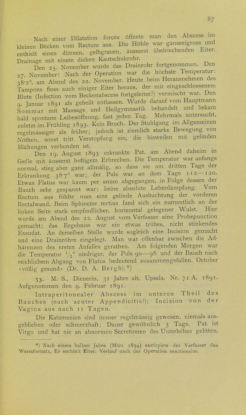 Nach einer Dilatation forcee öffnete man den Abscess im kleinen Becken vom Rectum aus. Die Höhle war gänseeigross und enthielt einen dünnen, gelbgrauen, äusserst übelriechenden Eiter. Drainage mit einem dicken Kautschukrohr. Den 25 November wurde das Drainrohr fortgenommen. Den 27 November: Nach der Operation war die höchste Temperatur: »8-2° am Abend des 22. November. Heute beim Herausnehmen des Tampons floss auch einiger Eiter heraus, der mit eingeschlossenem Blute (Infection vom Beckenabscess fortgeleitet?) vermischt war. Den 0 Januar 1891 als geheilt entlassen. Wurde darauf vom Hauptmann Sommar mit Massage und Heilgymnastik behandelt und bekam bald spontane Leibesöffnung, fast jeden Tag. Mehrmals untersucht, zuletzt im Frühling 1893. Kein Bruch. Der Stuhlgang im Allgemeinen regelmässiger als früher; jedoch ist ziemlich starke Bewegung von Nöthen, sonst tritt Verstopfung ein, die bisweilen mit gelinden Blähungen verbunden ist. Den 19. August 1893 erkrankte Pat. am Abend daheim in Gefle mit äusserst heftigem Erbrechen. Die Temperatur war anfangs normal, stieg aber ganz allmälig, so dass sie am dritten Tage der Erkrankung 3870 war; der Puls war an dem Tage 112 —120. Etwas Flatus war kaum per anum abgegangen, in Folge dessen der Bauch sehr gespannt war; keine absolute Leberdämpfung. Vom Rectum aus fühlte man eine gelinde Ausbuchtung der vorderen Rectalwand. Beim Sphincter tertius fand sich ein namentlich an der linken Seite stark empfindlicher, horizontal gelegener Wulst. Hier wurde am Abend des 22. August vom Verfasser eine Probepunction gemacht; das Ergebniss war ein etwas trübes, nicht stinkendes Exsudat. An derselben Stelle wurde sogleich eine Incision gemacht und eine Drainröhre eingelegt. Man war offenbar zwischen die Ad- härenzen des ersten Anfalles gerathen. Am folgenden Morgen war die Temperatur '/V1 niedriger, der Puls 90—96 und der Bauch nach reichlichem Abgang von Flatus bedeutend zusammengefallen. October »völlig gesund« (Dr. D. A. Bergh). *) 33. M. S., Dienerin, 31 Jahre alt, Upsala, Nr. 71 A, 1891. Aufgenommen den 9. Februar 1891. Intraperitonealer Abscess im unteren Theil des Bauches (nach acuter Appendicitis?); Incision von der Vagina aus nach 11 Tagen. Die Katamenien sind immer regelmässig gewesen, niemals aus- geblieben oder schmerzhaft; Dauer gewöhnlich 3 Tage. Pat. ist Virgo und hat nie an abnormen Secretionen des Unterleibes gelitten. *) Nach einem halben Jahre (März 1894) exstirpirte der Verfasser den Wurmfortsatz. Er enthielt Eiter. Verlauf nach der Operation reactionslos.