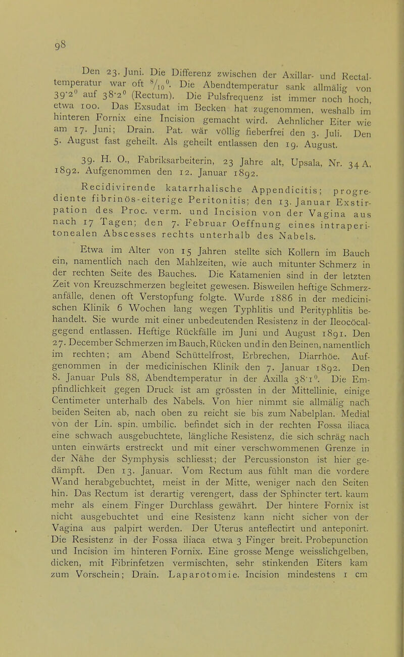 Den 23. Juni. Die Differenz zwischen der Axillar- und Rectal- temperatur war oft %0<> Die Abendtemperatur sank allmfilfe von 39-2° auf 38-2° (Rectum). Die Pulsfrequenz ist immer noch hoch etwa 100. Das Exsudat im Becken hat zugenommen, weshalb im hinteren Fornix eine Incision gemacht wird. Aehnlicher Eiter wie am 17. Juni; Drain. Pat. war völlig fieberfrei den 3. Juli. Den 5. August fast geheilt. Als geheilt entlassen den 19. August. 39. H. O., Fabriksarbeiterin, 23 Jahre alt, Upsala, Nr. 34 A, 1892. Aufgenommen den 12. Januar 1892. Recidivirende katarrhalische Appendicitis; progre- diente fibrinös-eiterige Peritonitis; den 13. Januar Exstir- pation des Proc. verm. und Incision von der Vagina aus nach 17 Tagen; den 7. Februar Oeffnung eines intraperi- tonealen Abscesses rechts unterhalb des Nabels. Etwa im Alter von 15 Jahren stellte sich Kollern im Bauch ein, namentlich nach den Mahlzeiten, wie auch mitunter Schmerz in der rechten Seite des Bauches. Die Katamenien sind in der letzten Zeit von Kreuzschmerzen begleitet gewesen. Bisweilen heftige Schmerz- anfälle, denen oft Verstopfung folgte. Wurde 1886 in der medicini- schen Klinik 6 Wochen lang wegen Typhlitis und Perityphlitis be- handelt. Sie wurde mit einer unbedeutenden Resistenz in der Ileocöcal- gegend entlassen. Heftige Rückfälle im Juni und August 1891. Den 27. December Schmerzen im Bauch, Rücken und in den Beinen, namentlich im rechten; am Abend Schüttelfrost, Erbrechen, Diarrhöe. Auf- genommen in der medicinischen Klinik den 7. Januar 1892. Den 8. Januar Puls 88, Abendtemperatur in der Axilla 38-1°. Die Em- pfindlichkeit gegen Druck ist am grössten in der Mittellinie, einige Centimeter unterhalb des Nabels. Von hier nimmt sie allmälig nach beiden Seiten ab, nach oben zu reicht sie bis zum Nabelplan. Medial von der Lin. spin. umbilic. befindet sich in der rechten Fossa iliaca eine schwach ausgebuchtete, längliche Resistenz, die sich schräg nach unten einwärts erstreckt und mit einer verschwommenen Grenze in der Nähe der Symphysis schliesst; der Percussionston ist hier ge- dämpft. Den 13. Januar. Vom Rectum aus fühlt man die vordere Wand herabgebuchtet, meist in der Mitte, weniger nach den Seiten hin. Das Rectum ist derartig verengert, dass der Sphincter tert. kaum mehr als einem Finger Durchlass gewährt. Der hintere Fornix ist nicht ausgebuchtet und eine Resistenz kann nicht sicher von der Vagina aus palpirt werden. Der Uterus anteflectirt und anteponirt. Die Resistenz in der Fossa iliaca etwa 3 Finger breit. Probepunction und Incision im hinteren Fornix. Eine grosse Menge weisslichgelben, dicken, mit Fibrinfetzen vermischten, sehr stinkenden Eiters kam zum Vorschein; Drain. Laparotomie. Incision mindestens 1 cm