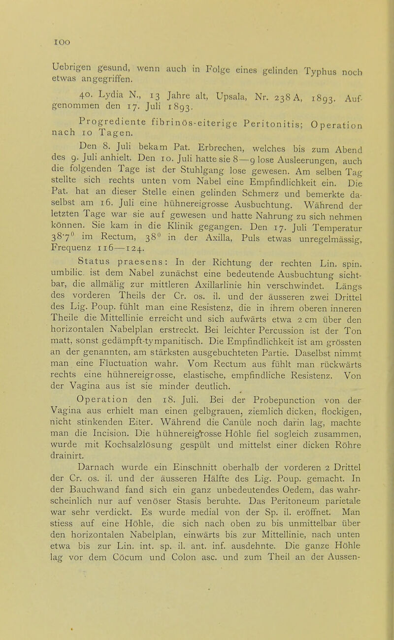 Uebrigen gesund, wenn auch in Folge eines gelinden Typhus noch etwas angegriffen. 40. Lydia N., 13 Jahre alt, Upsala, Nr. 238 A, 1893. Auf- genommen den 17. Juli 1893. Progrediente fibrinös-eiterige Peritonitis; Operation nach 10 Tagen. Den 8. Juli bekam Pat. Erbrechen, welches bis zum Abend des 9. Juli anhielt. Den 10. Juli hatte sie 8 — 9 lose Ausleerungen, auch die folgenden Tage ist der Stuhlgang lose gewesen. Am selben Tag stellte sich rechts unten vom Nabel eine Empfindlichkeit ein. Die Pat. hat an dieser Stelle einen gelinden Schmerz und bemerkte da- selbst am 16. Juli eine hühnereigrosse Ausbuchtung. Während der letzten Tage war sie auf gewesen und hatte Nahrung zu sich nehmen können. Sie kam in die Klinik gegangen. Den 17. Juli Temperatur 3870 im Rectum, 380 in der Axilla, Puls etwas unregelmässig, Frequenz 116—124. Status praesens: In der Richtung der rechten Lin. spin. umbilic. ist dem Nabel zunächst eine bedeutende Ausbuchtung sicht- bar, die allmälig zur mittleren Axillarlinie hin verschwindet. Längs des vorderen Theils der Cr. os. iL und der äusseren zwei Drittel des Lig. Poup. fühlt man eine Resistenz, die in ihrem oberen inneren Theile die Mittellinie erreicht und sich aufwärts etwa 2 cm über den horizontalen Nabelplan erstreckt. Bei leichter Percussion ist der Ton matt, sonst gedämpft-tympanitisch. Die Empfindlichkeit ist am grössten an der genannten, am stärksten ausgebuchteten Partie. Daselbst nimmt man eine Fluctuation wahr. Vom Rectum aus fühlt man rückwärts rechts eine hühnereigrosse, elastische, empfindliche Resistenz. Von der Vagina aus ist sie minder deutlich. Operation den 18. Juli. Bei der Probepunction von der Va gina aus erhielt man einen gelbgrauen, ziemlich dicken, flockigen, nicht stinkenden Eiter. Während die Canüle noch darin lag, machte man die Incision. Die hühnereigrosse Höhle fiel sogleich zusammen, wurde mit Kochsalzlösung gespült und mittelst einer dicken Röhre drainirt. Darnach wurde ein Einschnitt oberhalb der vorderen 2 Drittel der Cr. os. il. und der äusseren Hälfte des Lig. Poup. gemacht. In der Bauchwand fand sich ein ganz unbedeutendes Oedem, das wahr- scheinlich nur auf venöser Stasis beruhte. Das Peritoneum parietale war sehr verdickt. Es wurde medial von der Sp. il. eröffnet. Man stiess auf eine Höhle, die sich nach oben zu bis unmittelbar über den horizontalen Nabelplan, einwärts bis zur Mittellinie, nach unten etwa bis zur Lin. int. sp. il. ant. inf. ausdehnte. Die ganze Höhle lag vor dem Cöcum und Colon asc. und zum Theil an der Aussen-