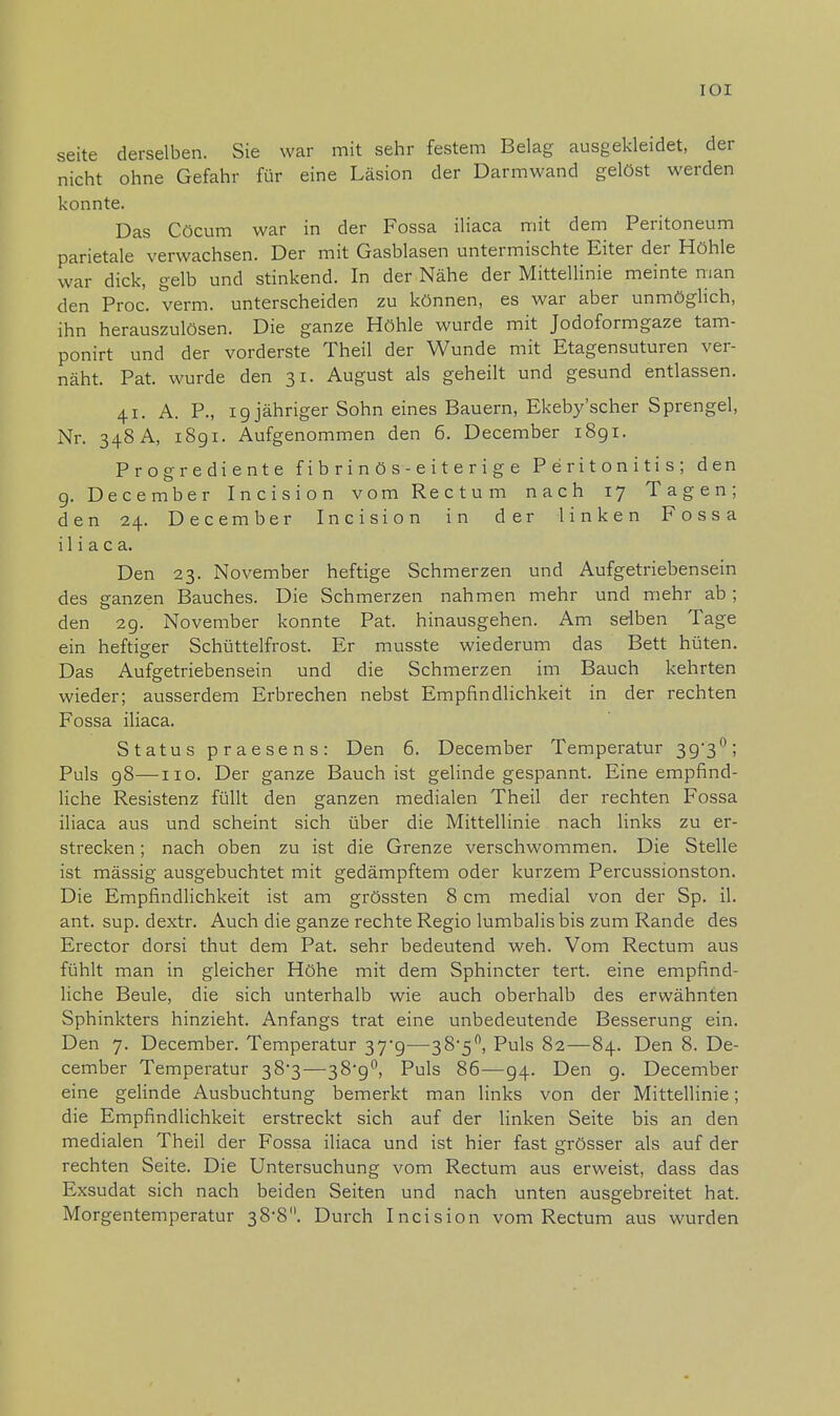 IOI seite derselben. Sie war mit sehr festem Belag ausgekleidet, der nicht ohne Gefahr für eine Läsion der Darmwand gelöst werden konnte. Das Cöcum war in der Fossa iliaca mit dem Peritoneum parietale verwachsen. Der mit Gasblasen untermischte Eiter der Höhle war dick, gelb und stinkend. In der Nähe der Mittellinie meinte man den Proc. verm. unterscheiden zu können, es war aber unmöglich, ihn herauszulösen. Die ganze Höhle wurde mit Jodoformgaze tam- ponirt und der vorderste Theil der Wunde mit Etagensuturen ver- näht. Pat. wurde den 31. August als geheilt und gesund entlassen. 41. A. P., ig jähriger Sohn eines Bauern, Ekeby'scher Sprengel, Nr. 348 A, i8gi. Aufgenommen den 6. December i8gi. Progrediente fibrinös-eiterige Peritonitis; den 9. December Incision vom Rectum nach 17 Tagen; den 24. December Incision in der linken Fossa iliaca. Den 23. November heftige Schmerzen und Aufgetriebensein des ganzen Bauches. Die Schmerzen nahmen mehr und mehr ab; den 2g. November konnte Pat. hinausgehen. Am selben Tage ein heftiger Schüttelfrost. Er musste wiederum das Bett hüten. Das Aufgetriebensein und die Schmerzen im Bauch kehrten wieder; ausserdem Erbrechen nebst Empfindlichkeit in der rechten Fossa iliaca. Status praesens: Den 6. December Temperatur 3g3°; Puls g8—110. Der ganze Bauch ist gelinde gespannt. Eine empfind- liche Resistenz füllt den ganzen medialen Theil der rechten Fossa iliaca aus und scheint sich über die Mittellinie nach links zu er- strecken ; nach oben zu ist die Grenze verschwommen. Die Stelle ist mässig ausgebuchtet mit gedämpftem oder kurzem Percussionston. Die Empfindlichkeit ist am grössten 8 cm medial von der Sp. il. ant. sup. dextr. Auch die ganze rechte Regio lumbalis bis zum Rande des Erector dorsi thut dem Pat. sehr bedeutend weh. Vom Rectum aus fühlt man in gleicher Höhe mit dem Sphincter tert. eine empfind- liche Beule, die sich unterhalb wie auch oberhalb des erwähnten Sphinkters hinzieht. Anfangs trat eine unbedeutende Besserung ein. Den 7. December. Temperatur 37^—38'5°, Puls 82—84. Den 8. De- cember Temperatur 38*3—38^°, Puls 86—g4. Den g. December eine gelinde Ausbuchtung bemerkt man links von der Mittellinie; die Empfindlichkeit erstreckt sich auf der linken Seite bis an den medialen Theil der Fossa iliaca und ist hier fast grösser als auf der rechten Seite. Die Untersuchung vom Rectum aus erweist, dass das Exsudat sich nach beiden Seiten und nach unten ausgebreitet hat. Morgentemperatur 38-8. Durch Incision vom Rectum aus wurden