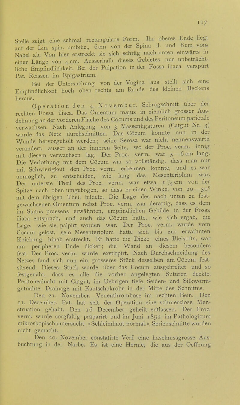 Stelle zeigt eine schmal rectanguläre Form. Ihr oberes Ende hegt auf der Lin. spin. umbilic, 6 cm von der Spina iL und 8 cm vom Nabel ab. Von hier erstreckt sie sich schräg nach unten einwärts in einer Länge von 4 cm. Ausserhalb dieses Gebietes nur unbeträcht- liche Empfindlichkeit. Bei der Palpation in der Fossa iliaca verspürt Pat. Reissen im Epigastrium. Bei der Untersuchung von der Vagina aus stellt sich eine Empfindlichkeit hoch oben rechts am Rande des kleinen Beckens heraus. Operation den 4. November. Schrägschnitt über der rechten Fossa iliaca. Das Omentum majus in ziemlich grosser Aus- dehnung an der vorderen Fläche des Cöcums und des Peritoneum parietale verwachsen. Nach Anlegung von 3 Massenligaturen (Catgut Nr. 3) wurde das Netz durchschnitten. Das Cöcum konnte nun in der Wunde hervorgeholt werden; seine Serosa war nicht nennenswerth verändert, ausser an der inneren Seite, wo der Proc. verm. innig mit diesem verwachsen lag. Der Proc. verm. war 5 —6 cm lang. Die Verlöthung mit dem Cöcum war so vollständig, dass man nur mit Schwierigkeit den Proc. verm. erkennen konnte, und es war unmöglich, zu entscheiden, wie lang das Mesenteriolum war. Der unterste Theil des Proc. verm. war etwa 1 l/2cm von der Spitze nach oben umgebogen, so dass er einen Winkel von 20—300 mit dem übrigen Theil bildete. Die Lage des nach unten zu fest- gewachsenen Omentum nebst Proc. verm. war derartig, dass es dem im Status praesens erwähnten, empfindlichen Gebilde in der Fossa iliaca entsprach, und auch das Cöcum hatte, wie sich ergab, die Lage, wie sie palpirt worden war. Der Proc. verm. wurde vom Cöcum gelöst, sein Mesenteriolum hatte sich bis zur erwähnten Knickung hinab erstreckt. Er hatte die Dicke eines Bleistifts, war am peripheren Ende dicker; die Wand an diesem besonders fest. Der Proc. verm. wurde exstirpirt. Nach Durchschneidung des Netzes fand sich nun ein grösseres Stück desselben am Cöcum fest- sitzend. Dieses Stück wurde über das Cöcum ausgebreitet und so festgenäht, dass es alle die vorher angelegten Suturen deckte. Peritonealnaht mit Catgut, im Uebrigen tiefe Seiden- und Silkworm- gutnähte. Drainage mit Kautschukrohr in der Mitte des Schnittes. Den 21. November. Venenthrombose im rechten Bein. Den 11. December. Pat. hat seit der Operation eine schmerzlose Men- struation gehabt. Den 16. December geheilt entlassen. Der Proc. verm. wurde sorgfältig präparirt und im Juni 1892 im Pathologicum mikroskopisch untersucht. »Schleimhaut normal.«. Serienschnitte wurden nicht gemacht. Den 20. November constatirte Verf. eine haselnussgrosse Aus- buchtung in der Narbe. Es ist eine Hernie, die aus der Oeffnung