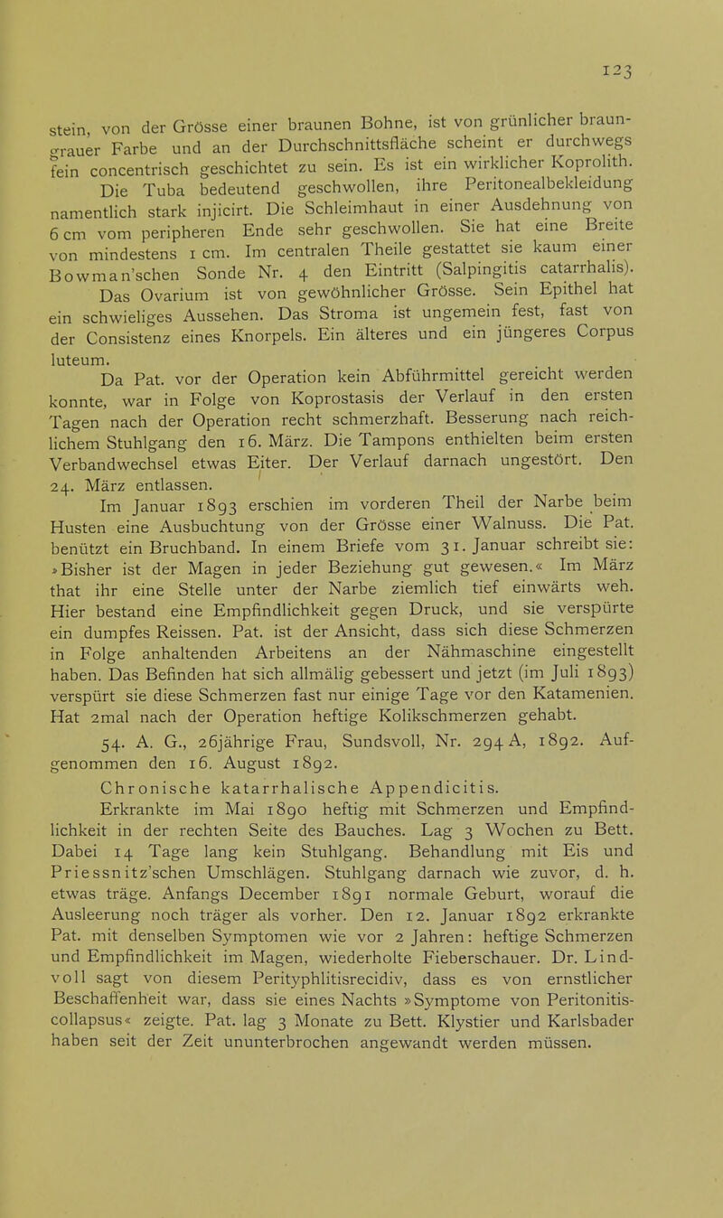 stein von der Grösse einer braunen Bohne, ist von grünlicher braun- grauer Farbe und an der Durchschnittsfläche scheint er durchwegs fein concentrisch geschichtet zu sein. Es ist ein wirklicher Koprolith. Die Tuba bedeutend geschwollen, ihre Peritonealbekleidung namentlich stark injicirt. Die Schleimhaut in einer Ausdehnung von 6 cm vom peripheren Ende sehr geschwollen. Sie hat eine Breite von mindestens i cm. Im centralen Theile gestattet sie kaum einer Bowmansehen Sonde Nr. 4 den Eintritt (Salpingitis catarrhalis). Das Ovarium ist von gewöhnlicher Grösse. Sein Epithel hat ein schwieliges Aussehen. Das Stroma ist ungemein fest, fast von der Consistenz eines Knorpels. Ein älteres und ein jüngeres Corpus luteum. Da Pat. vor der Operation kein Abführmittel gereicht werden konnte, war in Folge von Koprostasis der Verlauf in den ersten Tagen nach der Operation recht schmerzhaft. Besserung nach reich- lichem Stuhlgang den 16. März. Die Tampons enthielten beim ersten Verbandwechsel etwas Eiter. Der Verlauf darnach ungestört. Den 24. März entlassen. Im Januar 1893 erschien im vorderen Theil der Narbe beim Husten eine Ausbuchtung von der Grösse einer Walnuss. Die Pat. benützt ein Bruchband. In einem Briefe vom 31. Januar schreibt sie: »Bisher ist der Magen in jeder Beziehung gut gewesen.« Im März that ihr eine Stelle unter der Narbe ziemlich tief einwärts weh. Hier bestand eine Empfindlichkeit gegen Druck, und sie verspürte ein dumpfes Reissen. Pat. ist der Ansicht, dass sich diese Schmerzen in Folge anhaltenden Arbeitens an der Nähmaschine eingestellt haben. Das Befinden hat sich allmälig gebessert und jetzt (im Juli 1893) verspürt sie diese Schmerzen fast nur einige Tage vor den Katamenien. Hat 2mal nach der Operation heftige Kolikschmerzen gehabt. 54. A. G., 26jährige Frau, Sundsvoll, Nr. 294 A, 1892. Auf- genommen den 16. August 1892. Chronische katarrhalische Appendicitis. Erkrankte im Mai 1890 heftig mit Schmerzen und Empfind- lichkeit in der rechten Seite des Bauches. Lag 3 Wochen zu Bett. Dabei 14 Tage lang kein Stuhlgang. Behandlung mit Eis und Priessnitz'schen Umschlägen. Stuhlgang darnach wie zuvor, d. h. etwas träge. Anfangs December 1891 normale Geburt, worauf die Ausleerung noch träger als vorher. Den 12. Januar 1892 erkrankte Pat. mit denselben Symptomen wie vor 2 Jahren: heftige Schmerzen und Empfindlichkeit im Magen, wiederholte Fieberschauer. Dr. Lind- voll sagt von diesem Perityphlitisrecidiv, dass es von ernstlicher Beschaffenheit war, dass sie eines Nachts »Symptome von Peritonitis- collapsus« zeigte. Pat. lag 3 Monate zu Bett. Klystier und Karlsbader haben seit der Zeit ununterbrochen angewandt werden müssen.