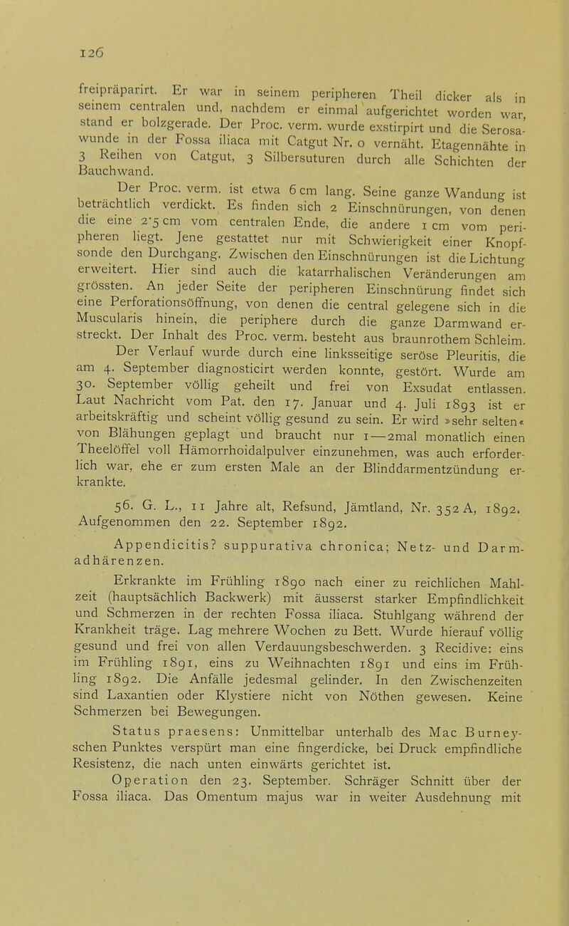 I2Ö freipraparirt. Er war in seinem peripheren Theil dicker als in seinem centralen und, nachdem er einmal aufgerichtet worden war stand er bolzgerade. Der Proc. verm. wurde exstirpirt und die Serosa- wunde in der Fossa iliaca mit Catgut Nr. o vernäht. Etagennähte in 3 Reihen von Catgut, 3 Silbersuturen durch alle Schichten der Bauch wand. Der Proc. verm. ist etwa 6 cm lang. Seine ganze Wandung ist beträchtlich verdickt. Es finden sich 2 Einschnürungen, von denen die eine 2-5 cm vom centralen Ende, die andere 1 cm vom peri- pheren liegt. Jene gestattet nur mit Schwierigkeit einer Knopf- sonde den Durchgang. Zwischen den Einschnürungen ist die Lichtung erweitert. Hier sind auch die katarrhalischen Veränderungen am grössten. An jeder Seite der peripheren Einschnürung findet sich eine Perforationsöffnung, von denen die central gelegene sich in die Muscularis hinein, die periphere durch die ganze Darmwand er- streckt. Der Inhalt des Proc. verm. besteht aus braunrothem Schleim. Der Verlauf wurde durch eine linksseitige seröse Pleuritis, die am 4. September diagnosticirt werden konnte, gestört. Wurde am 30. September völlig geheilt und frei von Exsudat entlassen. Laut Nachricht vom Pat. den 17. Januar und 4. Juli 1893 ist er arbeitskräftig und scheint völlig gesund zusein. Er wird »sehr selten« von Blähungen geplagt und braucht nur 1 —2mal monatlich einen Theelöffel voll Hämorrhoidalpulver einzunehmen, was auch erforder- lich war, ehe er zum ersten Male an der Blinddarmentzündung er- krankte. 56. G. L., 11 Jahre alt, Refsund, Jämtland, Nr. 352A, 1892. Auf genommen den 22. September 1892. Appendicitis? suppurativa chronica; Netz- und Darm- adhärenzen. Erkrankte im Frühling 1890 nach einer zu reichlichen Mahl- zeit (hauptsächlich Backwerk) mit äusserst starker Empfindlichkeit und Schmerzen in der rechten Fossa iliaca. Stuhlgang während der Krankheit träge. Lag mehrere Wochen zu Bett. Wurde hierauf völlig gesund und frei von allen Verdauungsbeschwerden. 3 Recidive: eins im Frühling 1891, eins zu Weihnachten 1891 und eins im Früh- ling 1892. Die Anfälle jedesmal gelinder. In den Zwischenzeiten sind Laxantien oder Klystiere nicht von Nöthen gewesen. Keine Schmerzen bei Bewegungen. Status praesens: Unmittelbar unterhalb des Mac Burney- schen Punktes verspürt man eine fingerdicke, bei Druck empfindliche Resistenz, die nach unten einwärts gerichtet ist. Operation den 23. September. Schräger Schnitt über der Fossa iliaca. Das Omentum majus war in weiter Ausdehnung mit