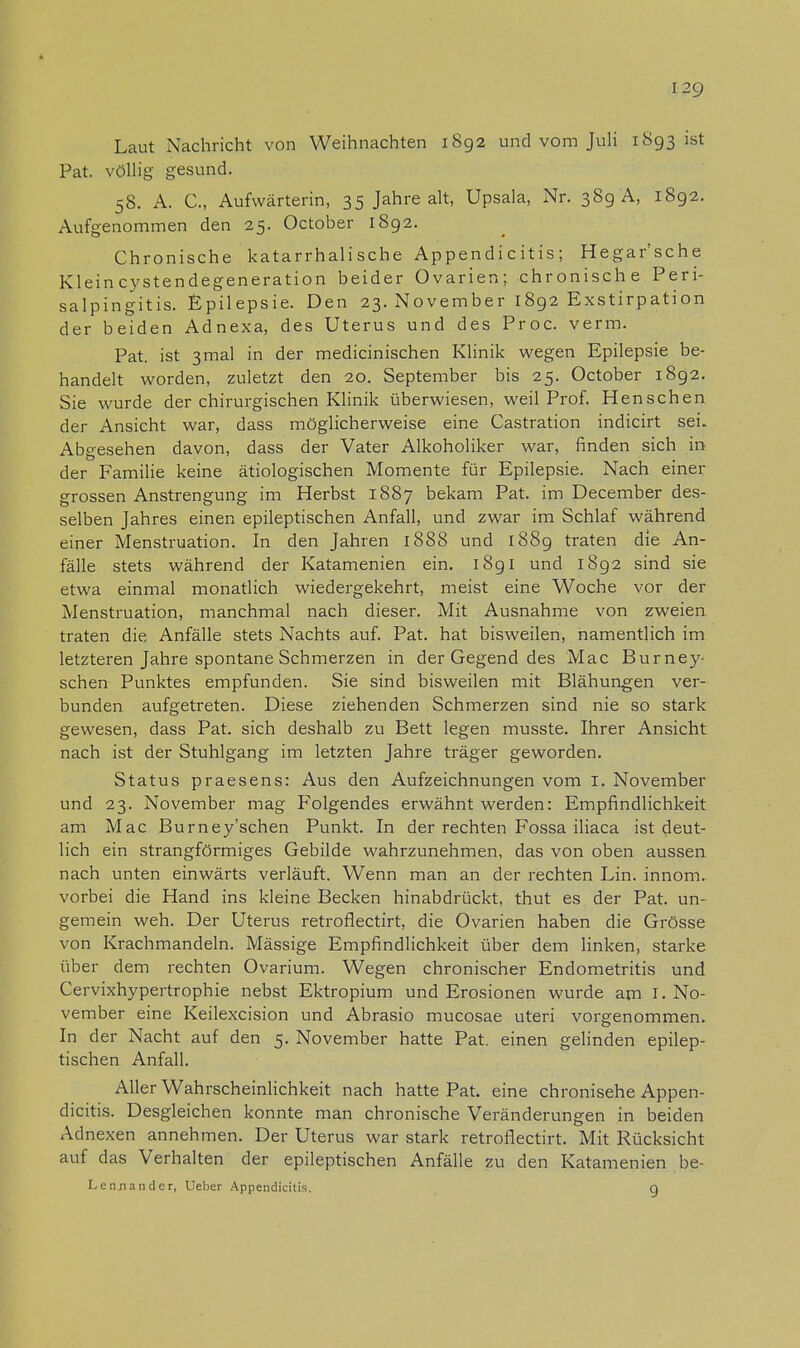 Laut Nachricht von Weihnachten 1892 und vom Juli 1S93 ist Pat. völlig gesund. 58. A. C, Aufwärterin, 35 Jahre alt, Upsala, Nr. 389 A, 1892. Aufgenommen den 25. October 1892. Chronische katarrhalische Appendic itis; Hegar'sche Kleincystendegeneration beider Ovarien; chronische Peri- salpingitis. Epilepsie. Den 23. November 1892 Exstirpation der beiden Adnexa, des Uterus und des Proc. verm. Pat. ist 3mal in der medicinischen Klinik wegen Epilepsie be- handelt worden, zuletzt den 20. September bis 25. October 1892. Sie wurde der chirurgischen Klinik überwiesen, weil Prof. Henschen der Ansicht war, dass möglicherweise eine Castration indicirt sei. Abgesehen davon, dass der Vater Alkoholiker war, finden sich in der Familie keine ätiologischen Momente für Epilepsie. Nach einer grossen Anstrengung im Herbst 1887 bekam Pat. im December des- selben Jahres einen epileptischen Anfall, und zwar im Schlaf während einer Menstruation. In den Jahren 1888 und 1889 traten die An- fälle stets während der Katamenien ein. 1891 und 1892 sind sie etwa einmal monatlich wiedergekehrt, meist eine Woche vor der Menstruation, manchmal nach dieser. Mit Ausnahme von zweien traten die Anfälle stets Nachts auf. Pat. hat bisweilen, namentlich im letzteren Jahre spontane Schmerzen in der Gegend des Mac Bur ney- sehen Punktes empfunden. Sie sind bisweilen mit Blähungen ver- bunden aufgetreten. Diese ziehenden Schmerzen sind nie so stark gewesen, dass Pat. sich deshalb zu Bett legen musste. Ihrer Ansicht nach ist der Stuhlgang im letzten Jahre träger geworden. Status praesens: Aus den Aufzeichnungen vom 1. November und 23. November mag Folgendes erwähnt werden: Empfindlichkeit am Mac Burney'schen Punkt. In der rechten Fossa iliaca ist deut- lich ein strangförmiges Gebilde wahrzunehmen, das von oben aussen nach unten einwärts verläuft. Wenn man an der rechten Lin. innom. vorbei die Hand ins kleine Becken hinabdrückt, thut es der Pat. un- gemein weh. Der Uterus retroflectirt, die Ovarien haben die Grösse von Krachmandeln. Mässige Empfindlichkeit über dem linken, starke über dem rechten Ovarium. Wegen chronischer Endometritis und Cervixhypertrophie nebst Ektropium und Erosionen wurde am I.No- vember eine Keilexcision und Abrasio mucosae uteri vorgenommen. In der Nacht auf den 5. November hatte Pat. einen gelinden epilep- tischen Anfall. Aller Wahrscheinlichkeit nach hatte Pat. eine chronisehe Appen- dicitis. Desgleichen konnte man chronische Veränderungen in beiden Adnexen annehmen. Der Uterus war stark retroflectirt. Mit Rücksicht auf das Verhalten der epileptischen Anfälle zu den Katamenien be- Lennander, Ueber Appendicitis. g