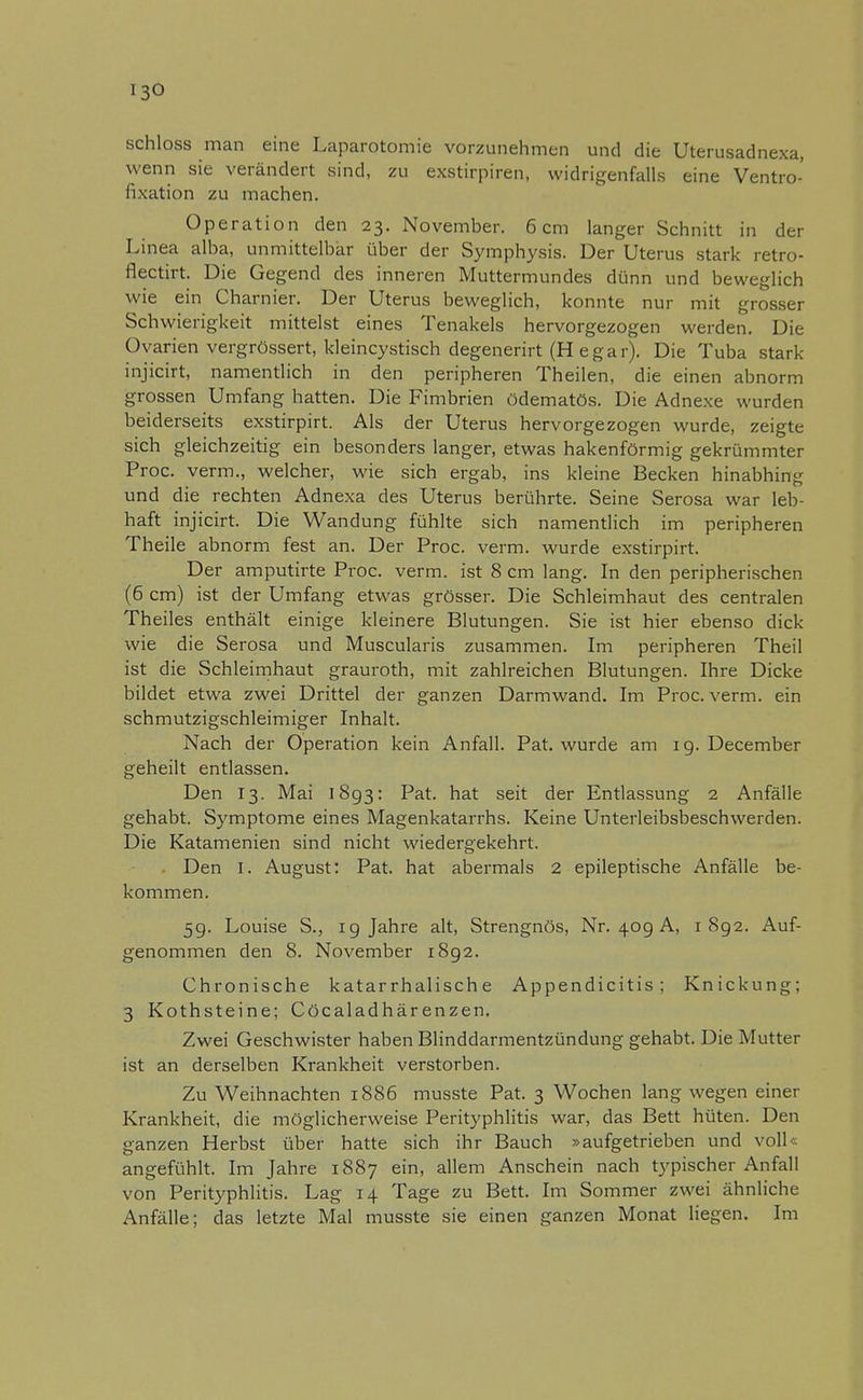 schloss man eine Laparotomie vorzunehmen und die Uterusadnexa, wenn sie verändert sind, zu exstirpiren, widrigenfalls eine Ventro- fixation zu machen. Operation den 23. November. 6cm langer Schnitt in der Linea alba, unmittelbar über der Symphysis. Der Uterus stark retro- flectirt. Die Gegend des inneren Muttermundes dünn und beweglich wie ein Charnier. Der Uterus beweglich, konnte nur mit grosser Schwierigkeit mittelst eines Tenakels hervorgezogen werden. Die Ovarien vergrössert, kleincystisch degenerirt (H egar). Die Tuba stark injicirt, namentlich in den peripheren Theilen, die einen abnorm grossen Umfang hatten. Die Fimbrien ödematös. Die Adnexe wurden beiderseits exstirpirt. Als der Uterus hervorgezogen wurde, zeigte sich gleichzeitig ein besonders langer, etwas hakenförmig gekrümmter Proc. verm., welcher, wie sich ergab, ins kleine Becken hinabhing und die rechten Adnexa des Uterus berührte. Seine Serosa war leb- haft injicirt. Die Wandung fühlte sich namentlich im peripheren Theile abnorm fest an. Der Proc. verm. wurde exstirpirt. Der amputirte Proc. verm. ist 8 cm lang. In den peripherischen (6 cm) ist der Umfang etwas grösser. Die Schleimhaut des centralen Theiles enthält einige kleinere Blutungen. Sie ist hier ebenso dick wie die Serosa und Muscularis zusammen. Im peripheren Theil ist die Schleimhaut grauroth, mit zahlreichen Blutungen. Ihre Dicke bildet etwa zwei Drittel der ganzen Darmwand. Im Proc. verm. ein schmutzigschleimiger Inhalt. Nach der Operation kein Anfall. Pat. wurde am 19. December geheilt entlassen. Den 13. Mai 1893: Pat. hat seit der Entlassung 2 Anfälle gehabt. Symptome eines Magenkatarrhs. Keine Unterleibsbeschwerden. Die Katamenien sind nicht wiedergekehrt. . Den I. August: Pat. hat abermals 2 epileptische Anfälle be- kommen. 59. Louise S., 19 Jahre alt, Strengnös, Nr. 409 A, 1892. Auf- genommen den 8. November 1892. Chronische katarrhalische Appendicitis ; Knickung; 3 Kothsteine; Cöcaladhärenzen. Zwei Geschwister haben Blinddarmentzündung gehabt. Die Mutter ist an derselben Krankheit verstorben. Zu Weihnachten 1886 musste Pat. 3 Wochen lang wegen einer Krankheit, die möglicherweise Perityphlitis war, das Bett hüten. Den ganzen Herbst über hatte sich ihr Bauch »aufgetrieben und voll« angefühlt. Im Jahre 1887 ein, allem Anschein nach typischer Anfall von Perityphlitis. Lag 14 Tage zu Bett. Im Sommer zwei ähnliche Anfälle; das letzte Mal musste sie einen ganzen Monat liegen. Im