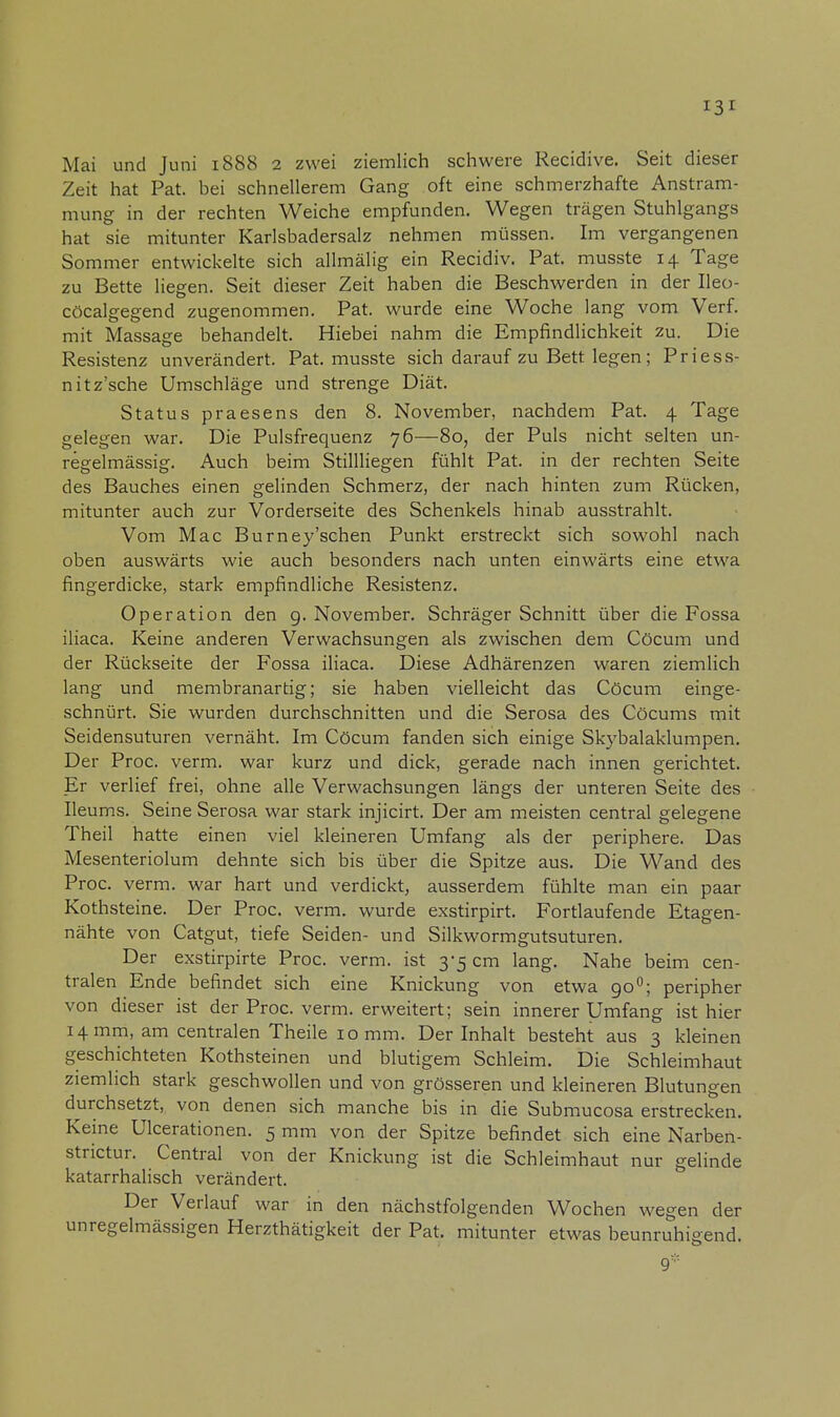 Zeit hat Pat. bei schnellerem Gang oft eine schmerzhafte Anstram- mung in der rechten Weiche empfunden. Wegen trägen Stuhlgangs hat sie mitunter Karlsbadersalz nehmen müssen. Im vergangenen Sommer entwickelte sich allmälig ein Recidiv. Pat. musste 14 Tage zu Bette liegen. Seit dieser Zeit haben die Beschwerden in der Ileo- cöcalgegend zugenommen. Pat. wurde eine Woche lang vom Verf. mit Massage behandelt. Hiebei nahm die Empfindlichkeit zu. Die Resistenz unverändert. Pat. musste sich darauf zu Bett legen; Priess- nitz'sche Umschläge und strenge Diät. Status praesens den 8. November, nachdem Pat. 4 Tage gelegen war. Die Pulsfrequenz 76—80, der Puls nicht selten un- regelmässig. Auch beim Stillliegen fühlt Pat. in der rechten Seite des Bauches einen gelinden Schmerz, der nach hinten zum Rücken, mitunter auch zur Vorderseite des Schenkels hinab ausstrahlt. Vom Mac Burney'schen Punkt erstreckt sich sowohl nach oben auswärts wie auch besonders nach unten einwärts eine etwa fingerdicke, stark empfindliche Resistenz. Operation den g. November. Schräger Schnitt über die Fossa iliaca. Keine anderen Verwachsungen als zwischen dem Cöcum und der Rückseite der Fossa iliaca. Diese Adhärenzen waren ziemlich lang und membranartig; sie haben vielleicht das Cöcum einge- schnürt. Sie wurden durchschnitten und die Serosa des Cöcums mit Seidensuturen vernäht. Im Cöcum fanden sich einige Skybalaklumpen. Der Proc. verm. war kurz und dick, gerade nach innen gerichtet. Er verlief frei, ohne alle Verwachsungen längs der unteren Seite des Ileums. Seine Serosa war stark injicirt. Der am meisten central gelegene Theil hatte einen viel kleineren Umfang als der periphere. Das Mesenteriolum dehnte sich bis über die Spitze aus. Die Wand des Proc. verm. war hart und verdickt, ausserdem fühlte man ein paar Kothsteine. Der Proc. verm. wurde exstirpirt. Fortlaufende Etagen- nähte von Catgut, tiefe Seiden- und Silkwormgutsuturen. Der exstirpirte Proc. verm. ist 3-5 cm lang. Nahe beim cen- tralen Ende befindet sich eine Knickung von etwa go°; peripher von dieser ist der Proc. verm. erweitert; sein innerer Umfang ist hier 14 mm, am centralen Theile 10 mm. Der Inhalt besteht aus 3 kleinen geschichteten Kothsteinen und blutigem Schleim. Die Schleimhaut ziemlich stark geschwollen und von grösseren und kleineren Blutungen durchsetzt, von denen sich manche bis in die Submucosa erstrecken. Keine Ulcerationen. 5 mm von der Spitze befindet sich eine Narben- strictur. Central von der Knickung ist die Schleimhaut nur gelinde katarrhalisch verändert. Der Verlauf war in den nächstfolgenden Wochen wegen der unregelmässigen Herzthätigkeit der Pat. mitunter etwas beunruhigend. 9*