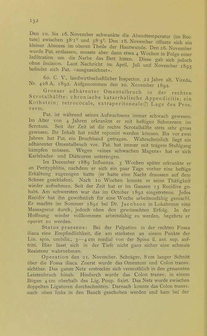 Den 10. bis 16. November schwankte die Abendtemperatur (im Rec- tum) zwischen 38'i° und 38-50. Den 18. November öffnete sich ein kleiner Abscess im oberen Theile der Hautwunde. Den 26 November wurde Pat. entlassen, musste aber dann etwa 4 Wochen in Folge einer Infiltration um die Narbe das Bett hüten. Diese gab sich jedoch ohne Incision. Laut Nachricht im April, Juli und November 18g* befindet sich Pat. »ausgezeichnet«. 60. C. V., landwirtschaftlicher Inspector, 22 Jahre alt, Vireda, Nr. 428 A, 1892. Aufgenommen den 20. November 1892. Grosser adhärenter Omentalbruch in der rechten Scrotalhälfte; chronische katarrhalische Appendicitis; ein Kothstein; retrocöcale, extraperitoneale(P) Lage des Proc. verm. Pat. ist während seines Aufwachsens immer schwach gewesen. Im Alter von 4 Jahren erkrankte er mit heftigen Schmerzen im Scrotum. Seit der Zeit ist die rechte Scrotalhälfte stets sehr gross gewesen. Ihr Inhalt hat nicht reponirt werden können. Bis vor zwei Jahren hat Pat. ein Bruchband getragen. Wahrscheinlich liegt ein adhärenter Omentalbruch vor. Pat. hat immer mit trägem Stuhlgang kämpfen müssen. Wegen »eines schwachen Magens« hat er sich Karlsbader- und Diätcuren unterzogen. Im December 1889 Influenza. 3 Wochen später erkrankte er an Perityphlitis, nachdem er sich ein paar Tage vorher eine heftige Erkältung zugezogen hatte (er hatte eine Nacht draussen auf dem Schnee geschlafen). Nach 10 Wochen konnte er seine Thätigkeit wieder aufnehmen. Seit der Zeit hat er im Ganzen 15 Recidive ge- habt. Am schwersten war das im October 1892 eingetretene. Jedes Recidiv hat ihn gewöhnlich für eine Woche arbeitsunfähig gemacht. Er machte im Sommer 1891 bei Dr. Jacobson in Lokabrunn eine Massagecur durch, jedoch ohne den gewünschten Erfolg. In der Hoffnung wieder vollkommen arbeitsfähig zu werden, begehrte er operirt zu werden. Status praesens: Bei der Palpation in der rechten Fossa iliaca eine Empfindlichkeit, die am stärksten an einem Punkte der Lin. spin. umbilic, 3—4 cm medial von der Spina il. ant. sup. auf- tritt. Hier lässt sich in der Tiefe nicht ganz sicher eine schmale Resistenz wahrnehmen. Operation den 21. November. Schräger, 8 cm langer Schnitt über die Fossa iliaca. Zuerst wurde das Omentum und Colon transv. sichtbar. Das ganze Netz erstreckte sich vermuthlich in den genannten Leistenbruch hinab. Hiedurch wurde das Colon transv. in einem Bogen 4 cm oberhalb des Lig. Poup. fixirt. Das Netz wurde zwischen doppelten Ligaturen durchschnitten. Darnach konnte das Colon transv. nach oben links in den Bauch geschoben werden und kam bei der