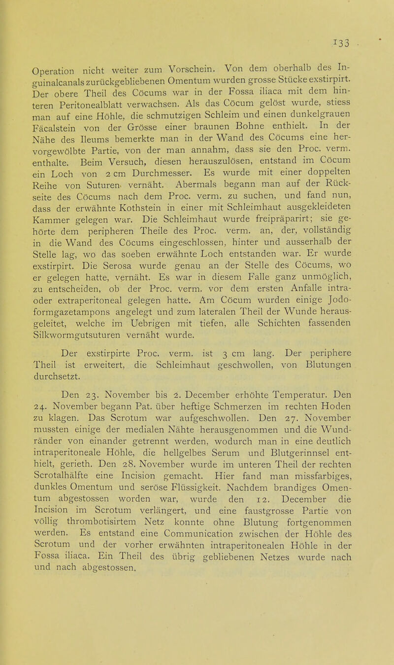 Operation nicht weiter zum Vorschein. Von dem oberhalb des In- guinalcanals zurückgebliebenen Omentum wurden grosse Stücke exstirpirt. Der obere Theil des Cöcums war in der Fossa iliaca mit dem hin- teren Peritonealblatt verwachsen. Als das Cöcum gelöst wurde, stiess man auf eine Höhle, die schmutzigen Schleim und einen dunkelgrauen Fäcalstein von der Grösse einer braunen Bohne enthielt. In der Nähe des Ileums bemerkte man in der Wand des Cöcums eine her- vorgewölbte Partie, von der man annahm, dass sie den Proc. verm. enthalte. Beim Versuch, diesen herauszulösen, entstand im Cöcum ein Loch von 2 cm Durchmesser. Es wurde mit einer doppelten Reihe von Suturen- vernäht. Abermals begann man auf der Rück- seite des Cöcums nach dem Proc. verm. zu suchen, und fand nun, dass der erwähnte Kothstein in einer mit Schleimhaut ausgekleideten Kammer gelegen war. Die Schleimhaut wurde freipräparirt; sie ge- hörte dem peripheren Theile des Proc. verm. an, der, vollständig in die Wand des Cöcums eingeschlossen, hinter und ausserhalb der Stelle lag, wo das soeben erwähnte Loch entstanden war. Er wurde exstirpirt. Die Serosa wurde genau an der Stelle des Cöcums, wo er gelegen hatte, vernäht. Es war in diesem Falle ganz unmöglich, zu entscheiden, ob der Proc. verm. vor dem ersten Anfalle intra- oder extraperitoneal gelegen hatte. Am Cöcum wurden einige Jodo- formgazetampons angelegt und zum lateralen Theil der Wunde heraus- geleitet, welche im Uebrigen mit tiefen, alle Schichten fassenden Silkwormgutsuturen vernäht wurde. Der exstirpirte Proc. verm. ist 3 cm lang. Der periphere Theil ist erweitert, die Schleimhaut geschwollen, von Blutungen durchsetzt. Den 23. November bis 2. December erhöhte Temperatur. Den 24. November begann Pat. über heftige Schmerzen im rechten Hoden zu klagen. Das Scrotum war aufgeschwollen. Den 27. November mussten einige der medialen Nähte herausgenommen und die Wund- ränder von einander getrennt werden, wodurch man in eine deutlich intraperitoneale Höhle, die hellgelbes Serum und Blutgerinnsel ent- hielt, gerieth. Den 28. November wurde im unteren Theil der rechten Scrotalhälfte eine Incision gemacht. Hier fand man missfarbiges, dunkles Omentum und seröse Flüssigkeit. Nachdem brandiges Omen- tum abgestossen worden war, wurde den 12. December die Incision im Scrotum verlängert, und eine faustgrosse Partie von völlig thrombotisirtem Netz konnte ohne Blutung fortgenommen werden. Es entstand eine Communication zwischen der Höhle des Scrotum und der vorher erwähnten intraperitonealen Höhle in der Fossa iliaca. Ein Theil des übrig gebliebenen Netzes wurde nach und nach abgestossen.