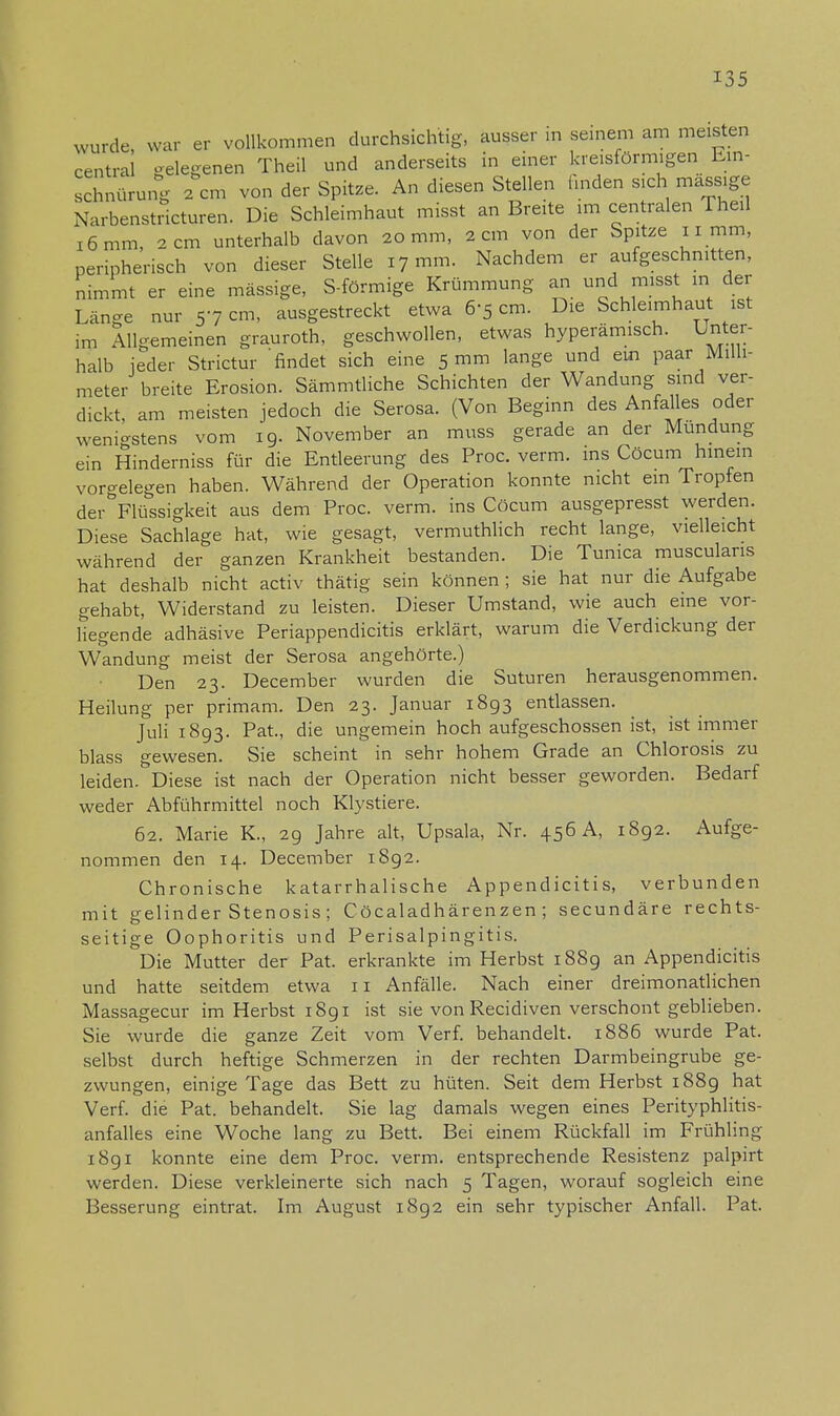 wurde, war er vollkommen durchsichtig, ausser in seinem am meisten central gelegenen Theil und anderseits in einer kreisförmigen Ein- schnürung 2 cm von der Spitze. An diesen Stellen linden sich massige Narbenstricturen. Die Schleimhaut misst an Breite im centralen Theil 16 mm, 2 cm unterhalb davon 20 mm, 2 cm von der Spitze 11 mm, peripherisch von dieser Stelle 17 mm. Nachdem er aufgeschnitten, nimmt er eine massige, S-förmige Krümmung an und misst in der Länge nur 57 cm, ausgestreckt etwa 6-5 cm. Die Schleimhaut ist im Allgemeinen grauroth, geschwollen, etwas hyperämisch. Unter- halb jeder Strictur 'findet sich eine 5 mm lange und ein paar Milli- meter breite Erosion. Sämmtliche Schichten der Wandung sind ver- dickt, am meisten jedoch die Serosa. (Von Beginn des Anfalles oder wenigstens vom 19. November an muss gerade an der Mundung ein Hinderniss für die Entleerung des Proc. verm. ins Cöcum hinein vorgelegen haben. Während der Operation konnte nicht ein Tropfen der Flüssigkeit aus dem Proc. verm. ins Cöcum ausgepresst werden. Diese Sachlage hat, wie gesagt, vermuthlich recht lange, vielleicht während der ganzen Krankheit bestanden. Die Tunica musculans hat deshalb nicht activ thätig sein können ; sie hat nur die Aufgabe gehabt, Widerstand zu leisten. Dieser Umstand, wie auch eine vor- liegende adhäsive Periappendicitis erklärt, warum die Verdickung der Wandung meist der Serosa angehörte.) Den 23. December wurden die Suturen herausgenommen. Heilung per primam. Den 23. Januar 1893 entlassen. Juli 1893. Pat., die ungemein hochaufgeschossen ist, ist immer blass gewesen. Sie scheint in sehr hohem Grade an Chlorosis zu leiden. Diese ist nach der Operation nicht besser geworden. Bedarf weder Abführmittel noch Klystiere. 62. Marie K, 29 Jahre alt, Upsala, Nr. 456 A, 1892. Aufge- nommen den 14. December 1892. Chronische katarrhalische Appendicitis, verbunden mit gelinder Stenosis ; Cöcaladhärenzen ; secundäre rechts- seitige Oophoritis und Perisalpingitis. Die Mutter der Pat. erkrankte im Herbst 1889 an Appendicitis und hatte seitdem etwa 11 Anfälle. Nach einer dreimonatlichen Massagecur im Herbst 1891 ist sie von Recidiven verschont geblieben. Sie wurde die ganze Zeit vom Verf. behandelt. 1886 wurde Pat. selbst durch heftige Schmerzen in der rechten Darmbeingrube ge- zwungen, einige Tage das Bett zu hüten. Seit dem Herbst 1889 hat Verf. die Pat. behandelt. Sie lag damals wegen eines Perityphlitis- anfalles eine Woche lang zu Bett. Bei einem Rückfall im Frühling 1891 konnte eine dem Proc. verm. entsprechende Resistenz palpirt werden. Diese verkleinerte sich nach 5 Tagen, worauf sogleich eine Besserung eintrat. Im August 1892 ein sehr typischer Anfall. Pat.