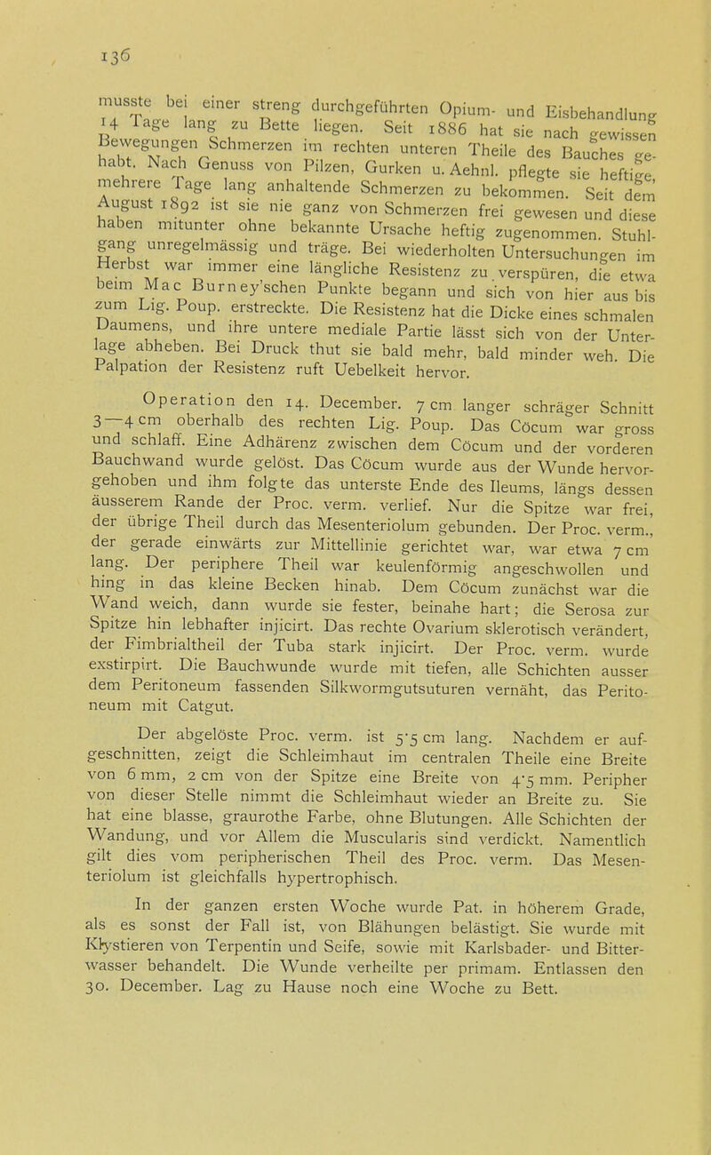 musstc bei einer streng durchgeführten Opium- und Eisbehandlung 14 Tage lang zu Bette hegen. Seit 1886 hat sie nach gewissen Bewegungen Scherzen im rechten unteren Theile des Bauches £ habt. Nach Genuss von Pilzen, Gurken u. Aehnl. pflegte sie heftin mehrere I age lang anhaltende Schmerzen zu bekommen. Seit dem August 1892 ist sie nie ganz von Schmerzen frei gewesen und diese haben mitunter ohne bekannte Ursache heftig zugenommen. Stuhl- gang unregelmässig und träge. Bei wiederholten Untersuchungen im Herbst war immer eine längliche Resistenz zu. verspüren, die etwa beim Mac Burney sehen Punkte begann und sich von hier aus bis zum Lig. Poup. erstreckte. Die Resistenz hat die Dicke eines schmalen Daumens, und ihre untere mediale Partie lässt sich von der Unter- lage abheben. Bei Druck thut sie bald mehr, bald minder weh. Die 1 alpation der Resistenz ruft Uebelkeit hervor. Operation den 14. December. 7 cm langer schräger Schnitt 3—4 cm oberhalb des rechten Lig. Poup. Das Cöcum war gross und schlaff. Eine Adhärenz zwischen dem Cöcum und der vorderen Bauchwand wurde gelöst. Das Cöcum wurde aus der Wunde hervor- gehoben und ihm folgte das unterste Ende des Ileums, längs dessen äusserem Rande der Proc. verm. verlief. Nur die Spitze war frei, der übrige Theil durch das Mesenteriolum gebunden. Der Proc. verm.' der gerade einwärts zur Mittellinie gerichtet war, war etwa 7 cm' lang. Der periphere Theil war keulenförmig angeschwollen und hing in das kleine Becken hinab. Dem Cöcum zunächst war die Wand weich, dann wurde sie fester, beinahe hart; die Serosa zur Spitze hin lebhafter injicirt. Das rechte Ovarium sklerotisch verändert, der Fimbrialtheil der Tuba stark injicirt. Der Proc. verm. wurde exstirpirt. Die Bauchwunde wurde mit tiefen, alle Schichten ausser dem Peritoneum fassenden Silkwormgutsuturen vernäht, das Perito- neum mit Catgut. Der abgelöste Proc. verm. ist 5-5 cm lang. Nachdem er auf- geschnitten, zeigt die Schleimhaut im centralen Theile eine Breite von 6 mm, 2 cm von der Spitze eine Breite von 4-5 mm. Peripher von dieser Stelle nimmt die Schleimhaut wieder an Breite zu. Sie hat eine blasse, graurothe Farbe, ohne Blutungen. Alle Schichten der Wandung, und vor Allem die Muscularis sind verdickt. Namentlich gilt dies vom peripherischen Theil des Proc. verm. Das Mesen- teriolum ist gleichfalls hypertrophisch. In der ganzen ersten Woche wurde Pat. in höherem Grade, als es sonst der Fall ist, von Blähungen belästigt. Sie wurde mit Kfystieren von Terpentin und Seife, sowie mit Karlsbader- und Bitter- wasser behandelt. Die Wunde verheilte per primam. Entlassen den 30. December. Lag zu Hause noch eine Woche zu Bett.