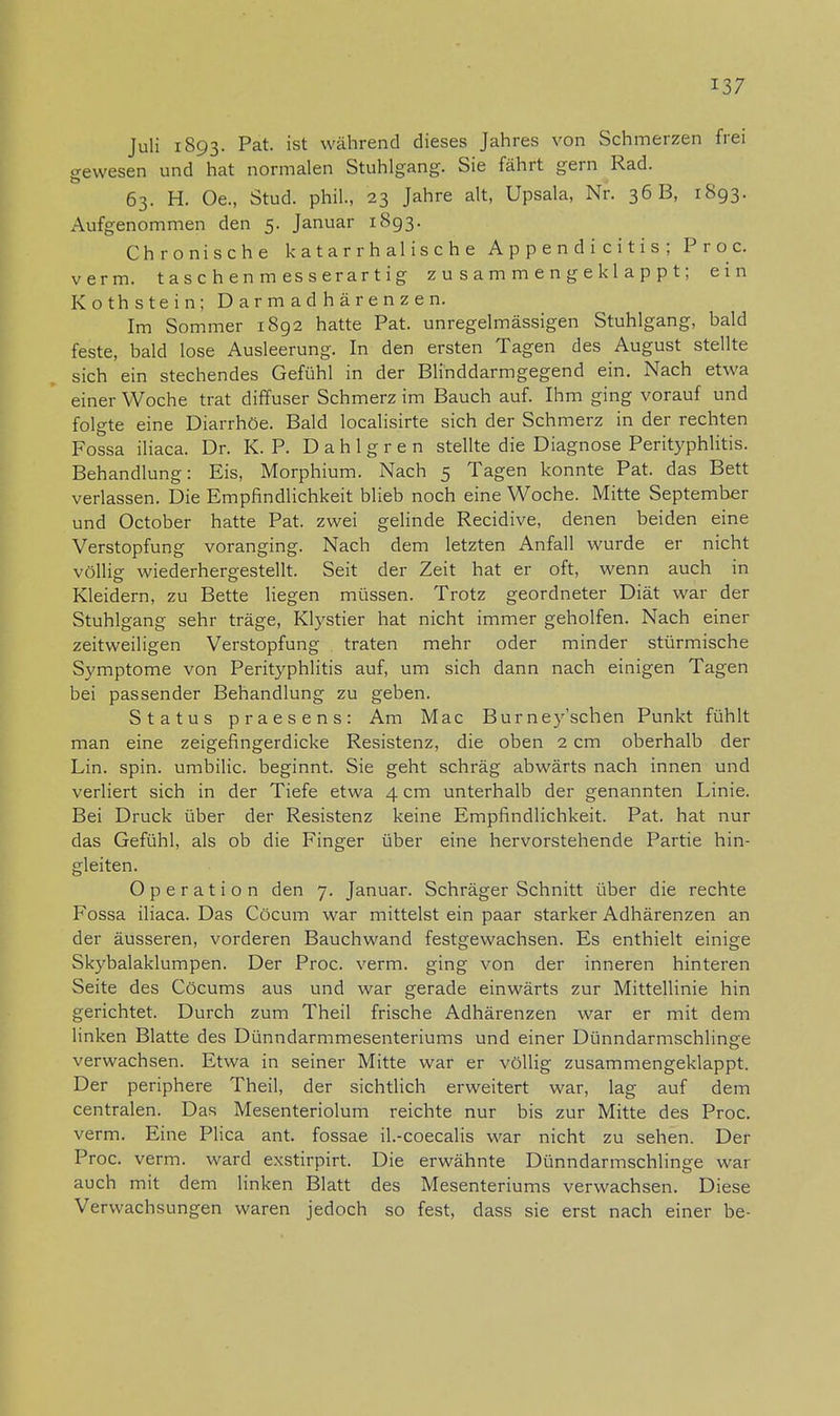 Juli 1893. Pat. ist während dieses Jahres von Schmerzen frei gewesen und hat normalen Stuhlgang. Sie fährt gern Rad. 63. H. Oe., Stud. phil., 23 Jahre alt, Upsala, Nr. 36 B, 1893. Aufgenommen den 5. Januar 1893. Chronische katarrhalische Appendicitis; Proc. verm. taschenmesserartig zusammengeklappt; ein Koth stein; Darmadhärenzen. Im Sommer 1892 hatte Pat. unregelmässigen Stuhlgang, bald feste, bald lose Ausleerung. In den ersten Tagen des August stellte sich ein stechendes Gefühl in der Blinddarmgegend ein. Nach etwa einer Woche trat diffuser Schmerz im Bauch auf. Ihm ging vorauf und folgte eine Diarrhöe. Bald localisirte sich der Schmerz in der rechten Fossa iliaca. Dr. K. P. D a h 1 g r e n stellte die Diagnose Perityphlitis. Behandlung: Eis, Morphium. Nach 5 Tagen konnte Pat. das Bett verlassen. Die Empfindlichkeit blieb noch eine Woche. Mitte September und October hatte Pat. zwei gelinde Recidive, denen beiden eine Verstopfung voranging. Nach dem letzten Anfall wurde er nicht völlig wiederhergestellt. Seit der Zeit hat er oft, wenn auch in Kleidern, zu Bette liegen müssen. Trotz geordneter Diät war der Stuhlgang sehr träge, Klystier hat nicht immer geholfen. Nach einer zeitweiligen Verstopfung traten mehr oder minder stürmische Symptome von Perityphlitis auf, um sich dann nach einigen Tagen bei passender Behandlung zu geben. Status praesens: Am Mac Burney'schen Punkt fühlt man eine zeigefingerdicke Resistenz, die oben 2 cm oberhalb der Lin. spin. umbilic. beginnt. Sie geht schräg abwärts nach innen und verliert sich in der Tiefe etwa 4 cm unterhalb der genannten Linie. Bei Druck über der Resistenz keine Empfindlichkeit. Pat. hat nur das Gefühl, als ob die Finger über eine hervorstehende Partie hin- gleiten. Operation den 7. Januar. Schräger Schnitt über die rechte Fossa iliaca. Das Cöcum war mittelst ein paar starker Adhärenzen an der äusseren, vorderen Bauchwand festgewachsen. Es enthielt einige Skybalaklumpen. Der Proc. verm. ging von der inneren hinteren Seite des Cöcums aus und war gerade einwärts zur Mittellinie hin gerichtet. Durch zum Theil frische Adhärenzen war er mit dem linken Blatte des Dünndarmmesenteriums und einer Dünndarmschlinge verwachsen. Etwa in seiner Mitte war er völlig zusammengeklappt. Der periphere Theil, der sichtlich erweitert war, lag auf dem centralen. Das Mesenteriolum reichte nur bis zur Mitte des Proc. verm. Eine Plica ant. fossae il.-coecalis war nicht zu sehen. Der Proc. verm. ward exstirpirt. Die erwähnte Dünndarmschlinge war auch mit dem linken Blatt des Mesenteriums verwachsen. Diese Verwachsungen waren jedoch so fest, dass sie erst nach einer be-