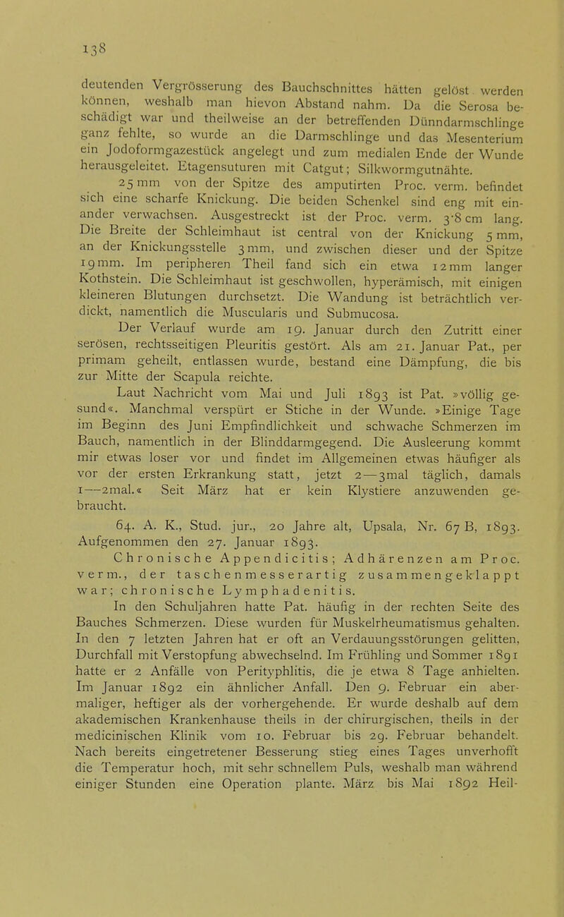 13« deutenden VergrösSerung des Bauchschnittes hätten gelöst werden können, weshalb man hievon Abstand nahm. Da die Serosa be- schädigt war und theilweise an der betreffenden Dünndarmschlinge ganz fehlte, so wurde an die Darmschlinge und da.s Mesenterium ein Jodoformgazestück angelegt und zum medialen Ende der Wunde herausgeleitet. Etagensuturen mit Catgut; Silkwormgutnähte. 25 mm von der Spitze des amputirten Proc. verm. befindet sich eine scharfe Knickung. Die beiden Schenkel sind eng mit ein- ander verwachsen. Ausgestreckt ist der Proc. verm. 3-8 cm lang. Die Breite der Schleimhaut ist central von der Knickung 5 mm, an der Knickungsstelle 3 mm, und zwischen dieser und der Spitze 19 mm. Im peripheren Theil fand sich ein etwa 12 mm langer Kothstein. Die Schleimhaut ist geschwollen, hyperämisch, mit einigen kleineren Blutungen durchsetzt. Die Wandung ist beträchtlich ver- dickt, namentlich die Muscularis und Submucosa. Der Verlauf wurde am 19. Januar durch den Zutritt einer serösen, rechtsseitigen Pleuritis gestört. Als am 21. Januar Pat, per primam geheilt, entlassen wurde, bestand eine Dämpfung, die bis zur Mitte der Scapula reichte. Laut Nachricht vom Mai und Juli 1893 ist Pat. »völlig ge- sund«. Manchmal verspürt er Stiche in der Wunde. »Einige Tage im Beginn des Juni Empfindlichkeit und schwache Schmerzen im Bauch, namentlich in der Blinddarmgegend. Die Ausleerung kommt mir etwas loser vor und findet im Allgemeinen etwas häufiger als vor der ersten Erkrankung statt, jetzt 2 — 3mal täglich, damals 1—2mal.« Seit März hat er kein Klystiere anzuwenden ge- braucht. 64. A. K., Stud. jur., 20 Jahre alt, Upsala, Nr. 67 B, 1893. Aufgenommen den 27. Januar 1893. Chronische Appendicitis; Adhärenzen am Proc. verm., der taschenmesserartig zusammengeklappt war; chronische Lymphadenitis. In den Schuljahren hatte Pat. häufig in der rechten Seite des Bauches Schmerzen. Diese wurden für Muskelrheumatismus gehalten. In den 7 letzten Jahren hat er oft an Verdauungsstörungen gelitten, Durchfall mit Verstopfung abwechselnd. Im Frühling und Sommer 1891 hatte er 2 Anfälle von Perityphlitis, die je etwa 8 Tage anhielten. Im Januar i8g2 ein ähnlicher Anfall. Den 9. Februar ein aber- maliger, heftiger als der vorhergehende. Er wurde deshalb auf dem akademischen Krankenhause theils in der chirurgischen, theils in der medicinischen Klinik vom 10. Februar bis 29. Februar behandelt. Nach bereits eingetretener Besserung stieg eines Tages unverhofft die Temperatur hoch, mit sehr schnellem Puls, weshalb man während einiger Stunden eine Operation plante. März bis Mai 1892 Heil-