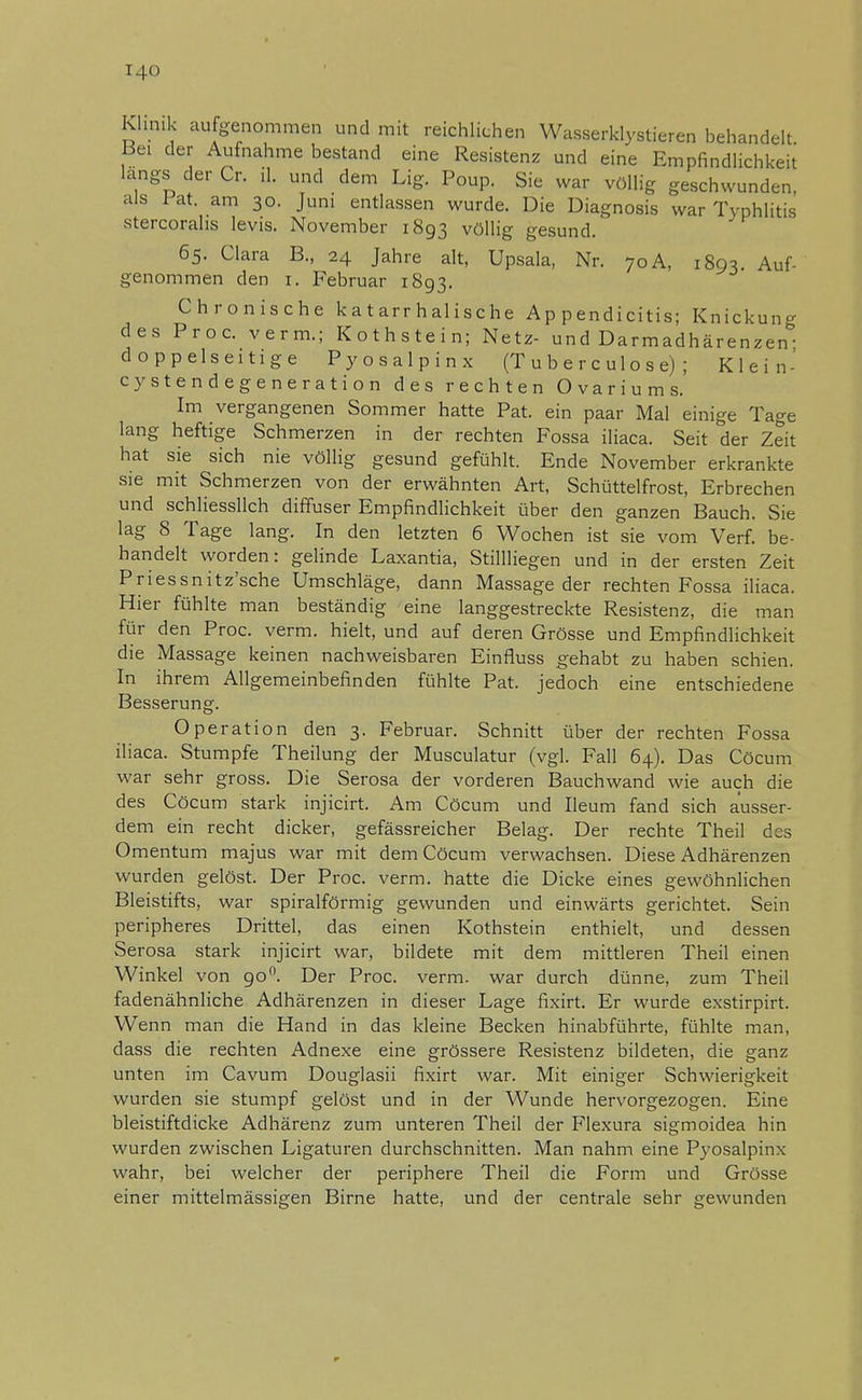 I.l<> Klinik aufgenommen und mit reichlichen Wasserklystieren behandelt Bei der Aufnahme bestand eine Resistenz und eine Empfindlichkeit längs der Cr. iL und dem Lig. Poup. Sie war völlig geschwunden, als Fat. am 30. Juni entlassen wurde. Die Diagnosis war Typhlitis stercorahs levis. November 1893 völlig gesund. 65. Clara B., 24 Jahre alt, Upsala, Nr. 70 A, 1893 Auf- genommen den 1. Februar 1893. Chronische katarrhalische A p p endi citis; Knickung des Proc. verm.; Kothstein; Netz- und Darmadhärenzen- doppelseitige Pyosalpinx (T u b e r c u 1 o s e) ; Klein- cystendegeneration des rechten Ovariums. Im vergangenen Sommer hatte Pat. ein paar Mal einige Tage lang heftige Schmerzen in der rechten Fossa iliaca. Seit der Zeit hat sie sich nie völlig gesund gefühlt. Ende November erkrankte sie mit Schmerzen von der erwähnten Art, Schüttelfrost, Erbrechen und schliesslich diffuser Empfindlichkeit über den ganzen Bauch. Sie lag 8 Tage lang. In den letzten 6 Wochen ist sie vom Verf. be- handelt worden: gelinde Laxantia, Stillliegen und in der ersten Zeit Priessnitz'sche Umschläge, dann Massage der rechten Fossa iliaca. Hier fühlte man beständig eine langgestreckte Resistenz, die man für den Proc. verm. hielt, und auf deren Grösse und Empfindlichkeit die Massage keinen nachweisbaren Einfluss gehabt zu haben schien. In ihrem Allgemeinbefinden fühlte Pat. jedoch eine entschiedene Besserung. Operation den 3. Februar. Schnitt über der rechten Fossa iliaca. Stumpfe Theilung der Musculatur (vgl. Fall 64). Das Cöcum war sehr gross. Die Serosa der vorderen Bauchwand wie auch die des Cöcum stark injicirt. Am Cöcum und Ileum fand sich ausser- dem ein recht dicker, gefässreicher Belag. Der rechte Theil des Omentum majus war mit dem Cöcum verwachsen. Diese Adhärenzen wurden gelöst. Der Proc. verm. hatte die Dicke eines gewöhnlichen Bleistifts, war spiralförmig gewunden und einwärts gerichtet. Sein peripheres Drittel, das einen Kothstein enthielt, und dessen Serosa stark injicirt war, bildete mit dem mittleren Theil einen Winkel von 90°. Der Proc. verm. war durch dünne, zum Theil fadenähnliche Adhärenzen in dieser Lage fixirt. Er wurde exstirpirt. Wenn man die Hand in das kleine Becken hinabführte, fühlte man, dass die rechten Adnexe eine grössere Resistenz bildeten, die ganz unten im Cavum Douglasii fixirt war. Mit einiger Schwierigkeit wurden sie stumpf gelöst und in der Wunde hervorgezogen. Eine bleistiftdicke Adhärenz zum unteren Theil der Flexura sigmoidea hin wurden zwischen Ligaturen durchschnitten. Man nahm eine Pyosalpinx wahr, bei welcher der periphere Theil die Form und Grösse einer mittelmässigen Birne hatte, und der centrale sehr gewunden