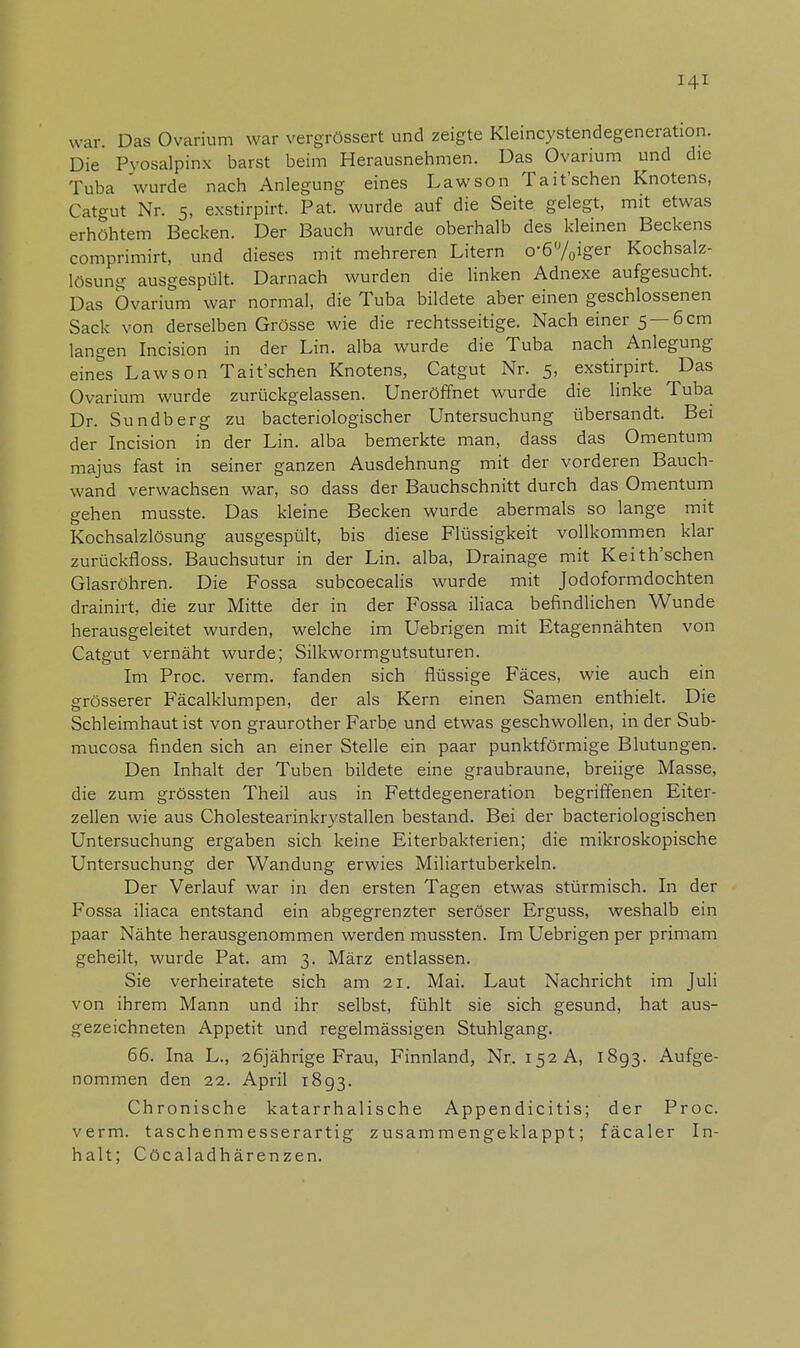 war. Das Ovarium war vergrössert und zeigte Kleincystendegeneration. Die Pyosalpinx barst beim Herausnehmen. Das Ovarium und die Tuba wurde nach Anlegung eines Law so n Tait'schen Knotens, Catgut Nr. 5, exstirpirt. Pat. wurde auf die Seite gelegt, mit etwas erhöhtem Becken. Der Bauch wurde oberhalb des kleinen Beckens comprimirt, und dieses mit mehreren Litern obiger Kochsalz- lösung ausgespült. Darnach wurden die linken Adnexe aufgesucht. Das Ovarium war normal, die Tuba bildete aber einen geschlossenen Sack von derselben Grösse wie die rechtsseitige. Nach einer 5 —6 cm langen Incision in der Lin. alba wurde die Tuba nach Anlegung eines Lawson Tait'schen Knotens, Catgut Nr. 5, exstirpirt. Das Ovarium wurde zurückgelassen. Uneröffnet wurde die linke Tuba Dr. Sundberg zu bacteriologischer Untersuchung übersandt. Bei der Incision in der Lin. alba bemerkte man, dass das Omentum majus fast in seiner ganzen Ausdehnung mit der vorderen Bauch- wand verwachsen war, so dass der Bauchschnitt durch das Omentum gehen musste. Das kleine Becken wurde abermals so lange mit Kochsalzlösung ausgespült, bis diese Flüssigkeit vollkommen klar zurückfloss. Bauchsutur in der Lin. alba, Drainage mit Keith'schen Glasröhren. Die Fossa subcoecalis wurde mit Jodoformdochten drainirt, die zur Mitte der in der Fossa iliaca befindlichen Wunde herausgeleitet wurden, welche im Uebrigen mit Etagennähten von Catgut vernäht wurde; Silkwormgutsuturen. Im Proc. verm. fanden sich flüssige Fäces, wie auch ein grösserer Fäcalklumpen, der als Kern einen Samen enthielt. Die Schleimhaut ist von graurother Farbe und etwas geschwollen, in der Sub- mucosa finden sich an einer Stelle ein paar punktförmige Blutungen. Den Inhalt der Tuben bildete eine graubraune, breiige Masse, die zum grössten Theil aus in Fettdegeneration begriffenen Eiter- zellen wie aus Cholestearinkrystallen bestand. Bei der bacteriologischen Untersuchung ergaben sich keine Eiterbakterien; die mikroskopische Untersuchung der Wandung erwies Miliartuberkeln. Der Verlauf war in den ersten Tagen etwas stürmisch. In der Fossa iliaca entstand ein abgegrenzter seröser Erguss, weshalb ein paar Nähte herausgenommen werden mussten. Im Uebrigen per primam geheilt, wurde Pat. am 3. März entlassen. Sie verheiratete sich am 21. Mai. Laut Nachricht im Juli von ihrem Mann und ihr selbst, fühlt sie sich gesund, hat aus- gezeichneten Appetit und regelmässigen Stuhlgang. 66. Ina L., 26jährige Frau, Finnland, Nr. 152 A, 1893. Aufge- nommen den 22. April 1893. Chronische katarrhalische Appendicitis; der Proc. verm. taschenmesserartig zusammengeklappt; fäcaler In- halt; Cöcaladhärenzen.