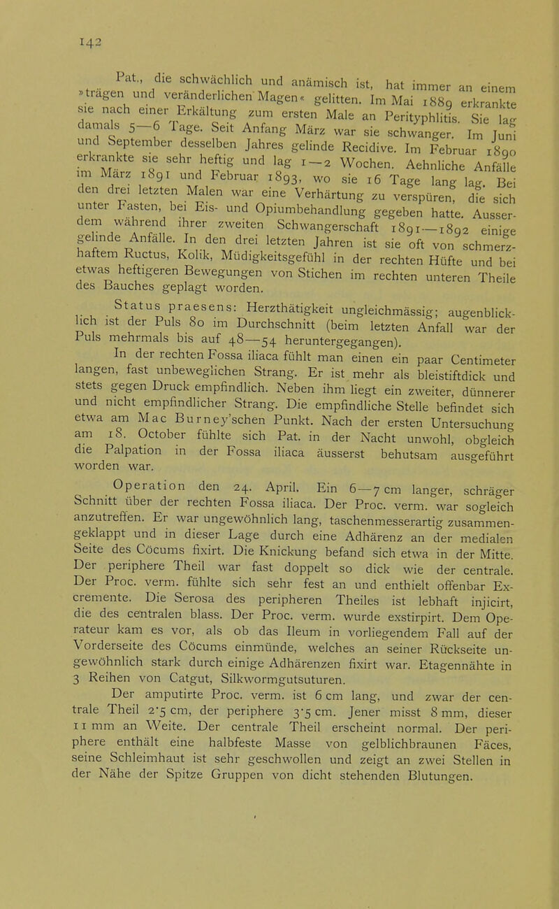 [42 I at„ die schwächlich und anämisch ist, hat immer an einem »tragen und veränderlichen Magen« gelitten. Im Mai 1889 erkrankte sie nach einer Erkältung zum ersten Male an Perityphlitis Sie la' damals 5-6 Tage. Seit Anfang März war sie schwing £ Ä und September desselben Jahres gelinde Recidive. Im Februar 1800 erkrankte sie sehr heftig und lag i-2 Wochen. Aehnliche Anfalle im Marz 1891 und Februar 1893, wo sie 16 Tage lang W Bei den drei letzten Malen war eine Verhärtung zu verspüren! die sich unter Fasten bei E:s- und Opiumbehandlung gegeben hatte. Ausser- dem wahrend ihrer zweiten Schwangerschaft 1891 — x8q2 einiee gehnde An älle. In den drei letzten Jahren ist sie oft von schmerz- haftem Ructus, Kolik, Müdigkeitsgefühl in der rechten Hüfte und bei etwas heftigeren Bewegungen von Stichen im rechten unteren Theile des Bauches geplagt worden. Status praesens: Herzthätigkeit ungleichmässig; augenblick- lich ist der Puls 80 im Durchschnitt (beim letzten Anfall war der Puls mehrmals bis auf 48—54 heruntergegangen). In der rechten Fossa iliaca fühlt man einen ein paar Centimeter langen, fast unbeweglichen Strang. Er ist mehr als bleistiftdick und stets gegen Druck empfindlich. Neben ihm liegt ein zweiter, dünnerer und nicht empfindlicher Strang. Die empfindliche Stelle befindet sich etwa am Mac Burney'schen Punkt. Nach der ersten Untersuchung am 18. October fühlte sich Pat. in der Nacht unwohl, obgleich die Palpation in der Fossa iliaca äusserst behutsam ausgeführt worden war. Operation den 24. April. Ein 6 — 7 cm langer, schräger Schnitt über der rechten Fossa iliaca. Der Proc. verm. war sogleich anzutreffen. Er war ungewöhnlich lang, taschenmesserartig zusammen- geklappt und in dieser Lage durch eine Adhärenz an der medialen Seite des Cöcums fixirt. Die Knickung befand sich etwa in der Mitte. Der periphere Theil war fast doppelt so dick wie der centrale. Der Proc. verm. fühlte sich sehr fest an und enthielt offenbar Ex- cremente. Die Serosa des peripheren Theiles ist lebhaft injicirt, die des centralen blass. Der Proc. verm. wurde exstirpirt. Dem Ope- rateur kam es vor, als ob das Ileum in vorliegendem Fall auf der Vorderseite des Cöcums einmünde, welches an seiner Rückseite un- gewöhnlich stark durch einige Adhärenzen fixirt war. Etagennähte in 3 Reihen von Catgut, Silkwormgutsuturen. Der amputirte Proc. verm. ist 6 cm lang, und zwar der cen- trale Theil 2-5 cm, der periphere 3-5 cm. Jener misst 8 mm, dieser 11 mm an Weite. Der centrale Theil erscheint normal. Der peri- phere enthält eine halbfeste Masse von gelblichbraunen Fäces, seine Schleimhaut ist sehr geschwollen und zeigt an zwei Stellen in der Nähe der Spitze Gruppen von dicht stehenden Blutungen.