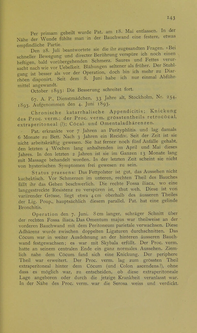 Per primam geheilt wurde Pat. am 18. Mai entlassen. In der Nähe der Wunde fühlte man in der Bauchwand eine festere, etwas empfindliche Partie. Den 8 Juli beantwortete sie die ihr zugesandten Fragen. »Bei schneller Bewegung und directer Berührung verspüre ich noch einen heftigen, bald vorübergehenden Schmerz. Saures und Fettes verur- sacht nach wie vor Uebelkeit. Blähungen seltener als früher. Der Stuhl- gang ist besser als vor der Operation, doch bin ich mehr zu Diar- rhöen disponirt. Seit dem 8. Juni habe ich nur einmal Abführ- mittel angewandt. October 1893: Die Besserung schreitet fort. 67. A. P., Dienstmädchen, 33 Jahre alt, Stockholm, Nr. 254, 1893. Aufgenommen den 4. Juni 1893. Chronische katarrhalische Appendicitis; Knickung des Proc. verm.; der Proc. verm. grösstentheils retrocöcal, extraperitoneal (?); Cöcal- und Omentaladhärenzen. Pat. erkrankte vor 7 Jahren an Perityphlitis und lag damals 6 Monate zu Bett. Nach 3 Jahren ein Recidiv. Seit der Zeit ist sie nicht arbeitskräftig gewesen. Sie hat ferner noch fünf Anfälle gehabt, den letzten 4 Wochen lang anhaltenden im April und Mai dieses Jahres. In den letzten 2 Jahren ist sie im Ganzen 13 Monate lang mit Massage behandelt worden. In der letzten Zeit scheint sie nicht von hysterischen Symptomen frei gewesen zu sein. Status praesens: Das Fettpolster ist gut, das Aussehen nicht kachektisch. Vor Schmerzen im unteren, rechten Theil des Bauches fällt ihr das Gehen beschwerlich. Die rechte Fossa iliaca, wo eine langgestreckte Resistenz zu verspüren ist, thut weh. Diese ist von variirender Grösse, liegt etwa 4 cm oberhalb des äusseren Theiles der Lig. Poup., hauptsächlich diesem parallel. Pat. hat eine gelinde Bronchitis. Operation den 7. Juni. 8cm langer, schräger Schnitt über der rechten Fossa iliaca. Das Omentum inajus war theilweise an der vorderen Bauchwand mit dem Peritoneum parietale verwachsen. Diese Adhärenz wurde zwischen doppelten Ligaturen durchschnitten. Das Cöcum war in weiter Ausdehnung an der hinteren äusseren Bauch- wand festgewachsen; es war mit Skybala erfüllt. Der Proc. verm. hatte an seinem centralen Ende ein ganz normales Aussehen. Ziem- lich nahe dem Cöcum. fand sich eine Knickung. Der periphere Theil war erweitert. Der Proc. verm. lag zum grössten Theil extraperitoneal hinter dem Cöcum (und Colon ascendens?), ohne dass es möglich war, zu entscheiden, ob diese extraperitoneale Lage angeboren oder durch die jetzige Krankheit veranlasst war. In der Nähe des Proc. verm. war die Serosa weiss und verdickt.