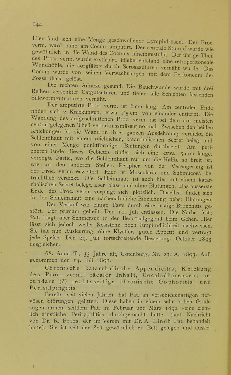 H4 Hier fand sich eine Menge geschwollener Lymphdrüsen. Der Proc verm ward nahe am Cöcum amputirt. Der centrale Stumpf wurde wie gewöhnlich in die Wand des Cöcums hineingestülpt. Der übrige Theil W P;°c;iver?-wurd^e^irpirt. Hiebei entstand eine retroperitoneale Wundhöhle, die sorgfältig durch Serosasuturen vernäht wurde Das Cöcum wurde von seinen Verwachsungen mit dem Peritoneum der i^ossa lhaca gelöst. Die rechten Adnexe gesund. Die Bauchwunde wurde mit drei Reihen versenkter Catgutsuturen und tiefen alle Schichten fassenden bilkwormgutsuturen vernäht. Der amputirte Proc. verm. ist 6 cm lang. Am centralen Ende finden sich 2 Knickungen, etwa r5 cm von einander entfernt. Die Wandung des aufgeschnittenen Proc. verm. ist bei dem am meisten central gelegenen Theil verhältnissmässig normal. Zwischen den beiden Knickungen ist die Wand in ihrer ganzen Ausdehnung verdickt, die Schleimhaut mit einem reichlichen, katarrhalischen Secret belegt und von einer Menge punktförmiger Blutungen durchsetzt. Am peri- pheren Ende dieses Gebietes findet sich eine etwa 5 mm lange, verengte Partie, wo die Schleimhaut nur um die Hälfte so breit ist', wie an den anderen Stellen. Peripher von der Verengerung ist der Proc. verm. erweitert. Hier ist Muscularis und Submucosa be- trächtlich verdickt. Die Schleimhaut ist auch hier mit einem katar- rhalischen Secret belegt, aber blass und ohne Blutungen. Das äusserste Ende des Proc. verm. verjüngt sich plötzlich. Daselbst findet sich in der Schleimhaut eine narbenähnliche Einziehung nebst Blutungen. Der Verlauf war einige Tage durch eine lästige Bronchitis ge- stört. Per primam geheilt. Den 10. Juli entlassen. Die Narbe fest; Pat. klagt über Schmerzen in der Ileocöcalgegend beim Gehen. Hier lässt sich jedoch weder Resistenz noch Empfindlichkeit nachweisen. Sie hat nun Ausleerung ohne Klystier, guten Appetit und verträgt jede Speise. Den 29. Juli fortschreitende Besserung. October 1893 desgleichen. 68. Anna T., 33 Jahre alt, Gotenburg, Nr. 234A, 1893. Auf- genommen den 14. Juli 1893. Chronische katarrhalische Appen d iciti s ; Knickung des Proc. verm.; fäcaler Inhalt, Cöcaladhären zen ; se- cundäre (?) rechtsseitige chronische Oophoritis und Perisalpingitis. Bereits seit vielen Jahren hat Pat. an verschiedenartigen ner- vösen Störungen gelitten. Diese haben in einem sehr hohen Grade zugenommen, seitdem Pat. im Februar und März 1892 »eine ziem- lich ernstliche Perityphlitis« durchgemacht hatte (laut Nachricht von Dr. R. Fries, der im Verein mit Dr. A. Lindh Pat. behandelt hatte). Sie ist seit der Zeit gewöhnlich zu Bett gelegen und ausser