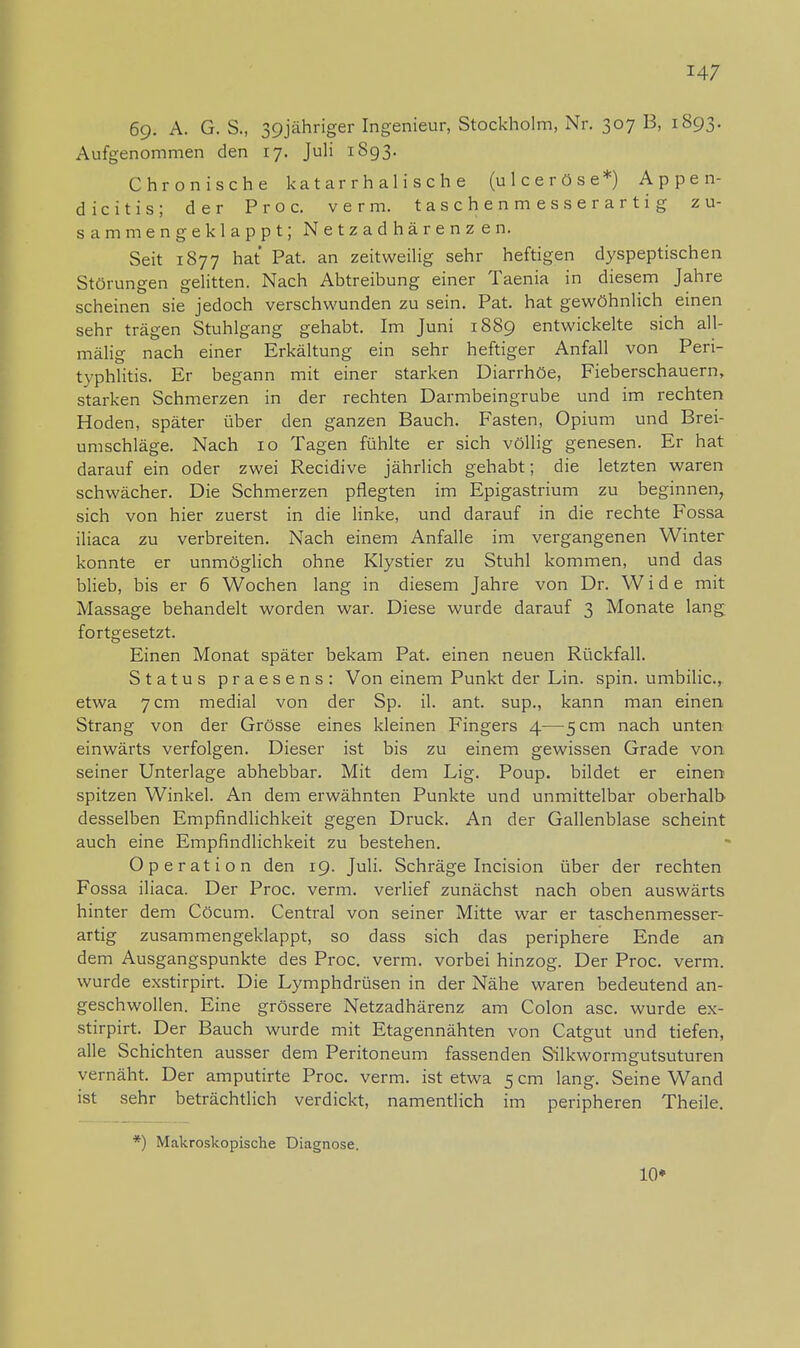 6g. A. G. S., 39jähriger Ingenieur, Stockholm, Nr. 307 B, 1893. Aufgenommen den 17. Juli 1893. Chronische katarrhalische (ulceröse*) Appen- dicitis; der Proc. verm. taschenmesserartig zu- sammengeklappt; Netzadhärenzen. Seit 1877 hat Pat. an zeitweilig sehr heftigen dyspeptischen Störungen gelitten. Nach Abtreibung einer Taenia in diesem Jahre scheinen sie jedoch verschwunden zu sein. Pat. hat gewöhnlich einen sehr trägen Stuhlgang gehabt. Im Juni 1889 entwickelte sich all- mälig nach einer Erkältung ein sehr heftiger Anfall von Peri- typhlitis. Er begann mit einer starken Diarrhöe, Fieberschauern, starken Schmerzen in der rechten Darmbeingrube und im rechten Hoden, später über den ganzen Bauch. Fasten, Opium und Brei- umschläge. Nach 10 Tagen fühlte er sich völlig genesen. Er hat darauf ein oder zwei Recidive jährlich gehabt; die letzten waren schwächer. Die Schmerzen pflegten im Epigastrium zu beginnen, sich von hier zuerst in die linke, und darauf in die rechte Fossa iliaca zu verbreiten. Nach einem Anfalle im vergangenen Winter konnte er unmöglich ohne Klystier zu Stuhl kommen, und das blieb, bis er 6 Wochen lang in diesem Jahre von Dr. Wide mit Massage behandelt worden war. Diese wurde darauf 3 Monate lang fortgesetzt. Einen Monat später bekam Pat. einen neuen Rückfall. Status praesens: Von einem Punkt der Lin. spin. umbilic, etwa 7 cm medial von der Sp. il. ant. sup., kann man einen Strang von der Grösse eines kleinen Fingers 4—5 cm nach unten einwärts verfolgen. Dieser ist bis zu einem gewissen Grade von seiner Unterlage abhebbar. Mit dem Lig. Poup. bildet er einen spitzen Winkel. An dem erwähnten Punkte und unmittelbar oberhalb desselben Empfindlichkeit gegen Druck. An der Gallenblase scheint auch eine Empfindlichkeit zu bestehen. Operation den ig. Juli. Schräge Incision über der rechten Fossa iliaca. Der Proc. verm. verlief zunächst nach oben auswärts hinter dem Cöcum. Central von seiner Mitte war er taschenmesser- artig zusammengeklappt, so dass sich das periphere Ende an dem Ausgangspunkte des Proc. verm. vorbei hinzog. Der Proc. verm. wurde exstirpirt. Die Lymphdrüsen in der Nähe waren bedeutend an- geschwollen. Eine grössere Netzadhärenz am Colon asc. wurde ex- stirpirt. Der Bauch wurde mit Etagennähten von Catgut und tiefen, alle Schichten ausser dem Peritoneum fassenden Silkwormgutsuturen vernäht. Der amputirte Proc. verm. ist etwa 5 cm lang. Seine Wand ist sehr beträchtlich verdickt, namentlich im peripheren Theile. *) Makroskopische Diagnose. 10»