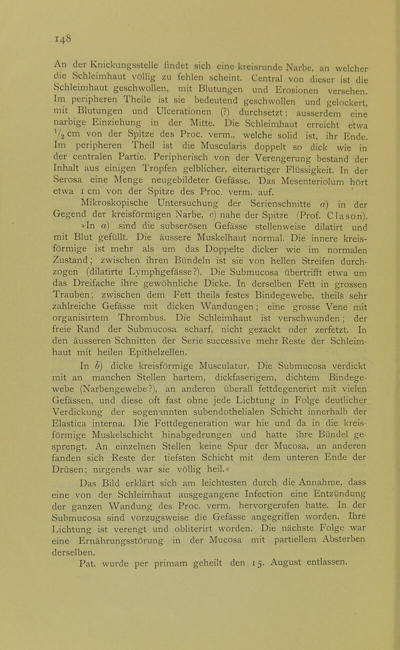 An der Knickungsstelle findet sich eine kreisrunde Narbe, an welcher die Schleimhaut völlig zu fehlen scheint. Central von dieser ist die Schleimhaut geschwollen, mit Blutungen und Erosionen versehen. Im peripheren Theile ist sie bedeutend geschwollen und gelockert, mit Blutungen und Ulcerationen (?) durchsetzt; ausserdem eine narbige Einziehung in der Mitte. Die Schleimhaut erreicht etwa '/2cm von der Spitze des Proc. verm., welche solid ist, ihr Ende. Im peripheren Theil ist die Muscularis doppelt so dick wie in der centralen Partie. Peripherisch von der Verengerung bestand der Inhalt aus einigen Tropfen gelblicher, eiterartiger Flüssigkeit. In der Serosa eine Menge neugebildeter Gefässe. Das Mesenteriolum hört etwa i cm von der Spitze des Proc. verm. auf. Mikroskopische Untersuchung der Serienschnitte a) in der Gegend der kreisförmigen Narbe, c) nahe der Spitze (Prof. Clason). »In a) sind die subserösen Gefässe stellenweise dilatirt und mit Blut gefüllt. Die äussere Muskelhaut normal. Die innere kreis- förmige ist mehr als um das Doppelte dicker wie im normalen Zustand; zwischen ihren Bündeln ist sie von hellen Streifen durch- zogen (dilatirte Lymphgefässe?). Die Submucosa übertrifft etwa um das Dreifache ihre gewöhnliche Dicke. In derselben Fett in grossen Trauben; zwischen dem Fett theils festes Bindegewebe, theils sehr zahlreiche Gefässe mit dicken Wandungen; eine grosse Vene mit organisirtem Thrombus. Die Schleimhaut ist verschwunden; der freie Rand der Submucosa scharf, nicht gezackt oder zerfetzt. In den äusseren Schnitten der Serie successive mehr Reste der Schleim- haut mit heilen Epithelzellen. In b) dicke kreisförmige Musculatur. Die Submucosa verdickt mit an manchen Stellen hartem, dickfaserigem, dichtem Bindege- webe (Narbengewebe?), an anderen überall fettdegenerirt mit vielen Gefässen, und diese oft fast ohne jede Lichtung in Folge deutlicher Verdickung der sogenannten subendothelialen Schicht innerhalb der Elastica interna. Die Fettdegeneration war hie und da in die kreis- förmige Muskelschicht hinabgedrungen und hatte ihre Bündel ge- sprengt. An einzelnen Stellen keine Spur der Mucosa, an anderen fanden sich Reste der tiefsten Schicht mit dem unteren Ende der Drüsen; nirgends war sie völlig heil.« Das Bild erklärt sich am leichtesten durch die Annahme, dass eine von der Schleimhaut ausgegangene Infection eine Entzündung der ganzen Wandung des Proc. verm. hervorgerufen hatte. In der Submucosa sind vorzugsweise die Gefässe angegriffen worden. Ihre Lichtung ist verengt und obliterirt worden. Die nächste Folge war eine Ernährungsstörung in der Mucosa mit partiellem Absterben derselben. Pat. wurde per primam geheilt den 15. August entlassen.