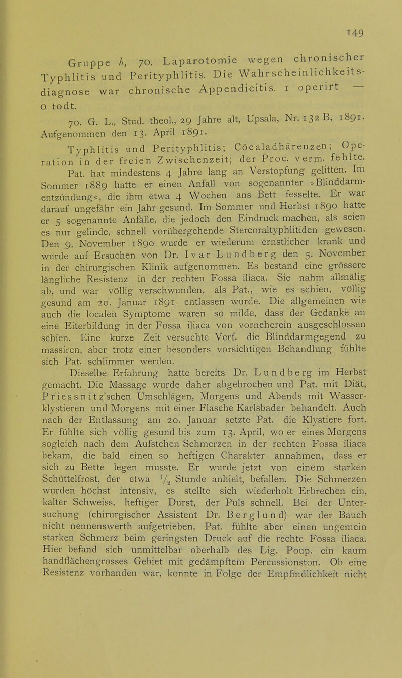 Gruppe h, 70. Laparotomie wegen chronischer Typhlitis und Perityphlitis. Die Wahrscheinlichkeits- diagnose war chronische Appendicitis. 1 operirt 0 todt. 70. G. L., Stud. theol., 29 Jahre alt, Upsala, Nr. 132 B, 1891. Aufgenommen den 13. April 1891. Typhlitis und Perityphlitis; Cöc aladhärenzen; Ope- rationen der freien Zwischenzeit; der Proc. verm. fehite. Pat. hat mindestens 4 Jahre lang an Verstopfung gelitten. Im Sommer 1889 hatte er einen Anfall von sogenannter »Blinddarm- entzündung«, die ihm etwa 4 Wochen ans Bett fesselte. Er war darauf ungefähr ein Jahr gesund. Im Sommer und Herbst 1890 hatte er 5 sogenannte Anfälle, die jedoch den Eindruck machen, als seien es nur gelinde, schnell vorübergehende Stercoraltyphlitiden gewesen. Den 9. November 1890 wurde er wiederum ernstlicher krank und wurde auf Ersuchen von Dr. Ivar Lundberg den 5. November in der chirurgischen Klinik aufgenommen. Es bestand eine grössere längliche Resistenz in der rechten Fossa iliaca. Sie nahm allmälig ab, und war völlig verschwunden, als Pat., wie es schien, völlig- gesund am 20. Januar 1891 entlassen wurde. Die allgemeinen wie auch die localen Symptome waren so milde, dass der Gedanke an eine Eiterbildung in der Fossa iliaca von vorneherein ausgeschlossen schien. Eine kurze Zeit versuchte Verf. die Blinddarmgegend zu massiren, aber trotz einer besonders vorsichtigen Behandlung fühlte sich Pat. schlimmer werden. Dieselbe Erfahrung hatte bereits Dr. L u n d b e rg im Herbst gemacht. Die Massage wurde daher abgebrochen und Pat. mit Diät, P r ies s n i t z'schen Umschlägen, Morgens und Abends mit Wasser- klystieren und Morgens mit einer Flasche Karlsbader behandelt. Auch nach der Entlassung am 20. Januar setzte Pat. die Klystiere fort. Er fühlte sich völlig gesund bis zum 13. April, wo er eines Morgens sogleich nach dem Aufstehen Schmerzen in der rechten Fossa iliaca bekam, die bald einen so heftigen Charakter annahmen, dass er sich zu Bette legen musste. Er wurde jetzt von einem starken Schüttelfrost, der etwa '/•> Stunde anhielt, befallen. Die Schmerzen wurden höchst intensiv, es stellte sich wiederholt Erbrechen ein, kalter Schweiss, heftiger Durst, der Puls schnell. Bei der Unter- suchung (chirurgischer Assistent Dr. Berglund) war der Bauch nicht nennenswerth aufgetrieben, Pat. fühlte aber einen ungemein starken Schmerz beim geringsten Druck auf die rechte Fossa iliaca. Hier befand sich unmittelbar oberhalb des Lig. Poup. ein kaum handflächengrosses Gebiet mit gedämpftem Percussionston. Ob eine Resistenz vorhanden war, konnte in Folge der Empfindlichkeit nicht