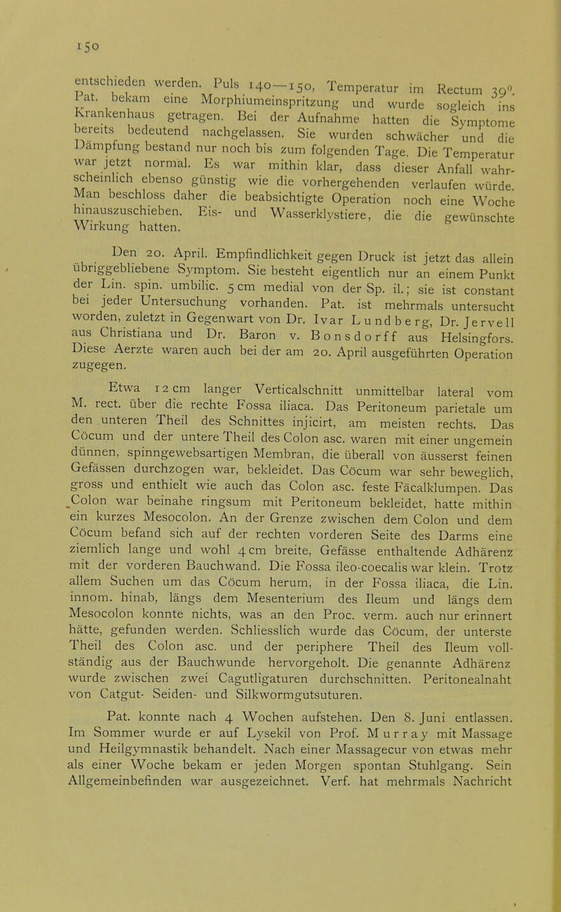 iSo entschieden werden Puls 140-150, Temperatur im Rectum 39O. Fat. bekam eine Morphiumeinspritzung und wurde sogleich ins Krankenhaus getragen. Bei der Aufnahme hatten die Symptome bereits bedeutend nachgelassen. Sie wurden schwächer und die Dampfung bestand nur noch bis zum folgenden Tage. Die Temperatur war jetzt normal. Es war mithin klar, dass dieser Anfall wahr- scheinlich ebenso günstig wie die vorhergehenden verlaufen würde Man beschloss daher die beabsichtigte Operation noch eine Woche hinauszuschieben. Eis- und Wasserklystiere, die die gewünschte Wirkung hatten. Den 20. April. Empfindlichkeit gegen Druck ist jetzt das allein übriggebliebene Symptom. Sie besteht eigentlich nur an einem Punkt der Lin. spin. umbilic. 5 cm medial von der Sp. iL; sie ist constant bei jeder Untersuchung vorhanden. Pat. ist mehrmals untersucht worden, zuletzt in Gegenwart von Dr. Ivar Lundberg, Dr. Jervell aus Christiana und Dr. Baron v. Bonsdorff aus Helsingfors. Diese Aerzte waren auch bei der am 20. April ausgeführten Operation zugegen. Etwa 12 cm langer Verticalschnitt unmittelbar lateral vom M. rect. über die rechte Fossa iliaca. Das Peritoneum parietale um den unteren Theil des Schnittes injicirt, am meisten rechts. Das Cöcum und der untere Theil des Colon asc. waren mit einer ungemein dünnen, spinngewebsartigen Membran, die überall von äusserst feinen Gefässen durchzogen war, bekleidet. Das Cöcum war sehr beweglich, gross und enthielt wie auch das Colon asc. feste Fäcalklumpen&Das _Colon war beinahe ringsum mit Peritoneum bekleidet, hatte mithin ein kurzes Mesocolon. An der Grenze zwischen dem Colon und dem Cöcum befand sich auf der rechten vorderen Seite des Darms eine ziemlich lange und wohl 4 cm breite, Gefässe enthaltende Adhärenz mit der vorderen Bauchwand. Die Fossa ileo-coecalis war klein. Trotz allem Suchen um das Cöcum herum, in der Fossa iliaca, die Lin. innom. hinab, längs dem Mesenterium des Ileum und längs dem Mesocolon konnte nichts, was an den Proc. verm. auch nur erinnert hätte, gefunden werden. Schliesslich wurde das Cöcum, der unterste Theil des Colon asc. und der periphere Theil des Ileum voll- ständig aus der Bauchwunde hervorgeholt. Die genannte Adhärenz wurde zwischen zwei Cagutligaturen durchschnitten. Peritonealnaht von Catgut- Seiden- und Silkwormgutsuturen. Pat. konnte nach 4 Wochen aufstehen. Den 8. Juni entlassen. Im Sommer wurde er auf Lysekil von Prof. Murray mit Massage und Heilgymnastik behandelt. Nach einer Massagecur von etwas mehr als einer Woche bekam er jeden Morgen spontan Stuhlgang. Sein Allgemeinbefinden war ausgezeichnet. Verf. hat mehrmals Nachricht