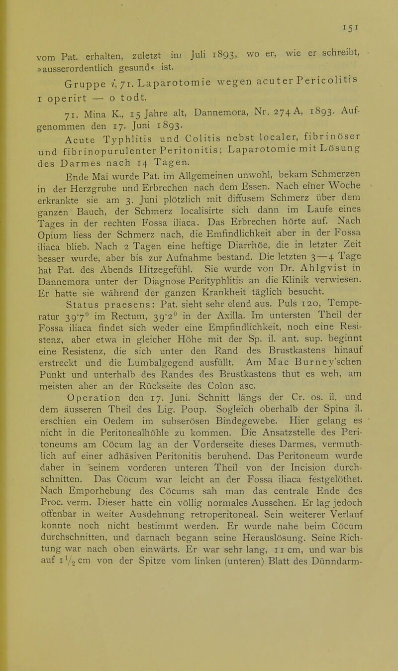 !5X vom Pat. erhalten, zuletzt im Juli 1893, wo er, wie er schreibt, »ausserordentlich gesund« ist. Gruppe i, 71. Laparotomie wegen acuter Pericolitis I operirt — o todt. 71. Mina K., 15 Jahre alt, Dannemora, Nr. 274 A, 1893. Auf- genommen den 17. Juni 1893. Acute Typhlitis und Colitis nebst localer, fibrinöser und fibrinopurulenter Peritonitis; Laparotomie mit Lösung des Darmes nach 14 Tagen. Ende Mai wurde Pat. im Allgemeinen unwohl, bekam Schmerzen in der Herzgrube und Erbrechen nach dem Essen. Nach einer Woche erkrankte sie am 3. Juni plötzlich mit diffusem Schmerz über dem ganzen Bauch, der Schmerz localisirte sich dann im Laufe eines Tages in der rechten Fossa iliaca. Das Erbrechen hörte auf. Nach Opium Hess der Schmerz nach, die Emfindlichkeit aber in der Fossa iliaca blieb. Nach 2 Tagen eine heftige Diarrhöe, die in letzter Zeit besser wurde, aber bis zur Aufnahme bestand. Die letzten 3 — 4 Tage hat Pat. des Abends Hitzegefühl. Sie wurde von Dr. Ahlgvist in Dannemora unter der Diagnose Perityphlitis an die Klinik verwiesen. Er hatte sie während der ganzen Krankheit täglich besucht. Status praesens: Pat. sieht sehr elend aus. Puls 120, Tempe- ratur 3970 im Rectum, 39'2° in der Axilla. Im untersten Theil der Fossa iliaca findet sich weder eine Empfindlichkeit, noch eine Resi- stenz, aber etwa in gleicher Höhe mit der Sp. il. ant. sup. beginnt eine Resistenz, die sich unter den Rand des Brustkastens hinauf erstreckt und die Lumbaigegend ausfüllt. Am Mac Burney'schen Punkt und unterhalb des Randes des Brustkastens thut es weh, am meisten aber an der Rückseite des Colon asc. Operation den 17. Juni. Schnitt längs der Cr. os. il. und dem äusseren Theil des Lig. Poup. Sogleich oberhalb der Spina il. erschien ein Oedem im subserösen Bindegewebe. Hier gelang es nicht in die Peritonealhöhle zu kommen. Die Ansatzstelle des Peri- toneums am Cöcum lag an der Vorderseite dieses Darmes, vermut- lich auf einer adhäsiven Peritonitis beruhend. Das Peritoneum wurde daher in seinem vorderen unteren Theil von der Incision durch- schnitten. Das Cöcum war leicht an der Fossa iliaca festgelöthet. Nach Emporhebung des Cöcums sah man das centrale Ende des Proc. verm. Dieser hatte ein völlig normales Aussehen. Er lag jedoch offenbar in weiter Ausdehnung retroperitoneal. Sein weiterer Verlauf konnte noch nicht bestimmt werden. Er wurde nahe beim Cöcum durchschnitten, und darnach begann seine Herauslösung. Seine Rich- tung war nach oben einwärts. Er war sehr lang, 11 cm, und war bis auf 1 y2 cm von der Spitze vom linken (unteren) Blatt des Dünndarm-