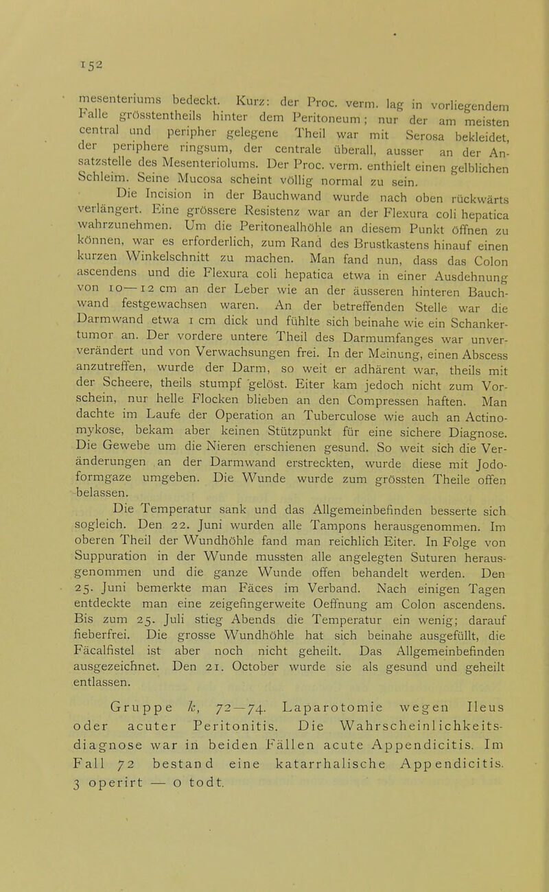 r-5« mesentenums bedeckt. Kurz: der Proc. verm. lag in vorliegendem Falle grösstenteils hinter dem Peritoneum; nur der am meisten central und peripher gelegene Theil war mit Serosa bekleidet der periphere ringsum, der centrale überall, ausser an der An- satzstelle des Mesenteriolums. Der Proc. verm. enthielt einen gelblichen Schleim. Seine Mucosa scheint völlig normal zu sein. Die Incision in der Bauchwand wurde nach oben rückwärts verlängert. Eine grössere Resistenz war an der Flexura coli hepatica wahrzunehmen. Um die Peritonealhöhle an diesem Punkt öffnen zu können, war es erforderlich, zum Rand des Brustkastens hinauf einen kurzen Winkelschnitt zu machen. Man fand nun, dass das Colon ascendens und die Flexura coli hepatica etwa in einer Ausdehnung von 10—12 cm an der Leber wie an der äusseren hinteren Bauch- wand festgewachsen waren. An der betreffenden Stelle war die Darmwand etwa i cm dick und fühlte sich beinahe wie ein Schanker- tumor an. Der vordere untere Theil des Darmumfanges war unver- verändert und von Verwachsungen frei. In der Meinung, einen Abscess anzutreffen, wurde der Darm, so weit er adhärent war, theils mit der Scheere, theils stumpf gelöst. Eiter kam jedoch nicht zum Vor- schein, nur helle Flocken blieben an den Compressen haften. Man dachte im Laufe der Operation an Tuberculose wie auch an Actino- mykose, bekam aber keinen Stützpunkt für eine sichere Diagnose. Die Gewebe um die Nieren erschienen gesund. So weit sich die Ver- änderungen an der Darmwand erstreckten, wurde diese mit Jodo- formgaze umgeben. Die Wunde wurde zum grössten Theile offen belassen. Die Temperatur sank und das Allgemeinbefinden besserte sich sogleich. Den 22. Juni wurden alle Tampons herausgenommen. Im oberen Theil der Wundhöhle fand man reichlich Eiter. In Folge von Suppuration in der Wunde mussten alle angelegten Suturen heraus- genommen und die ganze Wunde offen behandelt werden. Den 25. Juni bemerkte man Fäces im Verband. Nach einigen Tagen entdeckte man eine zeigefingerweite Oeffnung am Colon ascendens. Bis zum 25. Juli stieg Abends die Temperatur ein wenig; darauf fieberfrei. Die grosse Wundhöhle hat sich beinahe ausgefüllt, die Fäcalfistel ist aber noch nicht geheilt. Das Allgemeinbefinden ausgezeichnet. Den 21. October wurde sie als gesund und geheilt entlassen. Gruppe 7c, 72—74. Laparotomie wegen Ileus oder acuter Peritonitis. Die Wahrscheinlichkeits- diagnose war in beiden Fällen acute Appendicitis. Im Fall 72 bestand eine katarrhalische Appendicitis.