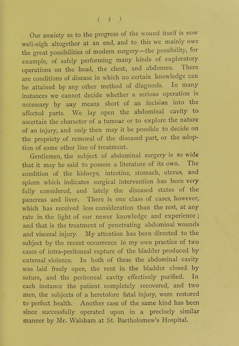 Our anxiety as to the progress of the wound itself is now well-nigh altogether at an end, and to this we mainly owe the great possibilities of modern surgery -the possibility, for example, of safely performing many kinds of exploratory operations on the head, the chest, and abdomen. There are conditions of disease in which no certain knowledge can be attained by any other method of diagnosis. In many instances we cannot decide whether a serious operation is necessary by any means short of an incision into the affected parts. We lay open the abdominal cavity to ascertain the character of a tumour or to explore the nature of an injury, and only then may it be possible to decide on the propriety of removal of the diseased part, or the adop- tion of some other line of treatment. Gentlemen, the subject of abdominal surgery is so wide that it may be said to possess a literature of its own. The condition of the kidneys, intestine, stomach, uterus, and spleen which indicates surgical intervention has been very fully considered, and lately the diseased states of the pancreas and liver. There is one class of cases, however, which has received less consideration than the rest, at any rate in the light of our newer knowledge and experience ; and that is the treatment of penetrating abdominal wounds and visceral injury. My attention has been directed to the subject by the recent occurrence in my own practice of two cases of intra-peritoneal rupture of the bladder produced by external violence. In both of these the abdominal cavity was laid freely open, the rent in the bladder closed by suture, and the peritoneal cavity effectively purified. In each instance the patient completely recovered, and two men, the subjects of a heretofore fatal injury, were restored to perfect health. Another case of the same kind has been since successfully operated upon in a precisely similar manner by Mr, Walsham at St, Bartholomew's Hospital.