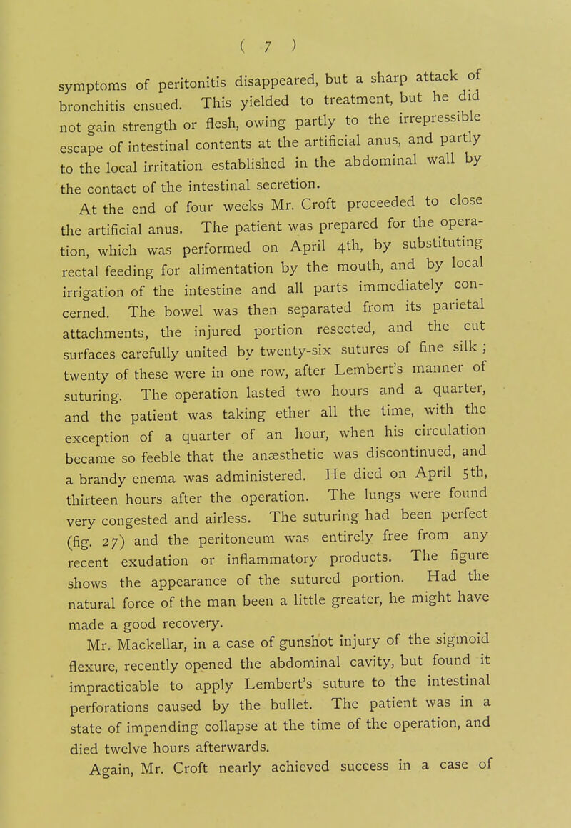 symptoms of peritonitis disappeared, but a sharp attack of bronchitis ensued. This yielded to treatment, but he did not gain strength or flesh, owing partly to the irrepressible escape of intestinal contents at the artificial anus, and partly to the local irritation established in the abdominal wall by the contact of the intestinal secretion. At the end of four weeks Mr. Croft proceeded to close the artificial anus. The patient was prepared for the opera- tion, which was performed on April 4th, by substitutmg rectal feeding for alimentation by the mouth, and by local irrigation of the intestine and all parts immediately con- cerned. The bowel was then separated from its parietal attachments, the injured portion resected, and the cut surfaces carefully united by twenty-six sutures of fine silk ; twenty of these were in one row, after Lembert's manner of suturing. The operation lasted two hours and a quarter, and the patient was taking ether all the time, with the exception of a quarter of an hour, when his circulation became so feeble that the anesthetic was discontinued, and a brandy enema was administered. He died on April 5th, thirteen hours after the operation. The lungs were found very congested and airless. The suturing had been perfect (fig. 27) and the peritoneum was entirely free from any recent exudation or inflammatory products. The figure shows the appearance of the sutured portion. Had the natural force of the man been a little greater, he might have made a good recovery. Mr. Mackellar, in a case of gunshot injury of the sigmoid flexure, recently opened the abdominal cavity, but found it impracticable to apply Lembert's suture to the intestinal perforations caused by the bullet. The patient was in a state of impending collapse at the time of the operation, and died twelve hours afterwards. Again, Mr. Croft nearly achieved success in a case of