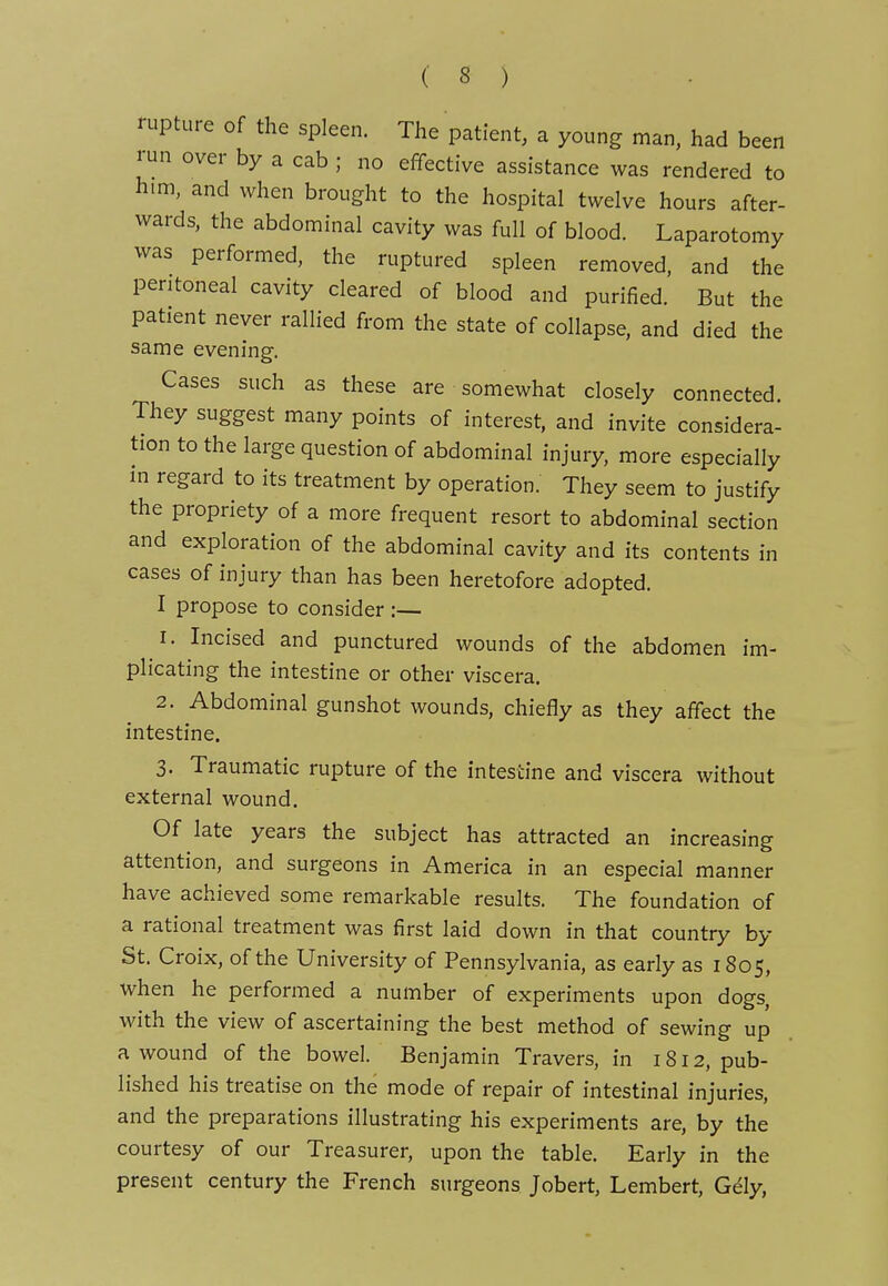 rupture of the spleen. The patient, a young man, had been run over by a cab ; no effective assistance was rendered to him, and when brought to the hospital twelve hours after- wards, the abdominal cavity was full of blood. Laparotomy was performed, the ruptured spleen removed, and the peritoneal cavity cleared of blood and purified. But the patient never rallied from the state of collapse, and died the same evening. Cases such as these are somewhat closely connected. They suggest many points of interest, and invite considera- tion to the large question of abdominal injury, more especially m regard to its treatment by operation. They seem to justify the propriety of a more frequent resort to abdominal section and exploration of the abdominal cavity and its contents in cases of injury than has been heretofore adopted. I propose to consider:— 1. Incised and punctured wounds of the abdomen im- plicating the intestine or other viscera. 2. Abdominal gunshot wounds, chiefly as they affect the intestine. 3. Traumatic rupture of the intestine and viscera without external wound. Of late years the subject has attracted an increasing attention, and surgeons in America in an especial manner have achieved some remarkable results. The foundation of a rational treatment was first laid down in that country by St. Croix, of the University of Pennsylvania, as early as 1805, when he performed a number of experiments upon dogs, with the view of ascertaining the best method of sewing up a wound of the bowel. Benjamin Travers, in 1812, pub- lished his treatise on the mode of repair of intestinal injuries, and the preparations illustrating his experiments are, by the courtesy of our Treasurer, upon the table. Early in the present century the French surgeons Jobert, Lembert, G6ly,