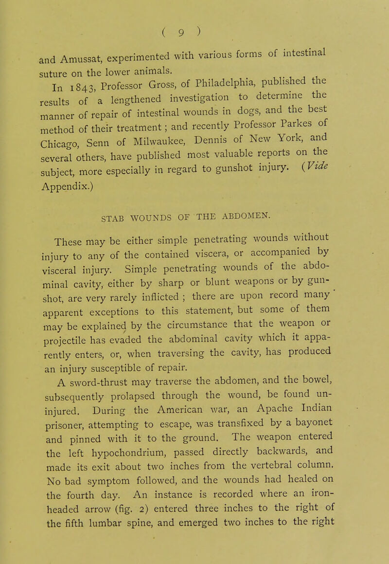 and Amussat. experimented with various forms of intestinal suture on the lower animals. In 1843. Professor Gross, of Philadelphia, published the results of 'a lengthened investigation to determine the manner of repair of intestinal wounds in dogs, and the best method of their treatment; and recently Professor Parkes of Chicago, Senn of Milwaukee, Dennis of New York, and several others, have published most valuable reports on the subject, more especially in regard to gunshot injury. (Vtde Appendix.) STAB WOUNDS OF THE ABDOMEN. These may be either simple penetrating w^ounds without injury to any of the contained viscera, or accompaniea by visceral injury. Simple penetrating wounds of the abdo- minal cavity, either by sharp or blunt weapons or by gun- ^ shot, are very rarely inflicted ; there are upon record many' apparent exceptions to this statement, but some of them may be explained by the circumstance that the weapon or projectile has evaded the abdominal cavity which it appa- rently enters, or, when traversing the cavity, has produced an injury susceptible of repair. A sword-thrust may traverse the abdomen, and the bowel, subsequently prolapsed through the wound, be found un- injured. During the American war, an Apache Indian prisoner, attempting to escape, was transfixed by a bayonet and pinned with it to the ground. The weapon entered the left hypochondrium, passed directly backwards, and made its exit about two inches from the vertebral column. No bad symptom followed, and the wounds had healed on the fourth day. An instance is recorded where an iron- headed arrow (fig. 2) entered three inches to the right of the fifth lumbar spine, and emerged two inches to the right