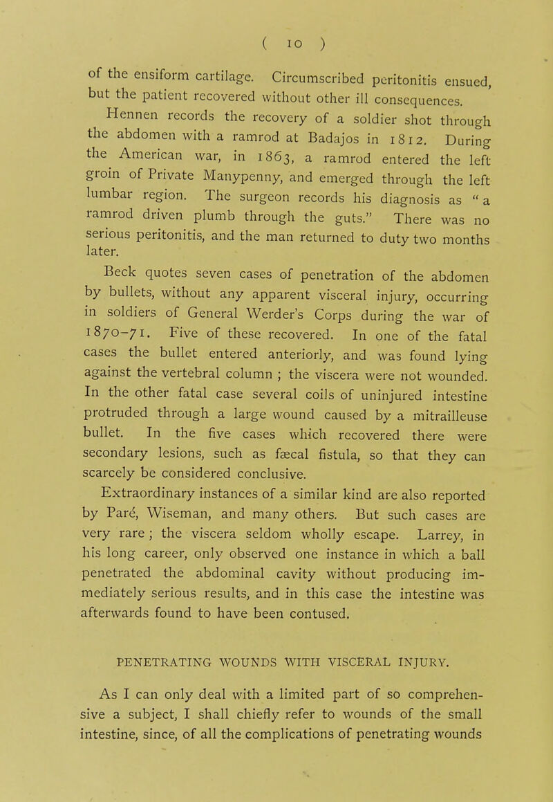 of the ensiform cartilage. Circumscribed peritonitis ensued, but the patient recovered without other ill consequences. Hennen records the recovery of a soldier shot through the abdomen with a ramrod at Badajos in 1812. During the American war, in 1863, a ramrod entered the left groin of Private Manypenny, and emerged through the left lumbar region. The surgeon records his diagnosis as a ramrod driven plumb through the guts. There was no serious peritonitis, and the man returned to duty two months later. Beck quotes seven cases of penetration of the abdomen by bullets, without any apparent visceral injury, occurring in soldiers of General Werder's Corps during the war of 1870-71. Five of these recovered. In one of the fatal cases the bullet entered anteriorly, and was found lying against the vertebral column ; the viscera were not wounded. In the other fatal case several coils of uninjured intestine protruded through a large wound caused by a mitrailleuse bullet. In the five cases which recovered there were secondary lesions, such as fscal fistula, so that they can scarcely be considered conclusive. Extraordinary instances of a similar kind are also reported by Pare, Wiseman, and many others. But such cases are very rare ; the viscera seldom wholly escape. Larrey, in his long career, only observed one instance in which a ball penetrated the abdominal cavity without producing im- mediately serious results, and in this case the intestine was afterwards found to have been contused. PENETRATING WOUNDS WITH VISCERAL INJURY, As I can only deal with a limited part of so comprehen- sive a subject, I shall chiefly refer to wounds of the small intestine, since, of all the complications of penetrating wounds