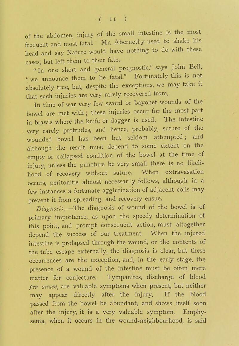 of the abdomen, injury of the small intestine is the most frequent and most fatal. Mr. Abernethy used to shake his head and say Nature would have nothing to do with these cases, but left them to their fate.  In one short and general prognostic, says John Bell,  we announce them to be fatal. Fortunately this is not absolutely true, but, despite the exceptions, we may take it that such injuries are very rarely recpvered from. In time of war very few sword or bayonet wounds of the bowel are met with ; these injuries occur for the most part in brawls where the knife or dagger is used. The intestine , very rarely protrudes, and hence, probably, suture of the wounded bowel has been but seldom attempted ; and although the result must depend to some extent on the empty or collapsed condition of the bowel at the time of injury, unless the puncture be very small there is no likeli- hood of recovery without suture. When extravasation occurs, peritonitis almost necessarily follows, although in a few instances a fortunate agglutination of adjacent coils may prevent it from spreading, and recovery ensue. Diagnosis.—The diagnosis of wound of the bowel is of primary importance, as upon the speedy determination of this point, and prompt consequent action, must altogether depend the success of our treatment. When the injured intestine is prolapsed through the wound, or the contents of the tube escape externally, the diagnosis is clear, but these occurrences are the exception, and, in the early stage, the presence of a wound of the intestine must be often mere matter for conjecture. Tympanites, discharge of blood per amm, are valuable symptoms when present, but neither may appear directly after the injury. If the blood passed from the bowel be abundant, and shows itself soon after the injury, it is a very valuable symptom. Emphy- sema, when it occurs in the wound-neighbourhood, is said