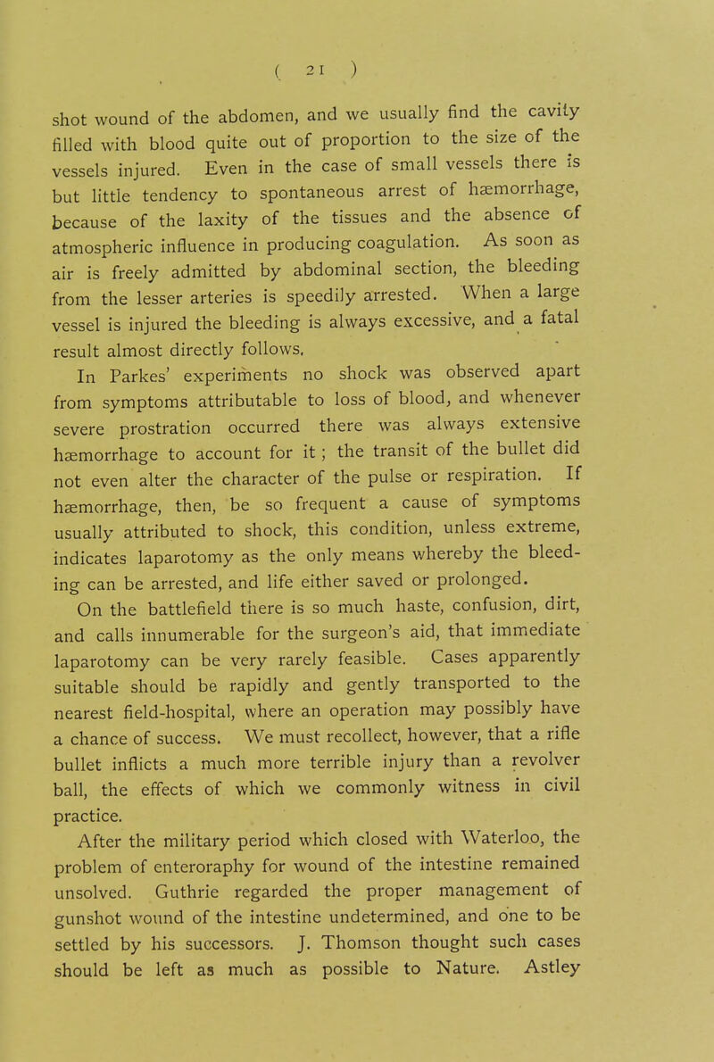 shot wound of the abdomen, and we usually find the cavity filled with blood quite out of proportion to the size of the vessels injured. Even in the case of small vessels there is but little tendency to spontaneous arrest of haemorrhage, because of the laxity of the tissues and the absence of atmospheric influence in producing coagulation. As soon as air is freely admitted by abdominal section, the bleeding from the lesser arteries is speedily arrested. When a large vessel is injured the bleeding is always excessive, and a fatal result almost directly follows. In Parkes' experiments no shock was observed apart from symptoms attributable to loss of blood, and whenever severe prostration occurred there was always extensive haemorrhage to account for it; the transit of the bullet did not even alter the character of the pulse or respiration. If haemorrhage, then, be so frequent a cause of symptoms usually attributed to shock, this condition, unless extreme, indicates laparotomy as the only means whereby the bleed- ing can be arrested, and life either saved or prolonged. On the battlefield there is so much haste, confusion, dirt, and calls innumerable for the surgeon's aid, that immediate laparotomy can be very rarely feasible. Cases apparently suitable should be rapidly and gently transported to the nearest field-hospital, where an operation may possibly have a chance of success. We must recollect, however, that a rifle bullet inflicts a much more terrible injury than a revolver ball, the effects of which we commonly witness in civil practice. After the military period which closed with Waterloo, the problem of enteroraphy for wound of the intestine remained unsolved. Guthrie regarded the proper management of gunshot wound of the intestine undetermined, and one to be settled by his successors. J. Thomson thought such cases should be left as much as possible to Nature. Astley