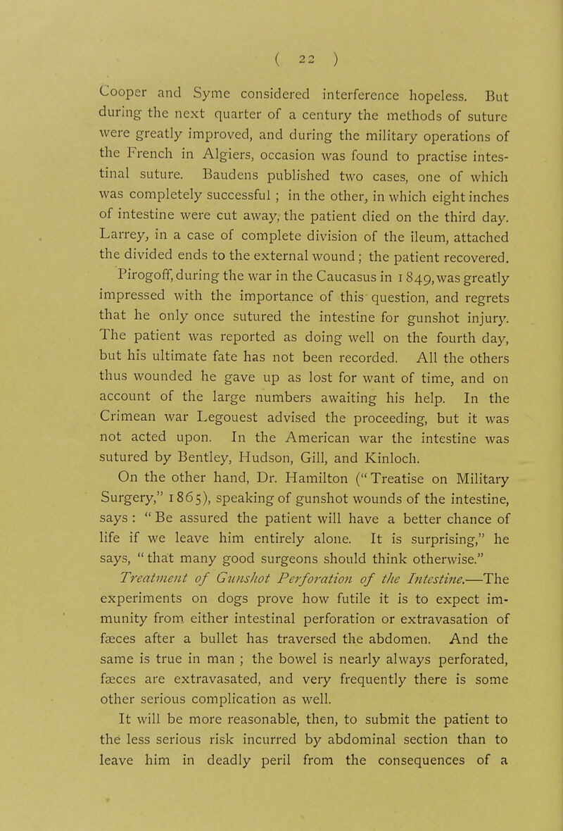 Cooper and Syme considered interference hopeless. But during the next quarter of a century the methods of suture were greatly improved, and during the military operations of the French in Algiers, occasion was found to practise intes- tinal suture. Baudens published two cases, one of which was completely successful ; in the other, in which eight inches of intestine were cut away, the patient died on the third day. Larrey, in a case of complete division of the ileum, attached the divided ends to the external wound; the patient recovered. Pirogoff, during the war in the Caucasus in 1849, was greatly impressed with the importance of this question, and regrets that he only once sutured the intestine for gunshot injury. The patient was reported as doing well on the fourth day, but his ultimate fate has not been recorded. All the others thus wounded he gave up as lost for want of time, and on account of the large numbers awaiting his help. In the Crimean war Legouest advised the proceeding, but it was not acted upon. In the American war the intestine was sutured by Bentley, Hudson, Gill, and Kinloch. On the other hand. Dr. Hamilton ( Treatise on Military Surgery, 1865), speaking of gunshot wounds of the intestine, says :  Be assured the patient will have a better chance of life if we leave him entirely alone. It is surprising, he says,  that many good surgeons should think otherwise. Treatment of GunsJwt Perforation of the Intestine.—The experiments on dogs prove how futile it is to expect im- munity from either intestinal perforation or extravasation of faeces after a bullet has traversed the abdomen. And the same is true in man ; the bowel is nearly always perforated, faeces are extravasated, and very frequently there is some other serious complication as well. It will be more reasonable, then, to submit the patient to the less serious risk incurred by abdominal section than to leave him in deadly peril from the consequences of a