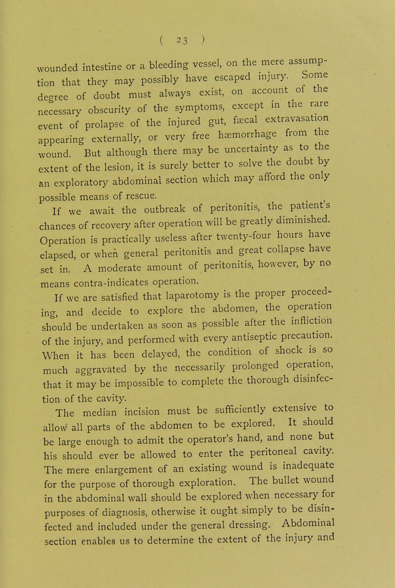 wounded intestine or a bleeding vessel, on the mere assump- tion that they may possibly have escaped injury. Some degree of doubt must always exist, on account of the necessary obscurity of the symptoms, except m tne rare event of prolapse of the injured gut, f^cal extravasation appearing externally, or very free hemorrhage from the wound. But although there may be uncertamty as to the extent of the lesion, it is surely better to solve the doubt by an exploratory abdominal section which may afford the only possible means of rescue. ^ If we await the outbreak of peritonitis, the patients chances of recovery after operation will be greatly diminished. Operation is practically useless after twenty-four hours have elapsed, or when general peritonitis and great collapse have set in. A moderate amount of peritonitis, however, by no means contra-indicates operation. If we are satisfied that laparotomy is the proper proceed- ing, and decide to explore the abdomen, the operation should be undertaken as soon as possible after the infliction of the injury, and performed with every antiseptic precaution. When it has been delayed, the condition of shock is so much aggravated by the necessarily prolonged operation, that it may be impossible to complete the thorough disinfec- tion of the cavity. The median incision must be sufficiently extensive to allow all parts of the abdomen to be explored. It should be large enough to admit the operator's hand, and none but his should ever be allowed to enter the peritoneal cavity. The mere enlargement of an existing wound is inadequate for the purpose of thorough exploration. The bullet wound in the abdominal wall should be explored when necessary for purposes of diagnosis, otherwise it ought simply to be disin- fected and included under the general dressing. Abdominal section enables us to determine the extent of the injury and