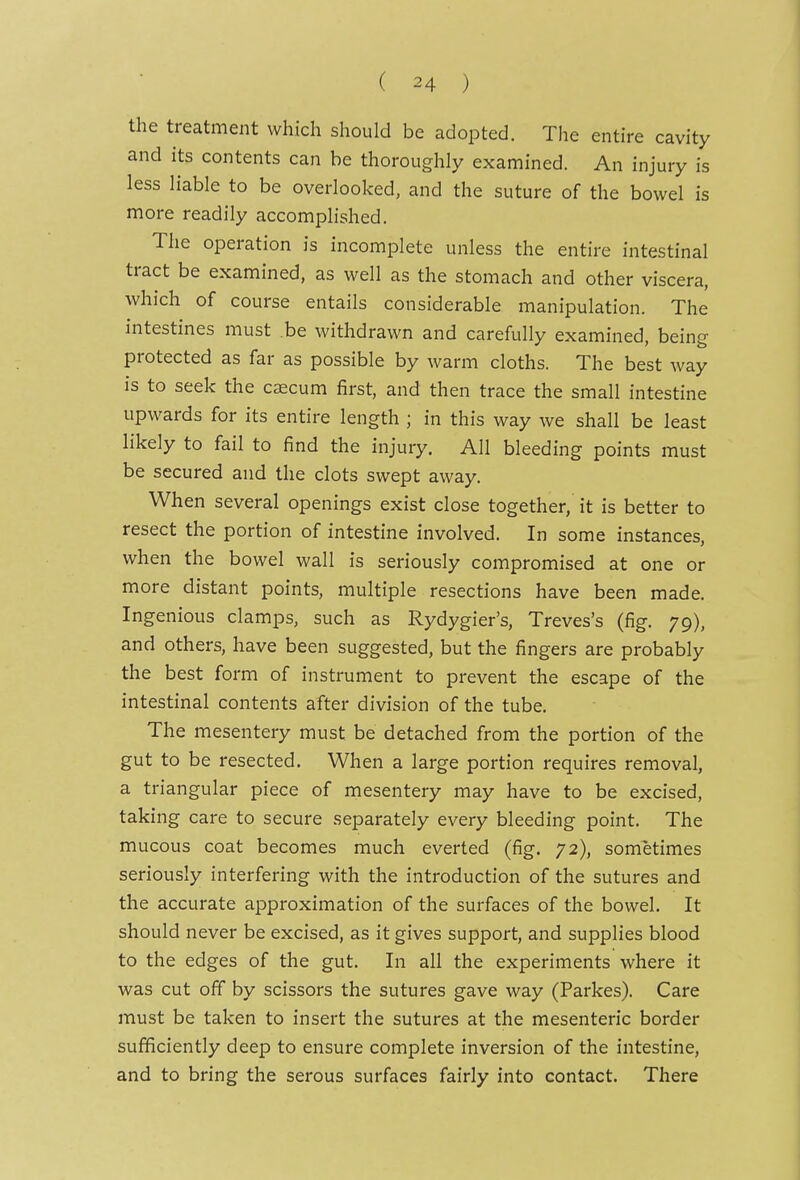 the treatment which should be adopted. The entire cavity and its contents can be thoroughly examined. An injury is less liable to be overlooked, and the suture of the bowel is more readily accomplished. The operation is incomplete unless the entire intestinal tract be examined, as well as the stomach and other viscera, which of course entails considerable manipulation. The intestines must be withdrawn and carefully examined, being protected as far as possible by warm cloths. The best way is to seek the caecum first, and then trace the small intestine upwards for its entire length ; in this way we shall be least likely to fail to find the injury. All bleeding points must be secured and the clots swept away. When several openings exist close together, it is better to resect the portion of intestine involved. In some instances, when the bowel wall is seriously compromised at one or more distant points, multiple resections have been made. Ingenious clamps, such as Rydygier's, Treves's (fig. 79), and others, have been suggested, but the fingers are probably the best form of instrument to prevent the escape of the intestinal contents after division of the tube. The mesentery must be detached from the portion of the gut to be resected. When a large portion requires removal, a triangular piece of mesentery may have to be excised, taking care to secure separately every bleeding point. The mucous coat becomes much everted (fig. 72), sometimes seriously interfering with the introduction of the sutures and the accurate approximation of the surfaces of the bowel. It should never be excised, as it gives support, and supplies blood to the edges of the gut. In all the experiments where it was cut off by scissors the sutures gave way (Parkes). Care must be taken to insert the sutures at the mesenteric border sufficiently deep to ensure complete inversion of the intestine, and to bring the serous surfaces fairly into contact. There